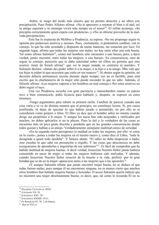 -Señor, te ruego del modo más sincero que no prestes atención y no obres con
precipitación. Pues Pedro Alfonso afirma: «No te apresures a retomar el bien o el mal; así
tu amigo esperará y tu enemigo vivirá más tiempo en el temor29. El refrán aconseja: «Se
precipita correctamente quien espera con prudencia», y «No se obtiene provecho de la mal-
vada precipitación».
        Esta fue la respuesta de Melibeo a Prudencia, su esposa: -No me propongo seguir tu
opinión por poderosos motivos y razones. Pues, ciertamente, si pretendiera cambiar, con tu
consejo, lo que ha sido acordado y dispuesto de tantas maneras, me tomarían por loco. En
segundo lugar, afirmo que todas las mujeres son malas: no hay entre ellas una sola buena.
Tal como afirma Salomón30, «entre mil hombres sólo encuentro a uno bueno; pero, a decir
verdad, jamás encontré, entre todas las mujeres, a una buena». En consecuencia, caso de
seguir tu consejo, parecería que te daba autoridad sobre mí (Dios no permita que esto
ocurra). Jesús de Sirach afirma31 que «si la mujer manda, es contraria al marido». Y
Salomón declara: «Jamás des poder sobre ti a tu mujer, a tu hijo o a tu amigo. Más vale que
tus hijos te pidan lo que necesiten que estés en sus manos»32. Si obrara según tu opinión, mi
decisión debería permanecer secreta durante algún tiempo; eso no es factible, pues está
escrito que la charlatanería de la mujer sólo puede esconder lo que no sabe. Además, el
filósofo afirma: «Las mujeres superan a los hombres en mal consejo.» Por estos motivos no
debo seguir el tuyo.
        Una vez Prudencia escuchó con gran paciencia y mansedumbre cuanto su esposo
tuvo a bien comunicarle, pidió licencia para hablarle y, después, se expresó en estos
términos:
        -Tengo argumentos para rebatir tu primera razón. Cambiar de parecer cuando una
cosa varía o se ve de distinta manera que al principio, no constituye locura. Si, por causa
justificada, tú dejas de ejecutar lo que habías jurado o prometido, no por ello se te
considerará como perjuro o falso. El libro ya dice que el hombre sabio no miente cuando
dirige sus propósitos a lo mejor. Y aunque los tuyos han sido aceptados y ratificados por
muchos, no debes aplicarlos si no te placen. Pues lo útil y lo verdadero de las cosas se
encuentra más en poca gente discreta y prudente que en las grandes concurrencias donde
todos gustan y hablan a su antojo. Verdaderamente semejante multitud carece de seriedad.
        »En tu segunda razón presupones la maldad en todas las mujeres; por ello -si estoy
en lo cierto-, pones a todas las mujeres en el mismo rasero y, como dice el Libro, "todo le
desagrada a quien todo desdeña". Y Séneca añade: "El sabio no debe despreciar a nadie,
sino enseñar lo que sabe sin presunción u orgullo. Y las cosas que desconozca no debe
avergonzarse de aprenderlas e inquirirlas de sus inferiores" 33. Es fácil de comprobar que ha
habido multitud de mujeres buenas. A decir verdad, Jesucristo Nuestro Señor jamás hubiera
consentido en nacer de mujer si todas las mujeres hubiesen sido malvadas. Y además,
cuando Jesucristo Nuestro Señor resucitó de la muerte a la vida, prefirió -por la gran
bondad que se da en la mujer- aparecerse antes a las mujeres que a los apostoles34.
        »Y aunque Salomón afirme que jamás encontró mujer buena, no se deduce el que
todas fueran malas; pues aunque él no encontrase ninguna, no es menos cierto que muchos
otros hombres han hallado mujeres buenas y honradas. O acaso Salomón quería indicar que
no encontró una mujer absolutamente buena; es decir, que, tal como lo recuerda Él en su


29
   Disciplina Clericalis ex XXIV.
30
   Eclesiastés VII: 28.
31
   Eclesiástico XXV: 30.
32
   Eclesiástico XXXIII: 19-21.
33
   De Beneficias IV: 38. 1, de Séneca.
34
   Marcos XVI: 9.
 