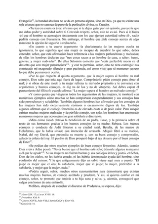 Evangelio35, la bondad absoluta no se da en persona alguna, sino en Dios, ya que no existe una
sola criatura que no carezca de parte de la perfección divina, su Creador.
        »Tu tercera razón es ésta: afirmas que si te dejas guiar por mi opinión, parecería que
me dabas poder y autoridad sobre ti. Con todo respeto, señor, esto no es así. Pues si lo fuera
-el que el hombre se aconsejara únicamente con los que ejercen autoridad sobre él-, nadie
pediría consejo con frecuencia. Sin embargo, el hombre que pide consejo acerca de algo
mantiene la opción de seguirlo o rechazarlo.
        »En cuanto a tu cuarto argumento -la charlatanería de las mujeres oculta su
ignorancia, lo que significa que una mujer es incapaz de encubrir lo que sabe-, debes
entender, señor, que esta afirmación hace referencia a las mujeres parlanchinas y malvadas;
de ellas los hombres declaran que "tres cosas sacan a un hombre de casa, a saber: humo,
goteras, y mujer malvadas". De ellas Salomón comenta que "sería preferible morar en el
desierto que con mujer pendenciera"36. y con tu permiso, señor, esto no reza conmigo; has
constatado mi exagerado silencio y gran paciencia, así como visto que sé mantener secreto
lo que debe permanecer oculto.
        »Por lo que respecta al quinto argumento, que la mujer supera al hombre en mal
consejo, Dios sabe que está aquí fuera de lugar. Compréndelo: pides consejo para obrar el
mal; y si obras de este modo y tu mujer refrena tu malvado propósito y te convence con
argumentos y buenos consejos, es dig na de loa y no de vituperio. Así debes captar el
pensamiento del filósofo cuando afirma: “La mujer supera al hombre en malvado consejo.”
        »Y como quiera que vituperas todos los argumentos de las mujeres, te mostraré con
numerosos ejemplos cómo muchas se han comportado estupendamente y sus consejos han
sido provechosos y saludables. También algunos hombres han afirmado que los consejos de
las mujeres han sido excesivamente costosos o escasamente dignos de loa. También
algunos afirman que el consejo femenino es de elevado coste o de poco valor. Pero aunque
existan muchas mujeres malvadas y de pérfido consejo, con todo, los hombres han encontrado
numerosas mujeres que aconsejan con gran sabiduría y discreción.
        »Mira cómo Jacob obtuvo la bendición de su padre, Isaac, y la primacía sobre el
resto de sus hermanos gracias a los buenos consejos de su madre, Rebeca. Los buenos
consejos y conducta de Judit libraron a su ciudad natal, Betulia, de las manos de
Holofernes, que la había sitiado con intención dé arrasarla. Abigail libró a su marido,
Nabal, del rey David, que pretendía su muerte y, con su buen consejo y comprensión,
aplacó la cólera del rey. El pueblo de Dios prosperó bajo el rey Asuero por el buen consejo
de Ester37.
        »Se podían dar otros muchos ejemplos de buen consejo femenino. Además, cuando
Dios creó a Adán pensó: "No es bueno que el hombre esté solo; démosle alguien semejante
a él que le ayude"38. Si las mujeres no fueran buenas y sus consejos útiles y justos, el Señor,
Dios de los cielos, no las habría creado, ni las habría denominado ayuda del hombre, sino
confusión del mismo. Y lo que antiguamente dijo un sabio viene aquí muy a cuento: "El
jaspe es mejor que el oro; la sabiduría, mejor que el jaspe; la mujer, preferible a la
sabiduría, y mejor que la mujer, nada."
        »Podría arguir, señor, muchos otros razonamientos para demostrarte que existen
muchas mujeres buenas, de consejo acertado y prudente. Y así, si quieres confiar en mi
consejo, señor, te prometo que tendrás a tu hija sana y salva, y, además, conseguiré que
salgas con honor de este embrollo.
        Melibeo, después de escuchar el discurso de Prudencia, su esposa, dijo:

35
   Mateo XIX: 17 y Lucas XVIII: 19.
36
   Proverbios XXI: 9.
37
   Génesis XXVII; Judit VIII; I Samuel XXV y Ester VII.
38
   Génesis II: 18.
 