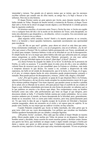 intensidad y ternura. Tan grande era el aprecio mutuo que se tenían, que los ancianos
escribas refieren que cuando uno de ellos murió, su amigo fue y le bajó a buscar a los
infiernos. Pero ésa es otra historia.
        El duque Peroteo sentía un gran aprecio por Arcite, pues durante muchos años le
había tratado en Tebas. Después de mucho insistir, a instancias de Peroteo, el duque Teseo
dejó salir a Arcite de la cárcel sin pagar rescate alguno y con libertad de ir a donde quisiera
bajo la siguiente condición.
        En términos sencillos, el convenio entre Teseo y Árcite fue éste: si Arcite era cogido
vivo a cualquier hora del día o de la noche en los dominios de Teseo, sería decapitado; no
tenía otra alternativa que despedirse y, sin dilación, volver a su patria. Era conveniente que
no olvidase: el precio era su cabeza.
        ¡Qué angustia sufrió entonces Arcite! Sintió a la muerte penetrar en su corazón;
lloró y se lamentó y lanzó quejidos lastimeros, esperando secretamente una oportunidad
para suicidarse.
        -¡Ay del día en que nací! -gritaba-, pues ahora mi cárcel es más dura que antes.
Estoy eternamente condenado a vivir, y no en el purgatorio, sino en el infierno. ¡Ay de mí!
¿Por qué conocí a Peroteo? De lo contrario habría permanecido con Teseo, encadenado en
su cárcel para siempre. Entonces hubiera vivido en la felicidad en vez de la desesperación.
El simple hecho de ver a la mujer que adoro habría sido más que suficiente para mí, aunque
nunca conquistase su cariño. Querido primo Palamón -prosiguió-, en este caso saliste
ganando. ¡Con qué felicidad sigues en la cárcel! ¿Qué digo? ¿Cárcel? ¡Paraíso!
        »La diosa Fortuna ha cargado los dados en tu favor: tú disfrutas de la presencia de
Emilia, yo sufro su ausencia. Y es posible (pues tú estás cerca de ella y eres un caballero
valiente lleno de recursos) que tú, por casualidad -pues la Fortuna es veleidosa-, más tarde
o temprano alcances lo que deseas. En cuanto a mí, exiliado y desprovisto de toda
esperanza, me hallo en tal estado de desesperación, que ni la tierra, ni el fuego, ni el agua,
ni el aire, ni criatura alguna hecha de estos elementos puede proporcionarme consuelo o
remedio. Bien puedo perecer de desesperación y tristeza. ¡Adiós vida, alegría y felicidad!
        »¡Ay! ¿Por qué la gente, en general, se queja de lo que disponen Dios o la Fortuna,
quienes con frecuencia y de tan diverso modo arreglan los acontecimientos mejor de lo que
ellos mismos podrían imaginar? Uno tiene riquezas, que pueden causar su muerte o pérdida
de la salud; otro es liberado de la cárcel, sólo para perecer bajo el cuchillo de sus criados al
llegar a casa. Infinitas calamidades provienen de esta forma de proceder: no sabemos qué es
lo que pedimos en oración a los dioses aquí abajo. Nos comportamos como un hombre
borracho como una cuba: sabe perfectamente que tiene un hogar al que dirigirse, pero
desconoce dónde se halla. Y el hombre bebido camina por senda resbaladiza. Así es como
nosotros andamos por el mundo, en busca desesperada de la felicidad, pero, generalmente,
donde no se encuentra. Esto es cierto para todos nosotros, pero muy particularmente para
mí. Yo que tenía la idea de que si lograba escapar de la prisión mi felicidad y bienestar
estarían asegurados, ahora me encuentro en el exilio y sin reposo para mi espíritu. Si no
puedo verte, Emilia, no soy mejor que un cadáver viviente; no hay solución.
        Cuando Palamón comprobó que Arcite se había marchado, dio tales gritos que la
gran torre vibró con sus voces descompasadas. Los grilletes que cercaban sus hinchados
tobillos quedaron humedecidos por sus saladas y amargas lágrimas.
        -¡Oh primo Arcite! -exclamó-, Dios sabe que has salido el mejor librado en nuestra
pelea. Ahora puedes andar a tus anchas por Tebas sin pensar en mi desgracia. Siendo un
hombre astuto y decidido, tienes ocasión de reunir nuestras gentes y declarar contra Atenas
una guerra tan feroz, que mediante un ataque osado o algún tratado consigas a Emilia por
dama y esposa -por quien yo debo perecer aquí. Comparando nuestras posibilidades, tu
situación es muy superior a la mía, pues aquí estoy muriendo enjaulado. Tú eres un príncipe
 