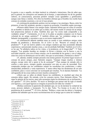 la guerra, o eso o aquello, sin dejar traslucir tu voluntad e intenciones. Has de saber que,
por lo general, los consejeros son amantes de la lisonja, y especialmente los de los grandes
señores, en consecuencia, procuran proferir siempre cosas agradables y gratificantes,
aunque sean falsas o inútiles. Por ellos los hombres afirman que el hombre rico recibe buen
consejo en contadas ocasiones, a no ser el suyo propio.
        »A continuación ponderarás quiénes son tus amigos y tus enemigos. Busca, entre los
primeros, el más fiel, prudente, anciano y experto en aconsejar. Consúltale según convenga.
        »Primero debes llamar a los amigos leales. Salomón afirma que así como el corazón
de un hombre se deleita en un sabor que es dulce, del mismo modo el consejo de un amigo
leal proporciona dulzura al alma. También dice que "no existe nada comparable a un
verdadero amigo"47. Ciertamente, ni el oro ni la plata se pueden comparar con la buena
voluntad de un amigo auténtico48. Y también afirma que "un verdadero amigo es un
baluarte inexpugnable, y encontrar a uno es un tesoro inapreciable" 49.
        »A continuación deberás también tener en cuenta si esos auténticos amigos están
dotados de prudencia y discreción. En el Libro se lee: "Recurre al consejo de los
prudentes"50. Y por tal motivo pídelo a tus amigos maduros que han acumulado dilatada
experiencia y presenciado muchas cosas, y son de probada fiabilidad. También en el Libro
se lee que "la sabiduría radica en los viejos, y la prudencia, en la longevidad"51. Y Tulio
asegura: "Las grandes hazañas no siempre se llevan a término con la fuerza o con la
actividad corporal, sino con el buen consejo, con la autoridad de las gentes y con el saber;
estas tres cosas no disminuyen con los años, sino que se acrecientan y fortalecen a diario" 52.
        »Y, además, tendrás siempre presente esta norma general. En primer lugar recurre al
consejo de pocos amigos, pues Salomón asegura: "Aunque tengas muchos e íntimos
amigos, escoge entre mil a quien te ha de aconsejar" 53. Pues aunque de entrada sólo te
confies a unos pocos, siempre puedes aconsejarte con más en caso de necesidad. Pero
comprueba siempre que tus confidentes reúnan las susodichas tres condiciones, a saber:
autenticidad, prudencia y vasta experiencia. Y nunca obres bajo los dictámenes de un solo
confidente, pues a veces conviene ser aconsejado por muchos. Ya lo declara Salomón: "La
salvaguardia de las cosas radica en tener muchos consejeros"54.
        »Ahora que ya sabes en dónde buscar tus confidentes, te enseñaré qué clase de
consejos debes seguir. De entrada, evita los consejos necios. Pues Salomón afirma: "No
sigas la opinión de los necios, pues sólo aconsejan según los dictámenes de su inclinación y
sus apetitos"55. El Libro declara: "El necio se distingue por pensar mal de todo el mundo
con ligereza, y con igual ligereza se imagina en posesión de todas las virtudes"56.
        »Rehúye asimismo la aparición del adulador que, en vez de declarar la verdad de las
cosas, procura alabarte y lisonjearte. Ya lo dijo Tulio: "La lisonja es la peor de las
pestilencias de la amistad "57. El Libro declara: "Rehúye y teme más las dulces y lisonjeras
palabras del adulador que las acres recriminaciones de un amigo que te canta las verdades."



47
   Proverbios XXVII: 9.
48
   Eclesiástico VI: 15.
49
   Eclesiástico VI: 14.
50
   Tobías IV: 19.
51
   Job XII: 12.
52
   De Senectute 6, 17, de Cicerón.
53
   Eclesiástico VI: 6.
54
   Proverbios XI: 14.
55
   Eclesiástico VIII: 17.
56
   Cicerón en sus Disputationes Tusculanae 3.3 0.73.
57
   Laelius 25.91.
 