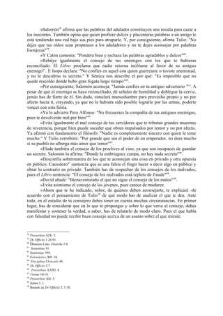 »Salomón58 afirma que las palabras del adulador constituyen una insidia para cazar a
los inocentes. También opina que quien profiere dulces y placenteras palabras a un amigo le
está tendiendo una red bajo sus pies para atraparle. Y, por consiguiente, afirma Tulio: "No
dejes que tus oídos sean propensos a los aduladores y no te dejes aconsejar por palabras
lisonjeras"59.
        »Y Catón comenta: "Pondera bien y rechaza las palabras agradables y dulces"60.
        »Rehúye igualmente el consejo de tus enemigos con los que te hubieras
reconciliado. El Libro proclama que nadie retorna incólume al favor de su antiguo
enemigo61. E Isopo declara: "No confies en aquel con quien guerreaste o tuviste enemistad,
y no le descubras tu secreto." Y Séneca nos describe el por qué: "Es imposible que no
quede rescoldo donde hubo gran fogata largo tiempo"62.
        »Por consiguiente, Salomón aconseja: "Jamás confies en tu antiguo adversario "63. A
pesar de que el enemigo se haya reconciliado, dé señales de humildad y doblegue la cerviz,
jamás has de fiarte de él. Sin duda, simulará mansedumbre para provecho propio y no por
afecto hacia ti, creyendo, ya que no le hubiera sido posible lograrlo por las armas, poderte
vencer con esta falsía.
        »Ya lo advierte Pero Alfonso: "No frecuentes la compañía de tus antiguos enemigos,
pues te devolverán mal por bien"64.
        »Evita igualmente el mal consejo de tus servidores que te tributan grandes muestras
de reverencia, porque bien puede suceder que obren impulsados por temor y no por afecto.
Ya afirmó con fundamento el filósofo: "Nadie es completamente sincero con quien le teme
mucho." Y Tulio corrobora: "Por grande que sea el poder de un emperador, no dura mucho
si su pueblo no alberga más amor que temor"65.
        »Elude también el consejo de los proclives al vino, ya que son incapaces de guardar
un secreto. Salomón lo afirma: "Donde la embriaguez campa, no hay nada secreto"66.
        »Desconfia sobremanera de los que te aconsejan una cosa en privado y otra opuesta
en público. Casiodoro67 sentencia que es una falsía el fingir hacer o decir algo en público y
obrar lo contrario en privado. También has de sospechar de los consejos de los malvados,
pues el Libro sentencia: "El consejo de los malvados está repleto de fraude"68.
        »David añade: "Bienaventurado el que no sigue el consejo de los malos"69.
        »Evita asimismo el consejo de los jóvenes, pues carece de madurez.
        »Ahora que te he indicado, señor, de quiénes deben aconsejarte, te explicaré -de
acuerdo con el pensamiento de Tulio70 de qué modo has de analizar el que te den. Ante
todo, en el estudio de tu consejero debes tener en cuenta muchas circunstancias. En primer
lugar, has de considerar que en lo que te propongas y sobre lo que verse el consejo, debes
manifestar y sostener la verdad, a saber, has de relatarlo de modo claro. Pues el que habla
con falsedad no puede recibir buen consejo acerca de un asunto sobre el que miente.


58
   Proverbios XIX: 5.
59
   De Officiis 1.26.91.
60
   Dionisio Cato: Disticha 3.4.
61
   Sententiae 91.
62
   Sententiae 389.
63
   Eclesiástico XII: 10.
64
   Disciplina Clencalis 44.
65
   De Officiis 2.7.
66
    Proverbios XXXI: 4.
67
   Variae 10.18.
68
   Proverbios XII: 5.
69
   Salmo I: 1.
70
   Basado en De Officiis 2. 5.18.
 