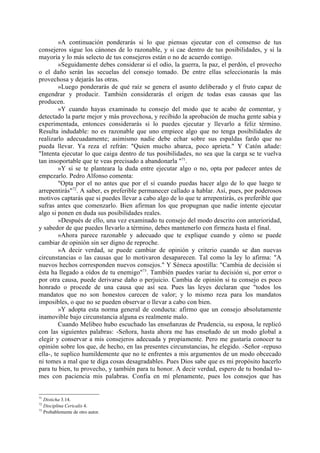 »A continuación ponderarás si lo que piensas ejecutar con el consenso de tus
consejeros sigue los cánones de lo razonable, y si cae dentro de tus posibilidades, y si la
mayoría y lo más selecto de tus consejeros están o no de acuerdo contigo.
         »Seguidamente debes considerar si el odio, la guerra, la paz, el perdón, el provecho
o el daño serán las secuelas del consejo tomado. De entre ellas seleccionarás la más
provechosa y dejarás las otras.
         »Luego ponderarás de qué raíz se genera el asunto deliberado y el fruto capaz de
engendrar y producir. También considerarás el origen de todas esas causas que las
producen.
         »Y cuando hayas examinado tu consejo del modo que te acabo de comentar, y
detectado la parte mejor y más provechosa, y recibido la aprobación de mucha gente sabia y
experimentada, entonces considerarás si lo puedes ejecutar y llevarlo a feliz término.
Resulta indudable: no es razonable que uno empiece algo que no tenga posibilidades de
realizarlo adecuadamente; asimismo nadie debe echar sobre sus espaldas fardo que no
pueda llevar. Ya reza el refrán: "Quien mucho abarca, poco aprieta." Y Catón añade:
"Intenta ejecutar lo que caiga dentro de tus posibilidades, no sea que la carga se te vuelva
tan insoportable que te veas precisado a abandonarla "71.
         »Y si se te planteara la duda entre ejecutar algo o no, opta por padecer antes de
empezarlo. Pedro Alfonso comenta:
         "Opta por el no antes que por el sí cuando puedas hacer algo de lo que luego te
arrepentirás"72. A saber, es preferible permanecer callado a hablar. Así, pues, por poderosos
motivos captarás que si puedes llevar a cabo algo de lo que te arrepentirás, es preferible que
sufras antes que comenzarlo. Bien afirman los que propugnan que nadie intente ejecutar
algo si ponen en duda sus posibilidades reales.
         »Después de ello, una vez examinado tu consejo del modo descrito con anterioridad,
y sabedor de que puedes llevarlo a término, debes mantenerlo con firmeza hasta el final.
         »Ahora parece razonable y adecuado que te explique cuando y cómo se puede
cambiar de opinión sin ser digno de reproche.
         »A decir verdad, se puede cambiar de opinión y criterio cuando se dan nuevas
circunstancias o las causas que lo motivaron desaparecen. Tal como la ley lo afirma: "A
nuevos hechos corresponden nuevos consejos." Y Séneca apostilla: "Cambia de decisión si
ésta ha llegado a oídos de tu enemigo"73. También puedes variar tu decisión si, por error o
por otra causa, puede derivarse daño o perjuicio. Cambia de opinión si tu consejo es poco
honrado o procede de una causa que así sea. Pues las leyes declaran que "todos los
mandatos que no son honestos carecen de valor; y lo mismo reza para los mandatos
imposibles, o que no se pueden observar o llevar a cabo con bien.
         »Y adopta esta norma general de conducta: afirmo que un consejo absolutamente
inamovible bajo circunstancia alguna es realmente malo.
         Cuando Melibeo hubo escuchado las enseñanzas de Prudencia, su esposa, le replicó
con las siguientes palabras: -Señora, hasta ahora me has enseñado de un modo global a
elegir y conservar a mis consejeros adecuada y propiamente. Pero me gustaría conocer tu
opinión sobre los que, de hecho, en las presentes circunstancias, he elegido. -Señor -repuso
ella-, te suplico humildemente que no te enfrentes a mis argumentos de un modo obcecado
ni tomes a mal que te diga cosas desagradables. Pues Dios sabe que es mi propósito hacerlo
para tu bien, tu provecho, y también para tu honor. A decir verdad, espero de tu bondad to-
mes con paciencia mis palabras. Confia en mí plenamente, pues los consejos que has


71
   Disticha 3.14.
72
   Disciplina Cericalis 4.
73
   Probablemente de otro autor.
 