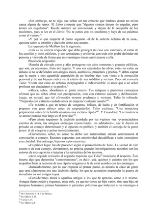 »Sin embargo, no te digo que debas ser tan cobarde que titubees donde no existe
causa alguna de temor. El Libro comenta que "algunos sienten deseos de engañar, pero
temen ser engañados". Recela también ser envenenado y aléjate de la compañía de los
insolentes, pues se lee en el Libro: "No te juntes con los insolentes y huye de sus palabras
como el veneno."
        »Y por lo que respecta al punto segundo -el de la solícita defensa de tu casa-,
quisiera saber tu opinión y decisión sobre este asunto.
        La respuesta de Melibeo fue la siguiente:
        -Esta es mi sincera respuesta: que debo proteger mi casa con torreones, al estilo de
los castillos y otros edificios, y con armaduras y artillería; con todo ello podré defender mi
persona y vivienda de forma que mis enemigos teman aproximarse a ella.
        Prudencia respondió:
        -Resulta de elevado coste y afán protegerse con altos torreones y grandes edificios,
que son, en ocasiones, fruto del orgullo. Y una vez ejecutadas las obras, éstas no valen un
rábano si no se defienden con amigos leales, auténticos, prudentes y probos. Y debes captar
que la mejor y más aguerrida guarnición de un hombre rico -con vistas a la protección
personal y de sus bienes- radica en la estima de sus súbditos y vecinos. Pues así comenta
Tulio: "Existe una clase de defensa inexpugnable e indestructible: el amor que a un señor
profesan sus ciudadanos y su pueblo."
        »Ahora, señor, abordemos el punto tercero. Tus antiguos y prudentes consejeros
afirman que no debes obrar con precipitación, sino con extremo cuidado y deliberación.
Juzgo, en verdad, que tal afirmación rezuma prudencia y verismo. Tulio lo refrenda:
"Prepáralo con extremo cuidado antes de empezar cualquier asunto"82.
        »Te exhorto a que en temas de venganza, bélicos, de lucha y de fortificación te
prepares con gran ahínco antes de emprenderlos. Tulio exclama: "Una minuciosa
preparación antes de la batalla ocasiona una victoria rápida"83. Y Casiodoro: "La resistencia
se acrece cuando más largo es el preaviso"84.
        »Pero ahora toquemos la decisión acordada por tus vecinos -tus reverenciadores
exentos de amor, tus antiguos enemigos reconciliados, tus aduladores-, que te dieron en
privado un consejo determinado y el opuesto en público; y también el consejo de la gente
joven: el de vengarse y pelear inmediatamente.
        »Ciertamente, señor, tal como he dicho con anterioridad, erraste sobremanera al
convocarles a consejo. Razones expuestas con anterioridad descalifican a tales consejeros
con claridad. Sin embargo, bajemos a pormenorizar.
        »En primer lugar, has de proceder según el pensamiento de Tulio. La verdad de este
asunto o de este consejo, ciertamente, no precisa grandes investigaciones; notorios son los
autores de esos agravios e injurias y la naturaleza de los mismos.
        »Acto seguido revisarás el segundo requisito que Tulio 85 menciona al respecto. Éste
inserta algo que denomina "consentimiento", es decir, qué, quiénes y cuántos son los que
respaldan bien la decisión de una rápida venganza o la de estar acordes con tus enemigos.
        »Indudablemente, por lo que respecta al primer punto, es notoria la clase de gente
que opta claramente por una decisión rápida: los que te aconsejan emprender la guerra de
inmediato no son amigos tuyos.
        »Consideremos ahora a aquellos amigos a los que tú aprecias como a ti mismo.
Aunque tienes poder y riquezas, estás solo, ya que no tienes un hijo varón, sino una hija; ni
tampoco hermanos, primos hermanos ni parientes próximos que induzcan a tus enemigos a

82
   De Clementia 1.19.5, de Séneca.
83
   De Officiis 1.21.
84
   Variae 1.17.
85
   De Officiis 2.5.
 