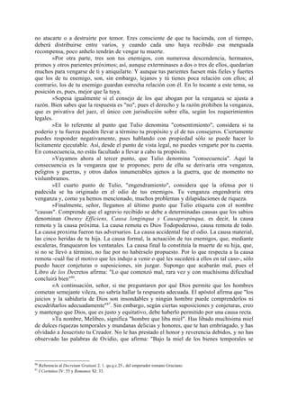 no atacarte o a destruirte por temor. Eres consciente de que tu hacienda, con el tiempo,
deberá distribuirse entre varios, y cuando cada uno haya recibido esa menguada
recompensa, poco anhelo tendrán de vengar tu muerte.
        »Por otra parte, tres son tus enemigos, con numerosa descendencia, hermanos,
primos y otros parientes próximos; así, aunque exterminases a dos o tres de ellos, quedarían
muchos para vengarse de ti y aniquilarte. Y aunque tus parientes fuesen más fieles y fuertes
que los de tu enemigo, son, sin embargo, lejanos y tú tienes poca relación con ellos; al
contrario, los de tu enemigo guardan estrecha relación con él. En lo tocante a este tema, su
posición es, pues, mejor que la tuya.
        »Sopesa igualmente si el consejo de los que abogan por la venganza se ajusta a
razón. Bien sabes que la respuesta es "no", pues el derecho y la razón prohiben la venganza,
que es privativa del juez, el único con jurisdicción sobre ella, según los requerimientos
legales.
        »En lo referente al punto que Tulio denomina "consentimiento", considera si tu
poderío y tu fuerza pueden llevar a término tu propósito y el de tus consejeros. Ciertamente
puedes responder negativamente, pues hablando con propiedad sólo se puede hacer lo
lícitamente ejecutable. Así, desde el punto de vista legal, no puedes vengarte por tu cuenta.
En consecuencia, no estás facultado a llevar a cabo tu propósito.
        »Vayamos ahora al tercer punto, que Tulio denomina "consecuencia". Aquí la
consecuencia es la venganza que te propones; pero de ella se derivaría otra venganza,
peligros y guerras, y otros daños innumerables ajenos a la guerra, que de momento no
vislumbramos.
        »El cuarto punto de Tulio, "engendramiento", considera que la ofensa por ti
padecida se ha originado en el odio de tus enemigos. Tu venganza engendraría otra
venganza y, como ya hemos mencionado, muchos problemas y dilapidaciones de riqueza.
        »Finalmente, señor, llegamos al último punto que Tulio etiqueta con el nombre
"causas". Comprende que el agravio recibido se debe a determinadas causas que los sabios
denominan Onensy Efficiens, Causa longinqua y Causapropinqua, es decir, la causa
remota y la causa próxima. La causa remota es Dios Todopoderoso, causa remota de todo.
La causa proxima fueron tus adversarios. La causa accidental fue el odio. La causa material,
las cinco heridas de tu hija. La causa formal, la actuación de tus enemigos, que, mediante
escaleras, franquearon los ventanales. La causa final la constituía la muerte de su hija, que,
si no se llevó a término, no fue por no habérselo propuesto. Por lo que respecta a la causa
remota -cuál fue el motivo que les indujo a venir o qué les sucederá a ellos en tal caso-, sólo
puedo hacer conjeturas o suposiciones, sin juzgar. Supongo que acabarán mal, pues el
Libro de los Decretos afirma: "Lo que comenzó mal, rara vez y con muchísima dificultad
concluirá bien"86.
        »A continuación, señor, si me preguntaren por qué Dios permite que los hombres
cometan semejante vileza, no sabría hallar la respuesta adecuada. El apóstol afirma que "los
juicios y la sabiduría de Dios son insondables y ningún hombre puede comprenderlos ni
escudriñarlos adecuadamente"87. Sin embargo, según ciertas suposiciones y conjeturas, creo
y mantengo que Dios, que es justo y equitativo, debe haberlo permitido por una causa recta.
        »Tu nombre, Melibeo, significa "hombre que liba miel". Has libado muchísima miel
de dulces riquezas temporales y mundanas delicias y honores, que te han embriagado, y has
olvidado a Jesucristo tu Creador. No le has prestado el honor y reverencia debidos, y no has
observado las palabras de Ovidio, que afirma: "Bajo la miel de los bienes temporales se



86
     Referencia al Decretum Gratiani 2. 1. qu.q.c.25., del emperador romano Graciano.
87
     I Corintios IV: 55 y Romanos XI: 33.
 