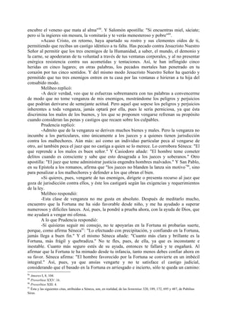 encubre el veneno que mata al alma" 88. Y Salomón apostilla: "Si encuentras miel, sáciate;
pero si la ingieres sin mesura, la vomitarás y te verás menesteroso y pobre"89.
        »Acaso Cristo, en retorno, haya apartado su rostro y sus clementes oídos de ti,
permitiendo que recibas un castigo idéntico a tu falta. Has pecado contra Jesucristo Nuestro
Señor al permitir que los tres enemigos de la Humanidad, a saber, el mundo, el demonio y
la carne, se apoderaran de tu voluntad a través de tus ventanas corporales, y al no presentar
enérgica resistencia contra sus acometidas y tentaciones. Así, te han inflingido cinco
heridas en cinco lugares; en otras palabras, los pecados mortales han penetrado en tu
corazón por tus cinco sentidos. Y del mismo modo Jesucristo Nuestro Señor ha querido y
permitido que tus tres enemigos entren en tu casa por las ventanas e hirieran a tu hija del
consabido modo.
        Melibeo replicó:
        -A decir verdad, veo que te esfuerzas sobremanera con tus palabras a convencerme
de modo que no tome venganza de mis enemigos, mostrándome los peligros y perjuicios
que podrían derivarse de semejante actitud. Pero aquel que sopese los peligros y perjuicios
inherentes a toda venganza, jamás optará por ella, pues le sería perniciosa, ya que ésta
discrimina los malos de los buenos, y los que se proponen vengarse refrenan su propósito
cuando consideran las penas y castigos que recaen sobre los culpables.
        Prudencia replicó:
        -Admito que de la venganza se deriven muchos bienes y males. Pero la venganza no
incumbe a los particulares, sino únicamente a los jueces y a quienes tienen jurisdicción
contra los malhechores. Aún más: así como un individuo particular peca al vengarse de
otro, así también peca el juez que no castiga a quien se lo merece. Lo corrobora Séneca: "El
que reprende a los malos es buen señor." Y Casiodoro añade: "El hombre teme cometer
delitos cuando es consciente y sabe que esto desagrada a los jueces y soberanos." Otro
apostilla: "El juez que teme administrar justicia engendra hombres malvados." Y San Pablo,
en su Epístola a los romanos, afirma que "los jueces no blanden la lanza sin motivo "90, sino
para penalizar a los malhechores y defender a los que obran el bien.
        »Si quieres, pues, vengarte de tus enemigos, dirígete o presenta recurso al juez que
goza de jurisdicción contra ellos, y éste los castigará según las exigencias y requerimientos
de la ley.
        Melibeo respondió:
        -Esta clase de venganza no me gusta en absoluto. Después de meditarlo mucho,
encuentro que la Fortuna me ha sido favorable desde niño, y me ha ayudado a superar
numerosos y dificiles lances. Así, pues, la pondré a prueba ahora, con la ayuda de Dios, que
me ayudará a vengar mi ofensa.
        A lo que Prudencia respondió:
        -Si quisieras seguir mi consejo, no te apoyarías en la Fortuna ni probarías suerte,
porque, como afirma Séneca91: "Lo efectuado con precipitación, y confiando en la Fortuna,
jamás llega a buen fin." Y el mismo Séneca añade: "Cuanto más clara y brillante es la
Fortuna, más frágil y quebradiza." No te fles, pues, de ella, ya que es inconstante e
inestable. Cuanto más seguro estés de su ayuda, entonces te fallará y te engañará. Al
afirmar que la Fortuna te ha mimado desde tu infancia, tanto menos debes confiar ahora en
su favor. Séneca afirma: "El hombre favorecido por la Fortuna se convierte en un imbécil
integral." Así, pues, ya que ansías vengarte y no te satisface el castigo judicial,
considerando que el basado en la Fortuna es arriesgado e incierto, sólo te queda un camino:
88
   Amores I, 8, 104.
89
   Proverbios XXV: 16.
90
   Proverbios XIII: 4.
91
   Ésta y las siguientes citas, atribuidas a Séneca, son, en realidad, de las Sententiae 320, 189, 172, 695 y 487, de Pubilius
Sirus.
 