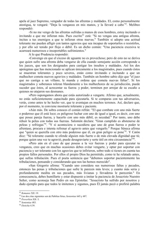 apela al juez Supremo, vengador de todas las afrentas y maldades. El, como personalmente
atestigua, te vengará: "Deja la venganza en mis manos, y la llevaré a cabo "92. Melibeo
respondió:
        -Si no me vengo de las afrentas sufridas a manos de esos hombres, estoy incitando o
invitando a que me infieran más. Pues escrito 93 está: "Si no vengas una antigua afrenta,
incitas a tus enemigos a que te infieran otras nuevas." También si adopto una actitud
tolerante me pueden afligir con tantos agravios que sea incapaz de soportarlos o resistirlos,
y por ello ser tenido por flojo o débil. Es un dicho común: "Una paciencia excesiva te
acarreará numerosos e insoportables sufrimientos."
        A lo que Prudencia respondió:
        -Convengo en que el exceso de aguante no es provechoso; pero de esto no se deriva
que quien sufre una afrenta deba vengarse de ella cuando semejante acción corresponde a
los jueces, que son los designados para castigar los insultos y maldades. Así los dos
apotegmas que has mencionado se aplican únicamente a los magistrados, pues cuando éstos
se muestran tolerantes y poco severos, están como invitando e incitando a que un
malhechor cometa nuevos agravios y maldades. También un hombre sabio dijo que "el juez
que no castiga a un villano, le manda y ordena que cometa nuevas faltas". Si los
magistrados y soberanos toleran blandamente a los malhechores de su jurisdicción, puede
suceder que éstos, al acrecentar su fuerza .y poder, terminen por arrojar de su escaño a
quienes no atajaron sus desmanes.
        »Pero supongamos ahora que estás autorizado a vengarte. Afirmo que, actualmente,
no estás suficientemente capacitado para ejecutarla. Si te comparas con tus adversarios,
verás, como antes te he hecho ver, que te aventajan en muchos terrenos. Así, declaro que,
por el momento, te conviene mostrarte tolerante y paciente.
        »Aún más. De sobra conoces el común refrán: "El que combate con uno más fuerte
o poderoso que él está loco; es peligroso luchar con uno de igual a igual, es decir, con uno
que posee pareja fuerza, y hacerlo con uno más débil, es necedad." Por tanto, uno debe
rehuir la pelea con todas sus fuerzas. Salomón declara: "Gran cumplido es abstenerse de
peleas y refriegas"94. "Y si aconteciera o sucediera que uno de gran fuerza o poder te
afrentase, procura e intenta refrenar el agravio antes que vengarlo." Porque Séneca afirma
que "quien se querella con otro más poderoso que él, en gran peligro se pone"95. Y Catón
dice: "Sé tolerante cuando te ofende alguien más fuerte o de más elevada dignidad que tú;
porque quien una vez te agravió, puede desagraviarte y serte útil en otra circunstancia" 96.
        »Pero aún en el caso de que poseas a la vez fuerzas y poder para ejecutar tu
venganza, creo que en muchas ocasiones debes evitar vengarte, y optar por soportar con
paciencia y ser tolerante con los agravios que te infirieron, sobre todo si tienes en cuenta tus
propios fallos personales. Por ellos el propio Dios ha permitido, como te he relatado antes,
que sufras tribulación. Pues el poeta sentencia que "debemos soportar pacientemente las
tribulaciones, pensando y considerando que nos las hemos merecido".
        »San Gregorio afirma: "Cuando uno considera sus numerosas faltas y pecados,
entonces las penas y tribulaciones que sufre le parecen más leves; y cuanto más seria y
profundamente medita en sus pecados, más livianas y llevaderas le parecerán." En
consecuencia, debes humillarte y estar dispuesto a imitar la paciencia de Jesucristo Nuestro
Señor, como aconseja San Pedro en sus Epístolas: "Jesucristo ha sufrido por nosotros y
dado ejemplo para que todos le imitemos y sigamos, pues Él jamás pecó o profirió palabra

92
   Romanos XII: 19.
93
   Las dos citas siguientes son de Pubilius Sirus, Sententiae 645 y 487.
94
   Proverbios XX: 3.
95
   Sententiae 483.
96
   Disticha 4.39.
 