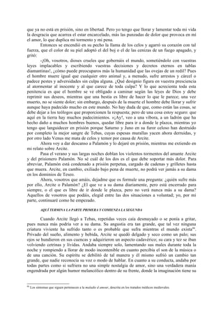 que ya no está en prisión, sino en libertad. Pero yo tengo que llorar y lamentar toda mi vida
la desgracia que acarrea el estar encarcelado, más las punzadas de dolor que provoca en mí
el amor, lo que duplica mi tormento y mi pena.
        Entonces se encendió en su pecho la llama de los celos y agarró su corazón con tal
fuerza, que el color de su piel adoptó el del boj o el de las cenizas de un fuego apagado, y
gritó:
        -¡Oh, vosotros, dioses crueles que gobernáis el mundo, sometiéndolo con vuestras
leyes implacables y escribiendo vuestras decisiones y decretos eternos en tablas
diamantinas!, ¿cómo puede preocuparos más la humanidad que las ovejas de un redil? Pues
el hombre muere igual que cualquier otro animal y, a menudo, sufre arrestos y cárcel o
padece pestes y adversidades sin culpa alguna. ¿Qué designio figura en vuestra presciencia
al atormentar al inocente y al que carece de toda culpa? Y lo que acrecienta toda esta
penitencia es que el hombre se ve obligado a caminar según las leyes de Dios y debe
reprimir sus deseos, mientras que una bestia es libre de hacer lo que le parece; una vez
muerto, no se siente dolor; sin embargo, después de la muerte el hombre debe llorar y sufrir
aunque haya padecido mucho en este mundo. No hay duda de que, como están las cosas, se
debe dejar a los teólogos que proporcionen la respuesta; pero de una cosa estoy seguro: que
aquí en la tierra hay muchos padecimientos. »¡Ay!, veo a una víbora, a un ladrón que ha
hecho daño a muchos hombres buenos, quedar libre para ir a donde le plazca, mientras yo
tengo que languidecer en prisión porque Saturno y Juno en su furor celoso han destruido
por completo la mejor sangre de Tebas, cuyas espesas murallas yacen ahora derruidas, y
por otro lado Venus me mata de celos y temor por causa de Arcite.
        Ahora voy a dar descanso a Palamón y lo dejaré en prisión, mientras me extiendo en
mi relato sobre Arcite.
        Pasa el verano y sus largas noches doblan los violentos tormentos del amante Arcite
y del prisionero Palamón. No sé cuál de los dos es el que debe soportar más dolor. Para
abreviar, Palamón está condenado a prisión perpetua, cargado de cadenas y grilletes hasta
que muera. Arcite, en cambio, exiliado bajo pena de muerte, no podrá ver jamás a su dama
en los dominios de Teseo.
        Ahora, vosotros que amáis, dejadme que os formule una pregunta: ¿quién sufre más
por ello, Arcite o Palamón? ¿El que ve a su dama diariamente, pero está encerrado para
siempre, o el que es libre de ir donde le plazca, pero no verá nunca más a su dama?
Aquellos de vosotros que podáis, elegid entre las dos situaciones a voluntad; yo, por mi
parte, continuaré como he empezado.

            AQUÍ TERMINA LA PARTE PRIMERA Y COMIENZA LA SEGUNDA

        Cuando Arcite llegó a Tebas, repetidas veces caía desmayado o se ponía a gritar,
pues nunca más podría ver a su dama. Su angustia era tan grande, que tal vez ninguna
criatura viviente ha sufrido tanto o es probable que sufra mientras el mundo exista 66.
Privado del sueño, alimento y bebida, Arcite se quedó delgado y seco como un palo; sus
ojos se hundieron en sus cuencas y adquirieron un aspecto cadavérico; su cara y tez se iban
volviendo cetrinas y lívidas. Andaba siempre solo, lamentando sus males durante toda la
noche y rompiendo a llorar de modo incontenible en cuanto percibía el son de la música o
de una canción. Su espíritu se debilitó de tal manera y él mismo sufrió un cambio tan
grande, que nadie reconocía su voz o modo de hablar. En cuanto a su conducta, andaba por
todas partes como si sufriera no una simple nostalgia de amor, sino una verdadera manía
engendrada por algún humor melancólico dentro de su frente, donde la imaginación tiene su


66
     Los síntomas que siguen pertenecen a la maladie d amour, descrita en los tratados médicos medievales.
 