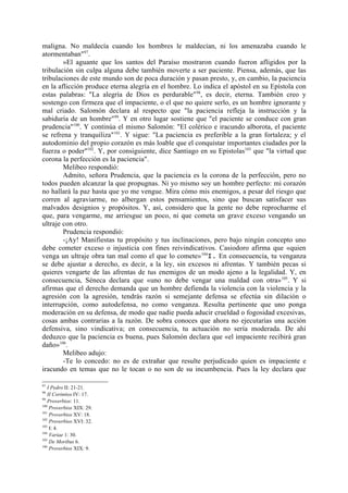 maligna. No maldecía cuando los hombres le maldecían, ni los amenazaba cuando le
atormentaban"97.
        »El aguante que los santos del Paraíso mostraron cuando fueron afligidos por la
tribulación sin culpa alguna debe también moverte a ser paciente. Piensa, además, que las
tribulaciones de este mundo son de poca duración y pasan presto, y, en cambio, la paciencia
en la aflicción produce eterna alegría en el hombre. Lo indica el apóstol en su Epístola con
estas palabras: "La alegría de Dios es perdurable" 98, es decir, eterna. También creo y
sostengo con firmeza que el impaciente, o el que no quiere serlo, es un hombre ignorante y
mal criado. Salomón declara al respecto que "la paciencia refleja la instrucción y la
sabiduría de un hombre"99. Y en otro lugar sostiene que "el paciente se conduce con gran
prudencia"100. Y continúa el mismo Salomón: "El colérico e iracundo alborota, el paciente
se refrena y tranquiliza" 101. Y sigue: "La paciencia es preferible a la gran fortaleza; y el
autodominio del propio corazón es más loable que el conquistar importantes ciudades por la
fuerza o poder"102. Y, por consiguiente, dice Santiago en su Epistolas103 que "la virtud que
corona la perfección es la paciencia".
        Melibeo respondió:
        Admito, señora Prudencia, que la paciencia es la corona de la perfección, pero no
todos pueden alcanzar la que propugnas. Ni yo mismo soy un hombre perfecto: mi corazón
no hallará la paz hasta que yo me vengue. Mira cómo mis enemigos, a pesar del riesgo que
corren al agraviarme, no albergan estos pensamientos, sino que buscan satisfacer sus
malvados designios y propósitos. Y, así, considero que la gente no debe reprocharme el
que, para vengarme, me arriesgue un poco, ni que cometa un grave exceso vengando un
ultraje con otro.
        Prudencia respondió:
        -¡Ay! Manifiestas tu propósito y tus inclinaciones, pero bajo ningún concepto uno
debe cometer exceso o injusticia con fines reivindicativos. Casiodoro afirma que «quien
venga un ultraje obra tan mal como el que lo comete»104I. En consecuencia, tu venganza
se debe ajustar a derecho, es decir, a la ley, sin excesos ni afrentas. Y también pecas si
quieres vengarte de las afrentas de tus enemigos de un modo ajeno a la legalidad. Y, en
consecuencia, Séneca declara que «uno no debe vengar una maldad con otra» 105. Y si
afirmas que el derecho demanda que un hombre defienda la violencia con la violencia y la
agresión con la agresión, tendrás razón si semejante defensa se efectúa sin dilación o
interrupción, como autodefensa, no como venganza. Resulta pertinente que uno ponga
moderación en su defensa, de modo que nadie pueda aducir crueldad o fogosidad excesivas,
cosas ambas contrarias a la razón. De sobra conoces que ahora no ejecutarías una acción
defensiva, sino vindicativa; en consecuencia, tu actuación no sería moderada. De ahí
deduzco que la paciencia es buena, pues Salomón declara que «el impaciente recibirá gran
daño»106.
        Melibeo adujo:
        -Te lo concedo: no es de extrañar que resulte perjudicado quien es impaciente e
iracundo en temas que no le tocan o no son de su incumbencia. Pues la ley declara que

97
   I Pedro II: 21-21.
98
   II Corintios IV: 17.
99
   Proverbios: 11.
100
    Proverbios XIX: 29.
101
    Proverbios XV: 18.
102
    Proverbios XVI: 32.
103
    I: 4.
104
    Variae 1: 30.
105
    De Moribus 6.
106
    Proverbios XIX: 9.
 