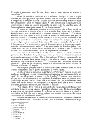 él pronto y velozmente; pero las que vienen poco a poco, siempre se acrecen y
multiplican"117.
        »Señor, incrementa tu patrimonio con tu esfuerzo e inteligencia, para tu propio
provecho, sin causar perjuicio o injusticia a terceros. En la ley se lee que "el ocasionar daño
a otra persona no enriquece a nadie". Es decir, existe un impedimento y prohibición legal
para enriquecerse a costa del perjuicio apeno. Y Tulio comenta que "ningún agravio, ni
temor mortal, ni nada que pudiera acontecerle, va tanto contra la naturaleza como el
fomentar el propio provecho a expensas del mal de otra persona"118.
        »Y aunque los poderosos y magnates se enriquecen con más facilidad que tú, no
debes ser negligente o lento en afanarte en tu beneficio: huye siempre de la ociosidad.
Salomón observa que "la ociosidad es la madre de numerosas maldades" 119. Y el mismo
Salomón añade que "quien se afana y ocupa en roturar la tierra comerá pan: pero el
perezoso desocupado y sin trabajo se verá sumido en la misena y morirá de hambre"120. El
perezoso e indolente nunca encuentra tiempo para trabajar. Ya lo dijo el poeta: "En
invierno, el perezoso se excusa de trabajar a causa del frío, y en verano, del calor excesivo."
Y Catón exhorta: "No te acostumbres a dormir demasiado, porque el descanso prolongado
engendra y alimenta numerosos vicios"121. Y, en consecuencia, San Jerónimo declara: "Haz
buenas obras para que el diablo, nuestro enemigo, no te encuentre ocioso"122, porque el
diablo no hace sucumbir fácilmente a quien está empeñado en el bien obrar.
        »Así, huye de la ociosidad en la adquisición de bienes, y después, utiliza tus
ganancias, finto de tu habilidad y. esfuerzo, de forma que no te consideren ni mezquino ni
cicatero, ni excesivamente pródigo y liberal. Catón afirma: "Utiliza los bienes ganados de
modo que no te puedan llamar tacaño o avaro; el ser pobre de corazón y rico en bienes es
sumamente vergonzoso para un hombre"123. Y asimismo dice: "Gasta con mesura tus
ganancias"124, pues los que dilapidan y despilfarran tontamente sus bienes, intentan, al
perderlos, arrebatar los del prójimo.
        »Declaro, pues, que debes huir de la avaricia y utilizar tus bienes de forma que nadie
te acuse de enterrarlos, sino de que los guardas bajo tu control y poder.
        Un sabio critica al avaricioso en un par de versos: "¿Por qué y para qué entierra uno
sus bienes movido por extrema avaricia si sabe sobradamente que necesariamente ha de
morir? En esta vida presente, la muerte es el fin de todos." ¿Y por qué causa o razón se
aferra y apega tan afanosamente a sus posesiones de modo que todos sus sentidos no se
pueden alejar o apartar de ellas, si harto sabe, o tendría que saber, que, cuando muera, no se
llevará nada de este mundo? Por consiguiente, San Agustín afirma que "el avaro se parece
al infierno, que cuanto más devora, más insaciable se muestra".
        »Pero así como debes evitar se te considere tacaño o avaro, igualmente has de evitar
se te tache de excesivamente pródigo. Tulio afirma sobre este tema: "No tengas escondidos
y soterrados tus bienes patrimoniales de modo que permanezcan ajenos a tu piedad y
generosidad -es decir, dar parte a los que padecen gran penuria-; pero tampoco los tengas
tan evidentes que sean comunes a todos"125.
        »Después -en lo tocante a la disposición y uso de tus bienes-, debes tener siempre en
tu pensamiento tres cosas, a saber: Dios Nuestro Señor, tu conciencia y tu reputación. Bajo
117
    Proverbios XIII: 11.
118
    De Officüs III: 5.21.
119
    Eclesiástico XXXIII: 29.
120
    Proverbios XXVIII: 19.
121
    Disticha 12.
122
    Epistolae CXXV: 11.
123
    Disticha N: 16.
124
    Disticha III: 21.
125
    De Officüs II: 15.55.
 