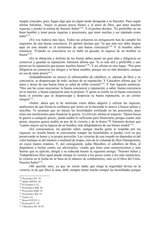 ningún concepto, pues, hagas algo que en algún modo desagrade a tu Hacedor. Pues según
afirma Salomón, "mejor es poseer pocos bienes y el amor de Dios, que tener muchas
riquezas y perder la estima de Nuestro Señor"126. Y el profeta declara: "Es preferible ser un
buen hombre y tener pocas riquezas y posesiones, que tener muchas y ser reputado como
malo"127.
        »Yo voy todavía más lejos. Todos tus esfuerzos en enriquecerte han de cumplir los
requisitos de una buena conciencia. El apóstol declara que "lo que más nos debe alegrar
aquí en este mundo es el testimonio de una buena conciencia"128 Y el hombre sabio
sentencia: "Cuando su conciencia no se halla en pecado, la riqueza de un hombre es
buena"129.
        »En la obtención y disfrute de tus bienes debes poner un gran afán y diligencia en
conservar y guardar tu reputación. Salomón afirma que "le es más útil y preferible a uno
preservar la reputación que poseer muchos bienes" 130. Y así afirma en otro lugar: "Pon gran
diligencia en conservar tus amigos y tu buen nombre, porque eso es más duradero, aunque
no sea de tanto precio"131.
        »Indudablemente no merece el sobrenombre de caballero, si, además de Dios y su
conciencia, se despreocupa de todo, incluso de su reputación. Y Casiodoro afirma que "el
amor y deseo de una buena fama es señal de noble corazón"132. Y San Agustín sentencia:
"Dos son las cosas necesarias: la buena conciencia y reputación; a saber, buena conciencia
en tu interior, y buena reputación ante tu prójimo. Y quien se confie en su buena conciencia
hasta el extremo que se despreocupa y desprecia su buena reputación, es un cretino
integral"133.
        »Señor, ahora que te he mostrado cómo debes adquirir y utilizar las riquezas,
analicemos de qué forma la confianza que tienes en tu hacienda te mueve a buscar peleas y
rencillas. Te aconsejo que no inicies las hostilidades confiando en tus posesiones, pues
éstas son insuficientes para financiar la guerra. Un filósofo afirma al respecto: "Quien busca
la guerra a cualquier precio, jamás tendrá lo suficiente para financiarla, porque cuanto más
posea, mayores gastos tendrá en pos de la victoria y de la honra."Y Salomón declara que
"cuanto mayor sea la riqueza de un hombre, más dilapidadores de sus bienes tendrá"134.
        »En consecuencia, mi querido señor, aunque mucha gente te respalde por tus
riquezas, no resulta bueno ni conveniente romper las hostilidades si puedes vivir en paz
preservando tu honor y tu propio provecho. Las victorias de este mundo no dependen ni del
valor humano ni del número o multitud de tropas, sino de la voluntad de Dios Omnipotente,
en cuyas manos estamos. Y, por consiguiente, judas Macabeo, el caballero de Dios, al
disponerse a luchar contra sus adversarios, viendo que éstos eran numerosisimos y más
fuertes que su ejército, dirigió a su reducida hueste la siguiente arenga: "Nuestro Señor y
Todopoderoso Dios igual puede otorgar la victoria a los pocos como a los más numerosos;
la victoria en la lucha no se basa en el número de combatientes, sino en el Dios del Cielo,
Nuestro Señor"135.
        »Mi querido amo, ya que no existe nadie que tenga la seguridad divina en la
victoria, ni de que Dios le ama, debe siempre temer mucho romper las hostilidades porque

126
    Proverbios XV: 16.
127
    Salmo XXXVI: 16.
128
    II Corintios I: 12.
129
    Eclesiástico XIII: 30.
130
    Proverbios XXII: 15.
131
    Eclesiástico XII: 15.
132
    Variae 1.4.
133
    Sermo CCCLV: 1.
134
    Eclesiastés V: 10.
135
    I Macabeos III: 18-19.
 