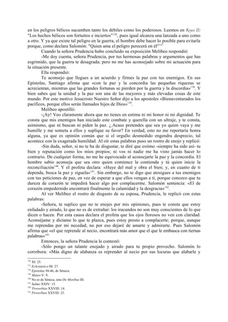 en los peligros bélicos sucumben tanto los débiles como los poderosos. Leemos en Reyes II:
"Los hechos bélicos son fortuitos e inciertos” 136, pues igual alcanza una lanzada a uno como
a otro. Y ya que existe tal peligro en la guerra, el hombre debe hacer lo posible para evitarla
porque, como declara Salomón: "Quien ama el peligro perecerá en él"137
        Cuando la señora Prudencia hubo concluido su exposición Melibeo respondió:
        -Me doy cuenta, señora Prudencia, por tus hermosas palabras y argumentos que has
esgrimido, que la guerra te desagrada; pero no me has aconsejado sobre mi actuación para
la situación presente.
        Ella respondió:
        Te aconsejo que llegues a un acuerdo y firmes la paz con tus enemigos. En sus
Epístolas, Santiago afirma que «con la paz y la concordia las pequeñas riquezas se
acrecientan, mientras que las grandes fortunas se pierden por la guerra y la discordia»138. Y
bien sabes que la unidad y la paz son una de las mayores y más elevadas cosas de este
mundo. Por este motivo Jesucristo Nuestro Señor dijo a los apostoles «Bienaventurados los
pacíficos, porque ellos serán llamados hijos de Dios»139.
        Melibeo apostilló:
        -¡Ay! Veo claramente ahora que no tienes en estima ni mi honor ni mi dignidad. Te
consta que mis enemigos han iniciado este combate y querella con un ultraje, y te consta,
asimismo, que ni buscan ni piden la paz. ¿.Acaso pretendes que sea yo quien vaya y me
humille y me someta a ellos y suplique su favor? En verdad, esto no me reportaría honra
alguna, ya que es opinión común que si el orgullo desmedido engendra desprecio, tal
acontece con la exagerada humildad. Al oír estas palabras puso un rostro de enojo y replicó:
        -Sin duda, señor, si no te ha de disgustar, te diré que estimo -siempre ha sido así- tu
bien y reputación como los míos propios; ni vos ni nadie me ha visto jamás hacer lo
contrario. De cualquier forma, no me he equivocado al aconsejarte la paz y la concordia. El
hombre sabio aconseja que sea otro quien comience la contienda y tú quien inicie la
reconciliación140. Y el profeta declara: «Huye del mal y obra el bien; y, en cuanto de ti
dependa, busca la paz y síguela»141. Sin embargo, no te digo que atosigues a tus enemigos
con tus peticiones de paz, en vez de esperar a que ellos vengan a ti, porque conozco que tu
dureza de corazón te impedirá hacer algo por complacerme. Salomón sentencia: «El de
corazón empedernido encontrará finalmente la calamidad y la desgracia»142.
        Al ver Melibeo el rostro de disgusto de su esposa, Prudencia, le replicó con estas
palabras:
        -Señora, te suplico que no te enojes por mis opiniones, pues te consta que estoy
enfadado y airado, lo que no es de extrañar: los iracundos no son muy conscientes de lo que
dicen o hacen. Por esta causa declara el profeta que los ojos llorosos no ven con claridad.
Aconséjame y díctame lo que te plazca, pues estoy presto a complacerte; porque, aunque
me reprendas por mi necedad, no por eso dejaré de amarte y admirarte. Pues Salomón
afirma que «el que reprende al necio, encontrará más amor que el que le embauca con tiernas
palabras»143
        Entonces, la señora Prudencia le contestó:
        -Sólo pongo un talante enojado y airado para tu propio provecho. Salomón lo
corrobora: «Más digno de alabanza es reprender al necio por sus locuras que alabarle y
136
    XI: 25.
137
    Eclesiástico III: 27.
138
    Epistolae 94-46, de Séneca.
139
    Mateo V: 9.
140
    No es de Séneca, sino De Moribus III.
141
    Salmo XXIV: 15.
142
    Proverbios XXVIII: 14.
143
    Proverbios XXVIII: 23.
 