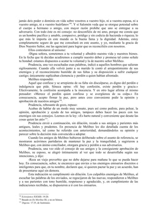 jamás deis poder o dominio en vida sobre vosotros a vuestro hijo, ni a vuestra esposa, ni a
vuestro amigo, ni a vuestro huérfano»149. Y si Salomón veda que se otorgue potestad sobre
el cuerpo a hermano o amigo, con mayor razón prohibe que uno se entregue a su
adversario. Con todo éste es mi consejo: no desconfiéis de mi amo, porque me consta que
es un hombre pacífico y amable, compasivo, pródigo y sin codicia de hacienda o riqueza; lo
que más le importa en este mundo es la buena fama y la dignidad. Además, estoy
completamente seguro de que me consultará en este asunto, y yo, mediante la gracia de
Dios Nuestro Señor, me las agenciaré para lograr que os reconciliéis con nosotros.
        Ellos contestaron al unísono:
        -Digna señora, sometemos a tu voluntad y albedrío nuestra vida y nuestros bienes.
En la fecha que tú decidas acudiremos a cumplir nuestro deber y promesa tal como señale
tu bondad: estamos dispuestos a acatar tu voluntad y la de nuestro señor Melibeo.
        Prudencia, una vez escuchadas esas palabras, indicó a aquellos hombres que salieran
sigilosamente. Cuando ella volvió junto a su marido le contó el arrepentimiento de sus
enemigos y el reconocimiento humilde de sus faltas y su disposición a sufrir cualquier
castigo; únicamente suplicaban clemencia y perdón a quien habían afrentado.
        Melibeo respondió:
        Aquel que confiese y se arrepienta de su falta sin disculparse, es digno del perdón e
indulgencia que pide. Séneca opina: «Si hay confesión, existe perdón y gracia.»
Efectivamente, la confesión acompaña a la inocencia. Y en otro lugar afirma el mismo
pensador: «Merece el perdón quien confiesa y se avergüenza de su culpa.» En
consecuencia, acepto firmar la paz, pero antes creo conveniente pedir la opinión y
aprobación de nuestros amigos150.
        Prudencia, rebosante de gozo, repuso:
        Acabas de hablar de un modo muy sensato, pues así como pediste, para pelear, la
opinión, aprobación y ayuda de tus amigos, tampoco debes hacer las paces con tus
enemigos sin sus consejos. Leemos en la ley: «Es harto natural y conveniente que desate las
cosas quien las ató»151.
        Prudencia envió a continuación, sin dilación, recado a sus amigos y parientes más
antiguos, leales y prudentes. En presencia de Melibeo les dio detallada cuenta de los
acontecimientos, tal como he referido con anterioridad, demandándoles su opinión y
parecer sobre la decisión más convencida a adoptar.
        Cuando los amigos de Melibeo hubieron deliberado sobre el asunto de referencia, se
mostraron acérrimos partidarios de mantener la paz y la tranquilidad, y sugirieron a
Melibeo que, con ánimo conciliador, otorgara gracia y perdón a sus adversarios.
        Prudencia, una vez oído el consejo de sus amigos y la consiguiente aprobación de
Melibeo, su esposo, se alegró íntimamente al ver que todo se desarrollaba según sus
intenciones, y dijo:
        -Reza un viejo proverbio que no debe dejarse para mañana lo que se pueda hacer
hoy. En consecuencia, señor, te encarezco que envíes a tus enemigos emisarios discretos e
inteligentes para que, en tu nombre, declaren que, si quieren pactar la paz y un acuerdo, han
de presentarse aquí sin demora.
        Esta indicación se cumplimentó sin dilación. Los culpables enemigos de Melibeo, al
escuchar las palabras de los enviados, se regocijaron de las nuevas; respondieron a Melibeo
y a sus parientes con tono humilde, respetuoso y agradecido, y, en cumplimiento de las
indicaciones recibidas, se dispusieron a ir con los emisarios.


149
    Eclesiástico XXXIII: 19-20.
150
    Basado en De Moribus III, y no en Séneca.
151
    Digesta: 17.35, de Justiniano.
 