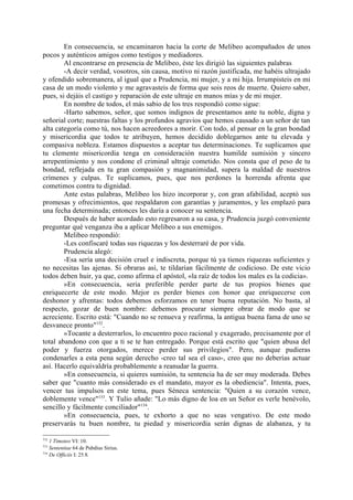 En consecuencia, se encaminaron hacia la corte de Melibeo acompañados de unos
pocos y auténticos amigos como testigos y mediadores.
        Al encontrarse en presencia de Melibeo, éste les dirigió las siguientes palabras
        -A decir verdad, vosotros, sin causa, motivo ni razón justificada, me habéis ultrajado
y ofendido sobremanera, al igual que a Prudencia, mi mujer, y a mi hija. Irrumpisteis en mi
casa de un modo violento y me agravasteis de forma que sois reos de muerte. Quiero saber,
pues, si dejáis el castigo y reparación de este ultraje en manos mías y de mi mujer.
        En nombre de todos, el más sabio de los tres respondió como sigue:
        -Harto sabemos, señor, que somos indignos de presentamos ante tu noble, digna y
señorial corte; nuestras faltas y los profundos agravios que hemos causado a un señor de tan
alta categoría como tú, nos hacen acreedores a morir. Con todo, al pensar en la gran bondad
y misericordia que todos te atribuyen, hemos decidido doblegarnos ante tu elevada y
compasiva nobleza. Estamos dispuestos a aceptar tus determinaciones. Te suplicamos que
tu clemente misericordia tenga en consideración nuestra humilde sumisión y sincero
arrepentimiento y nos condone el criminal ultraje cometido. Nos consta que el peso de tu
bondad, reflejada en tu gran compasión y magnanimidad, supera la maldad de nuestros
crímenes y culpas. Te suplicamos, pues, que nos perdones la horrenda afrenta que
cometimos contra tu dignidad.
        Ante estas palabras, Melibeo los hizo incorporar y, con gran afabilidad, aceptó sus
promesas y ofrecimientos, que respaldaron con garantías y juramentos, y les emplazó para
una fecha determinada; entonces les daría a conocer su sentencia.
        Después de haber acordado esto regresaron a su casa, y Prudencia juzgó conveniente
preguntar qué venganza iba a aplicar Melibeo a sus enemigos.
        Melibeo respondió:
        -Les confiscaré todas sus riquezas y los desterraré de por vida.
        Prudencia alegó:
        -Esa sería una decisión cruel e indiscreta, porque tú ya tienes riquezas suficientes y
no necesitas las ajenas. Si obraras así, te tildarían fácilmente de codicioso. De este vicio
todos deben huir, ya que, como afirma el apóstol, «la raíz de todos los males es la codicia».
        »En consecuencia, seria preferible perder parte de tus propios bienes que
enriquecerte de este modo. Mejor es perder bienes con honor que enriquecerse con
deshonor y afrentas: todos debemos esforzamos en tener buena reputación. No basta, al
respecto, gozar de buen nombre: debemos procurar siempre obrar de modo que se
acreciente. Escrito está: "Cuando no se renueva y reafirma, la antigua buena fama de uno se
desvanece pronto"152.
        »Tocante a desterrarlos, lo encuentro poco racional y exagerado, precisamente por el
total abandono con que a ti se te han entregado. Porque está escrito que "quien abusa del
poder y fuerza otorgados, merece perder sus privilegios". Pero, aunque pudieras
condenarles a esta pena según derecho -creo tal sea el caso-, creo que no deberías actuar
así. Hacerlo equivaldría probablemente a reanudar la guerra.
        »En consecuencia, si quieres sumisión, tu sentencia ha de ser muy moderada. Debes
saber que "cuanto más considerado es el mandato, mayor es la obediencia". Intenta, pues,
vencer tus impulsos en este tema, pues Séneca sentencia: "Quien a su corazón vence,
doblemente vence"153. Y Tulio añade: "Lo más digno de loa en un Señor es verle benévolo,
sencillo y fácilmente conciliador"154.
        »En consecuencia, pues, te exhorto a que no seas vengativo. De este modo
preservarás tu buen nombre, tu piedad y misericordia serán dignas de alabanza, y tu

152
    1 Timoteo VI: 10.
153
    Sententiae 64 de Pubdius Sirius.
154
    De Officiis I: 25.8.
 