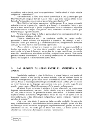 actuación no será motivo de posterior arrepentimiento. "Maldito triunfo si origina victoria
arrepentida", afirma Séneca155.
       »En consecuencia, te animo a que brote la clemencia en tu alma y corazón para que
Dios Omnipotente se apiade de ti en el juicio Final, ya que, como Santiago afirma en sus
Epístolas, "se juzgará sin misericordia al que no la tuvo con el prójimo"156
       Al oír Melibeo los loables argumentos y sólidas razones de su esposa, reconoció
cuán discretamente le aconsejaba y enseñaba, y se doblegó a la voluntad de Prudencia, por
captar la buena intención que la guiaba. Aceptó después obrar en consecuencia, siguiendo
las exhortaciones de su mujer, y dio gracias a Dios, fuente única de bondad y virtud, por
haberle otorgado esposa tan discreta.
       Por este motivo, al llegar la fecha en que sus adversarios comparecieron ante él, les
habló en tono muy afectuoso y les dijo:
       -Vosotros procedisteis mal y me ultrajasteis, movidos por vuestro orgullo,
presunción y locura, actuando con negligencia e ignorancia. Sin embargo, al ver y
considerar vuestra gran humildad, y al constatar la contrición y arrepentimiento de vuestra
culpa, yo me siento impelido a ser clemente y a perdonaros.
       »Así, os admito en mi favor y os perdono por entero todos loa agravios, maldades e
insultos que contra mí y los míos habéis cometido, para que Dios, en su infinita
misericordia, en la hora de la muerte, nos perdone los pecados cometidos en este mundo
miserable. Indudablemente, si acudimos contritos y arrepentidos de nuestras faltas ante la
presencia de Dios Nuestro Señor, Él es tan bueno y compasivo que nos condonará nuestros
yerros y nos acogerá en su bienaventuranza eterna. Amén.




9. LAS ALEGRES PALABRAS ENTRE EL ANFITRIÓN Y EL
MONJE

       Cuando hube concluido el relato de Melibeo y la señora Prudencia y su bondad, el
hospedero comentó: -Como que soy un hombre honrado, y por los preciados huesos de
Madrián: habría preferido que mi mujer hubiera escuchado este cuento a beber un barril de
cerveza. Nunca se muestra paciente conmigo como Prudencia con Melibeo. ¡Por los huesos
de Cristo! Siempre que me dispongo a propinar una paliza a mis sirvientes surge ella con
grandes varas y espeta: «¡Mata todos estos perros! ¡No les dejes un hueso sano!»
       »Si alguno de mis vecinos no la saluda en la iglesia o la ofende, tan pronto como
llegamos a casa se enfurece y exclama: "¡Infeliz cobarde; venga a tu mujer! Por el cuerpo
de Cristo, dame tu cuchillo. Tú quédate con mi rueca y vete a hilar!" De la mañana hasta la
noche la cantinela es la misma: "Desgraciada de mí que me casé con un lechero o con un
mono cobarde, que se deja intimidar por cualquier tipo, y que no se atreve a respaldar los
derechos de su mujer."
       »Esta es mi rutina diaria. A menos que luche, me debo escabullir. De otro modo
estoy perdido si muestro el menor indicio de tardanza o menos intrepidez que un león. Por
su culpa algún vecino me matará. Soy peligroso empuñando la navaja, pero no me atrevo a
enfrentarme con ella. Por cierto que sus brazos son fuertes. Os daríais cuenta si la
ofendiéreis o contradijeseis. Pero dejemos este tema y continuemos.



155
      Setentiae 366.
156
      Santiago II: 13.
 