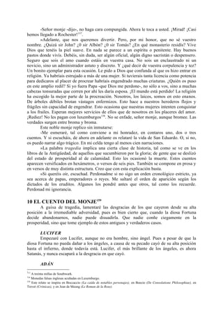 -Señor monje -dijo-, no haga cara compungida. Ahora le toca a usted. ¡Mirad! ¡Casi
hemos llegado a Rochester!157.
        »Adelante, que nos queremos divertir. Pero, por mi honor, que no sé vuestro
nombre. ¿Quizá sir John? ¿0 sir Albón? ¿0 sir Tomás? ¿En qué monasterio residís? Vive
Dios que tenéis la piel suave. En nada se parece a un espíritu o penitente. Hay buenos
pastos donde vivís. Debéis, sin duda, ser algún oficial, algún digno sacristán o despensero.
Seguro que sois el amo cuando estáis en vuestra casa. No sois un enclaustrado ni un
novicio, sino un administrador astuto y discreto. Y ¿qué decir de vuestra corpulencia y tez?
Un bonito ejemplar para esta ocasión. Le pido a Dios que confunda al que os hizo entrar en
religión. Ya habríais estrujado a más de una mujer. Si tuvierais tanta licencia como potencia
para dedicaros al placer de procrear habríais engendrado muchas criaturas. ¿Quién os puso
en este amplio redil? Si yo fuera Papa -que Dios me perdone-, no sólo a vos, sino a muchas
cabezas tonsuradas que corren por ahí les daría esposa. ¡El mundo está perdido! La religión
ha escogido la mejor parte de la procreación. Nosotros, los laicos, somos en esto enanos.
De árboles débiles brotan vástagos enfermizos. Esto hace a nuestros herederos flojos y
frágiles sin capacidad de engendrar. Esto ocasiona que nuestras mujeres intenten conquistar
a los frailes. Esperan mejores servicios de ellos que de nosotros en los placeres del amor.
¡Rediez! No les pagan con luxemburgos158. No se enfade, señor monje, aunque bromee. Las
verdades surgen entre broma y broma.
        Este noble monje replico sin inmutarse:
        -Me esmeraré, tal como conviene a mi honradez, en contaros uno, dos o tres
cuentos. Y si escucháis, de ahora en adelante os relataré la vida de San Eduardo. O, si no,
os puedo narrar algo trágico. En mi celda tengo al menos cien narraciones.
        »La palabra tragedia implica una cierta clase de historia, tal como se ve en los
libros de la Antigüedad, de aquellos que sucumbieron por la gloria; de gente que se deslizó
del estado de prosperidad al de calamidad. Esto les ocasionó la muerte. Estos cuentos
aparecen versificados en hexámetros, o versos de seis pies. También se compone en prosa y
en versos de muy distinta estructura. Creo que con esta explicación basta.
        »Si queréis oír, escuchad. Perdonadme si no sigo un orden cronológico estricto, ya
sea acerca de papas, emperadores o reyes. Me saltaré el orden de aparición según los
dictados de los eruditos. Algunos los pondré antes que otros, tal como los recuerde.
Perdonad mi ignorancia.

10 EL CUENTO DEL MONJE159
       A guisa de tragedia, lamentaré las desgracias de los que cayeron desde su alta
posición a la irremediable adversidad, pues es bien cierto que, cuando la diosa Fortuna
decide abandonarnos, nadie puede disuadirla. Que nadie conñe ciegamente en la
prosperidad, sino que tome ejemplo de estos antiguos y verdaderos casos.

       LUCIFER
       Empezaré con Lucifer, aunque no era hombre, sino ángel. Pues a pesar de que la
diosa Fortuna no pueda dañar a los ángeles, a causa de su pecado cayó de su alta posición
hasta el infierno, donde todavía está. Lucifer, el más brillante de los ángeles, es ahora
Satanás, y nunca escapará a la desgracia en que cayó.

         ADÁN
157
    A treinta millas de Southwark.
158
    Monedas falsas inglesas acuñadas en Luxemburgo.
159
    Este relato se inspira en Boccaccio (La caída de notables personajes), en Boecio (De Consolatione Philosophiae), en
Trevet (Crónicas), y en Jean de Meung (Le Roman de la Rose).
 