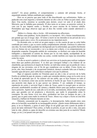 asiento67. En pocas palabras, el comportamiento y carácter del príncipe Arcite, el
angustiado amante, habían cambiado por completo.
        Pero no es preciso que pase todo el día describiendo sus sufrimientos. Había ya
padecido esta cruel angustia y tormento durante un año o dos en Tebas (su país natal, como
dije). Una noche, mientras se acostaba para dormir, creyó ver ante él al alado dios
Mercurio, que le hablaba para animarle. El dios tenía en su mano, en posición vertical, la
vara con la que imparte sueño, y llevaba un casco encima de su lustroso cabello.
Permitidme que haga observar aquí que el dios iba vestido como cuando adormeció a
Argos68.
        -Debes ir a Atenas -dijo a Arcite-. Allí terminarán tus aflicciones.
        Dichas estas palabras, Arcite despertó y se incorporó. -Iré a Atenas inmediatamente,
por grande que sea el riesgo -dijo-. El temor a morir no me detendrá ni me privará de ver a
mi dama a quien amo y sirvo. En su presencia no me importará morir.
        En diciendo esto, se miró en un gran espejo y se dio cuenta de que su color había
cambiado por entero y que su rostro estaba completamente alterado. Entonces le sobrevino
una idea. Su rostro había quedado tan desfigurado por la enfermedad, que podría fácilmente
vivir en Atenas sin ser reconocido y ver a su dama casi a diario, si su comportamiento no
despertaba sospecha. Enseguida cambió de vestimentas, se disfrazó con ropas de humilde
trabajador y emprendió el camino de Atenas por la vía más rápida, acompañado de un
escudero a quien había relatado todas sus cuitas, vestido también con ropas tan miserables
como las suyas.
        Un día se acercó a palacio y ofreció sus servicios en la puerta para realizar cualquier
tarea dura que pudiera precisarse. Y os diré que consiguió trabajo a las órdenes de un
chambelán, que pertenecía al séquito de Emilia: un individuo astuto que no perdía de vista a
ninguno de sus sirvientes, con el fin de que cumplieran con su deber. Como Arcite era
joven, alto, bien formado y de excepcional fortaleza, destacó cortando leña con el hacha y
sacando agua del pozo, pues sabía hacer cualquier cosa que le pidieran.
        Bajo el supuesto nombre de Filostrato pasó un año o dos al servicio de la bella
Emilia en calidad de paje de cámara, y nadie que ostentaba idéntico cargo en la corte era ni
la mitad de apreciado que él. Su carácter era tan noble, que se hizo famoso en todo el
palacio. Se reconocía como una acción meritoria el hecho de que Teseo le promoviese a
una posición más digna en la que ejercer sus talentos. Y así, andando el tiempo, su
reputación de cortés y servicial llegó a oídos de Teseo, quien le escogió para su servicio
personal, nombrándole escudero de cámara y dándole dinero para que pudiera sostener su
nueva posición. Aparte de eso, cada año se le enviaba, secretamente, dinero desde su propio
país, que gastaba con tal prudencia y discreción, que nadie le preguntaba cómo lo
conseguía. De esta forma vivió tres años, portándose tan bien en tiempos de paz y de
guerra, que se ganó como nadie la estima de Teseo. Ahora voy a dejar a Arcite en esta feliz
situación y hablaré de Palamón durante un rato.
        Palamón, consumido por la angustia y la desesperación, había pasado estos siete
años en la horrible oscuridad de su inexpugnable prisión. ¿Quién siente doblemente dolor y
pena, si no es Palamón, a quien el amor aflige en tal grado que está a punto de perder el
juicio de tanto infortunio? Para colmo, se halla en prisión, no por un año o más, sino para
toda la vida. ¿Quién es capaz de describir en cristiano una idea justa de su martirio? Desde
luego, yo no; y así pasaré esto por alto.



67
   El cerebro se dividía en tres compartimentos. En el frontal residía la unaginación; en el central, la razón, y en el posterior,
la memoria. La melancolía se ubicaba en la parte central.
68
   Mercurio adormeció a Argos, el de los cien ojos. (Cfr. la Metamorfosis de Ovidio, 1, 714 y ss.)
 
