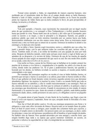 Tomad como ejemplo a Adán, no engendrado de impuro esperma humano, sino
moldeado por el mismísimo dedo de Dios en el campo donde ahora se halla Damasco.
Dominó a todo el Edén, excepto un solo árbol. Ningún hombre en la Tierra ha poseído
jamás las riquezas de Adán, hasta que su mala conducta le llevó, de gran prosperidad, al
trabajo, la miseria y el infierno.

        SANSÓN160
        Ved, por ejemplo, a Sansón, cuyo nacimiento fue anunciado por un ángel mucho
antes de que aconteciera, y se consagró a Dios Todopoderoso y recibió grandes honores
hasta que perdió la vista. Nunca hubo otro de su fuerza y del valor que le acompaña; pero
contó su secreto a su mujer, y ésta le precipitó a la desgracia. Sansón, ese grande y
poderoso adalid, que mató un león mientras transitaba por un camino hacia una boda,
destrozándolo totalmente con sus dos manos como única arma. Pero su traicionera mujer
insistió una y otra vez hasta que se enteró de su secreto. Entonces la traidora lo delató a sus
enemigos y lo dejó por otro marido.
        En su rabia y furor, Sansón cogió trescientos zorros y, atándolos por sus colas, los
juntó y prendió fuego, con lo que ardieron todas las cosechas del país, incluso viñas y
olivos. También mató, él solo, a un millar de hombres con una quijada de asno por toda
arma. Después de haberlos matado, sintió tanta sed que creyó morir y rogó al Señor que se
apiadase de su desgracia y le enviara de beber. Entonces de una de las muelas de aquella
reseca quijada de asno surgió un manantial del que sació su sed. De este modo Dios acudió
en su ayuda, como dice el Libro de los jueces.
        Una noche en Gaza, a pesar de los filisteos que se hallaban en la ciudad, arrancó las
puertas de la misma a viva fuerza y, cargándoselas a la espalda, las subió a la cima de una
colina, donde todos las pudieron ver. Si el gran y poderosísimo Sansón, tan querido y
honrado por los demás, no hubiera revelado su secreto a mujeres, el mundo jamás habría
contemplado a otro igual.
        Por mandato del mensajero angélico no tocaba el vino ni bebía bebidas fuertes, ni
permitía que navajas o tijeras se acercasen a su cabeza, pues toda su fuerza residía en ellas.
Pero el que gobernó en Israel durante veinte inviernos seguidos pronto tuvo que derramar
abundantes lágrimas: las mujeres le traerían la ruina. Contó a su amada Dalila que toda su
fuerza radicaba en su cabellera, y ella lo vendió traicioneramente a sus enemigos. Pues un
día, mientras dormía en su regazo, ella hizo que le cortasen el cabello y le pelasen y dejó a
sus enemigos que descubrieran su secreto. Cuando le encontraron en este estado, le ataron
fuertemente y le sacaron los ojos. Antes de cortarle el cabello y pelarlo, nada habría podido
mantenerle atado; ahora, estaba prisionero en una cueva y le obligaban a mover un pequeño
molino.
        ¡Ya puede ahora el gran Sansón, el más fuerte de los hombres, que llegó a juez de
Israel y vivió con riqueza y esplendor, llorar sin ojos, arrojado desde la felicidad a la sima
de la desgracia!
        Este fue el final del pobre cautivo. Un día sus enemigos prepararon una fiesta y le
obligaron a estar ante ellos sirviendo de blanco. Ocurría todo en un templo lleno de gente.
Pero al final él causó terror y estragos, pues sacudió dos columnas hasta que cayeron, y
entonces el templo entero se derrumbó. Así pereció junto con sus enemigos, es decir, todos
los príncipes y unas tres mil personas sucumbieron allí al hundirse el gran templo de piedra.
No hablaré más de Sansón. Pero quedad advertidos por esta antigua y sencilla frase: que
ningún hombre diga nada a su esposa que quiera mantener realmente en secreto, en
particular si afecta a la seguridad de su vida o la integridad de sus miembros.

160
      Basado en Jueces XIII.
 