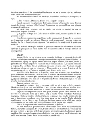 durmiera para siempre! Así no notaría el hambre que me roe la barriga. ¡No hay nada que
desee tanto como un mendrugo de pan!
        Así hablaba el niño, día tras día, hasta que, acostándose en el regazo de su padre, le
dijo:
        -Adiós, padre mío. Me muero. Dio un beso a su padre y expiró.
        Cuando su padre, con el corazón destrozado, vio que había muerto, en su dolor se
mordía los brazos y gritaba: -¡Oh, Fortuna! Te acuso de ser responsable de toda mi pena
con tu rueda traicionera.
        Sus otros hijos, pensando que se mordía los brazos de hambre, en vez de
mordérselos de pena, le dijeron:
        -¡Oh, padre, no hagas eso! Come antes de nuestra carne, la carne que tú nos diste:
¡tómala y come!
        Estas fueron exactamente sus palabras; un día o dos después de aquello, se acostaron
en el regazo de su padre y expiraron. El propio conde se desesperó y también pereció de
hambre. Tal fue el fin del poderoso conde de Pisa, a quien la Fortuna le privó de su elevada
situación.
        Pero basta de esta trágica historia; el que desee una versión más extensa del relato
debe leer al gran poeta de Italia, Dante, pues lo describe desde el principio al final sin
omitir palabra.

        NERÓN
        Aunque Nerón era tan perverso como cualquier diablo en el pozo más hondo del
infierno, tenía bajo su dominio las cuatro partes del mundo, según nos cuenta Suetomo. Le
encantaban las joyas y sus ropajes estaban bordados, de pies a cabeza, con rubíes, zafiros y
perlas blancas. Ningún emperador vistió con mayor suntuosidad que él, o fue más vanidoso
y exigente. Una vez había llevado una túnica, no quería volverla a ver. Poseía un almacén
de redes de hilo de oro para ir a pescar en el Tíber cuando se le ocurría divertirse así. Su
menor deseo era ley, y la Fortuna le obedecía como si fuera amiga suya.
        Mandó incendiar Roma para su diversión y matar a sus senadores para oírles llorar y
gritar; dio muerte a su hermano y se acostó con su hermana. De su madre hizo un lastimoso
espectáculo: abrió su vientre para contemplar el lugar en que había sido concebido. ¡Ay!
¡Qué poco sentimiento tuvo para con su propia madre! Ni una sola lágrima cayó de sus ojos
al verla. Simplemente observó:
        -Era una mujer de buen ver.
        Ya podéis preguntaros cómo es que pudo emitir un juicio ante su belleza muerta.
Mandó que le trajeran vino, que bebió en el acto, pero sin mostrar ninguna señal de pena.
Cuando el poder es aliado de la crueldad, el veneno discurre demasiado profundamente.
        De joven, este emperador tuvo un tutor quien, a menos que los libros mientan, era el
modelo de la sabiduría moral de su época. Éste le enseñó cultura y modales. Nerón fue
inteligente y tratable mientras este tutor le tuvo a su cargo, y pasó mucho tiempo antes de
que el despotismo o cualquier otro vicio osara entrar en su corazón. Nerón admiraba
muchísimo a este tal Séneca, pues de él estoy hablando, porque solía reñirle con mucha
circunspección por sus vicios, utilizando palabras en vez de golpes, pues le decía:
        -Señor, un emperador debe ser virtuoso y detestar la opresión.
        Por esto, Nerón hizo que se suicidase abriéndose las venas de los brazos mientras se
bañaba, muriendo desangrado. De joven, Nerón había sido acostumbrado a permanecer de
pie ante su tutor, lo que más tarde le pareció como un insulto y, por ello, le mandó que se
suicidase. Sin embargo, Séneca mismo eligió morir de esta manera en el baño, antes de
sufrir otras torturas. De esta forma Nerón mató a su querido tutor.
 