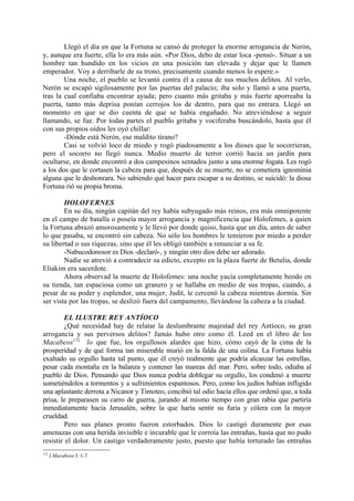 Llegó el día en que la Fortuna se cansó de proteger la enorme arrogancia de Nerón,
y, aunque era fuerte, ella lo era más aún. «Por Dios, debo de estar loca -pensó-. Situar a un
hombre tan hundido en los vicios en una posición tan elevada y dejar que le llamen
emperador. Voy a derribarle de su trono, precisamente cuando menos lo espere.»
        Una noche, el pueblo se levantó contra él a causa de sus muchos delitos. Al verlo,
Nerón se escapó sigilosamente por las puertas del palacio; iba solo y llamó a una puerta,
tras la cual confiaba encontrar ayuda; pero cuanto más gritaba y más fuerte aporreaba la
puerta, tanto más deprisa ponían cerrojos los de dentro, para que no entrara. Llegó un
momento en que se dio cuenta de que se había engañado. No atreviéndose a seguir
llamando, se fue. Por todas partes el pueblo gritaba y vociferaba buscándolo, hasta que él
con sus propios oídos les oyó chillar:
        -Dónde está Nerón, ese maldito tirano?
        Casi se volvió loco de miedo y rogó piadosamente a los dioses que le socorrieran,
pero el socorro no llegó nunca. Medio muerto de terror corrió hacia un jardín para
ocultarse, en donde encontró a dos campesinos sentados junto a una enorme fogata. Les rogó
a los dos que le cortasen la cabeza para que, después de su muerte, no se cometiera ignominia
alguna que le deshonrara. No sabiendo qué hacer para escapar a su destino, se suicidó: la diosa
Fortuna rió su propia broma.

        HOLOFERNES
        En su día, ningún capitán del rey había subyugado más reinos, era más omnipotente
en el campo de batalla o poseía mayor arrogancia y magnificencia que Holofemes, a quien
la Fortuna abrazó amorosamente y le llevó por donde quiso, hasta que un día, antes de saber
lo que pasaba, se encontró sin cabeza. No sólo los hombres le temieron por miedo a perder
su libertad o sus riquezas, sino que él les obligó también a renunciar a su fe.
        -Nabucodonosor es Dios -declaró-, y ningún otro dios debe ser adorado.
        Nadie se atrevió a contradecir su edicto, excepto en la plaza fuerte de Betulia, donde
Eliakim era sacerdote.
        Ahora observad la muerte de Holofemes: una noche yacía completamente beodo en
su tienda, tan espaciosa como un granero y se hallaba en medio de sus tropas, cuando, a
pesar de su poder y esplendor, una mujer, Judit, le cercenó la cabeza mientras dormía. Sin
ser vista por las tropas, se deslizó fuera del campamento, llevándose la cabeza a la ciudad.

         EL ILUSTRE REY ANTÍOCO
         ¿Qué necesidad hay de relatar la deslumbrante majestad del rey Antíoco, su gran
arrogancia y sus perversos delitos? Jamás hubo otro como él. Leed en el libro de los
Macabeos172 lo que fue, los orgullosos alardes que hizo, cómo cayó de la cima de la
prosperidad y de qué forma tan miserable murió en la falda de una colina. La Fortuna había
exaltado su orgullo hasta tal punto, que él creyó realmente que podría alcanzar las estrellas,
pesar cada montaña en la balanza y contener las mareas del mar. Pero, sobre todo, odiaba al
pueblo de Dios. Pensando que Dios nunca podría doblegar su orgullo, los condenó a muerte
sometiéndolos a tormentos y a sufrimientos espantosos. Pero, como los judíos habían infligido
una aplastante derrota a Nicanor y Timoteo, concibió tal odio hacia ellos que ordenó que, a toda
prisa, le preparasen su carro de guerra, jurando al mismo tiempo con gran rabia que partiría
inmediatamente hacia Jerusalén, sobre la que haría sentir su furia y cólera con la mayor
crueldad.
         Pero sus planes pronto fueron estorbados. Dios lo castigó duramente por esas
amenazas con una herida invisible e incurable que le corroía las entrañas, hasta que no pudo
resistir el dolor. Un castigo verdaderamente justo, puesto que había torturado las entrañas
172
      I Macabeos I: 1-7.
 