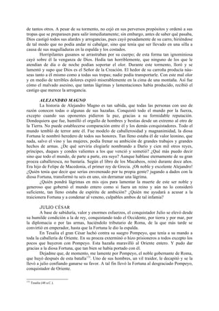 de tantos otros. A pesar de su tormento, no cejó en sus perversos propósitos y ordenó a sus
tropas que se preparasen para salir inmediatamente; sin embargo, antes de saber qué pasaba,
Dios castigó todos sus alardes y arrogancias, pues cayó pesadamente de su carro, hiriéndose
de tal modo que no podía andar ni cabalgar, sino que tenía que ser llevado en una silla a
causa de sus magulladuras en la espalda y los costados.
       Horripilantes gusanos se arrastraban por su cuerpo; de esta forma tan ignominiosa
cayó sobre él la venganza de Dios. Hedía tan horriblemente, que ninguno de los que le
atendían de día o de noche podían soportar el olor. Durante este tormento, lloró y se
lamentó y supo que Dios es el Señor de la Creación. El hedor de su carroña producía náu-
seas tanto a él mismo como a todas sus tropas; nadie podía transportarle. Con este mal olor
y en medio de terribles dolores expiró miserablemente en la cima de una montaña. Así fue
cómo el malvado asesino, que tantas lágrimas y lamentaciones había producido, recibió el
castigo que merece la arrogancia.

        ALEJANDRO MAGNO
        La historia de Alejandro Magno es tan sabida, que todas las personas con uso de
razón conocen todas o algunas de sus hazañas. Conquistó todo el mundo por la fuerza,
excepto cuando sus oponentes pidieron la paz, gracias a su formidable reputación.
Dondequiera que fue, humilló el orgullo de hombres y bestias desde un extremo al otro de
la Tierra. No puede establecerse comparación entre él y los demás conquistadores. Todo el
mundo tembló de terror ante él. Fue modelo de caballerosidad y magnanimidad, la diosa
Fortuna le nombró heredero de todos sus honores. Tan lleno estaba él de valor leonino, que
nada, salvo el vino y las mujeres, podía frenar su ambición de grandes trabajos y grandes
hechos de armas. ¿De qué serviría elogiarle nombrando a Darío y cien mil otros reyes,
príncipes, duques y condes valientes a los que venció y sometió? ¿Qué más puedo decir
sino que todo el mundo, de parte a parte, era suyo? Aunque hablase eternamente de su gran
proeza caballeresca, no bastaría. Según el libro de los Macabeos, reinó durante doce años.
Era hijo de Felipe de Macedonia, el primer rey de Grecia. ¡Oh noble y excelente Alejandro!
¿Quién tenía que decir que serías envenenado por tu propia gente? jugando a dados con la
diosa Fortuna, transformó tu seis en uno, sin derramar una lágrima.
        ¿Quién pondrá lágrimas en mis ojos para lamentar la muerte de este ser noble y
generoso que gobernó el mundo entero como si fuera un reino y aún no lo consideró
suficiente, tan lleno estaba de espíritu de ambición? ¿Quién me ayudará a acusar a la
traicionera Fortuna y a condenar al veneno, culpables ambos de tal infamia?

        JULIO CÉSAR
        A base de sabiduría, valor y enormes esfuerzos, el conquistador Julio se elevó desde
su humilde condición a la de rey, conquistando todo el Occidente, por tierra y por mar, por
la diplomacia o por las armas, haciéndolo tributario de Roma, de la que más tarde se
convirtió en emperador, hasta que la Fortuna le dio la espalda.
        En Tesalia el gran César luchó contra su suegro Pompeyo, que tenía a su mando a
toda la caballería de Oriente. En su proeza exterminó o hizo prisioneros a todos excepto los
pocos que huyeron con Pompeyo. Esta hazaña maravilló al Oriente entero. Y pudo dar
gracias a la diosa Fortuna, que tan bien se había portado con él.
        Dejadme que, de momento, me lamente por Pompeyo, el noble gobernante de Roma,
que huyó después de esta batalla173. Uno de sus hombres, un vil traidor, le decapitó y se la
llevó a julio confiando ganarse su favor. A tal fin llevó la Fortuna al desgraciado Pompeyo,
conquistador de Oriente.

173
      Tesalia (48 a.C.).
 