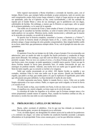 Julio regresó nuevamente a Roma triunfante y coronado de laureles; pero, con el
tiempo, Bruto Casio, que siempre había envidiado su gran eminencia, tejió en secreto una
sutil conspiración contra Julio (como luego relataré) y eligió el lugar preciso en que debía
ser apuñalado. julio fue al Capitolio un día, como acostumbraba, y allí fue asaltado de
repente por el traidor Bruto y otros de sus enemigos, que le apuñalaron con sus dagas,
cubriéndole de heridas. Sin embargo, a menos que la Historia se equivoque, sólo se quejó
de la primera puñalada, o a lo sumo de la segunda.
        Tan noble era el corazón de César y tanto amaba el honor y la decencia que, a pesar
del dolor que le causaban las heridas mortales, se echó el manto sobre los muslos para que
nadie pudiera ver sus partes. Mientras moría, medio inconsciente y sabiendo que la muerte
se le acercaba sin remedio, se acordó de la decencia.
        Si queréis leer la historia completa, consultad a Lucano, a Suetonio y a Valerio174,
que han escrito la historia desde el principio hasta el fin, y veréis cómo la Fortuna fue
primero amiga y luego enemiga de estos grandes conquistadores. Que ningún hombre confie
en su favor, antes bien, que permanezca siempre alerta. Si no, ved el ejemplo de estos dos con-
quistadores.

        CRESO
        El opulento Creso fue un tiempo rey de Lidia, al que el propio Ciro reverenciaba con
admiración, pero en medio de todo su orgullo fue hecho prisionero y conducido al fuego
para morir abrasado. Sin embargo, cayó del cielo tal diluvio que apagó las llamas, lo que le
permitió escapar. Pero no tuvo en cuenta el aviso, y la diosa Fortuna acabó colgándole de
una horca, pues, tras escapar, no pudo aguantarse y entabló nueva guerra. Como sea que la
diosa Fortuna mandó la lluvia para permitirle huir, él estaba convencido de que sus
enemigos no podrían matarle. Además, una noche tuvo un sueño que le agradó tanto y le
llenó de tanto orgullo, que su corazón se inclinó a la venganza.
        Soñó que estaba encaramado en un árbol. Allí Júpiter lavaba su espalda y sus
costados, mientras Febo le traía una toalla con la que secarse. Quedó tan hinchado de
orgullo, que pidió a su hija, que estaba junto a él, que le explicara el significado, pues sabía
que ella poseía una gran sabiduría. La hija interpretó el sueño de este modo:
        -El árbol representa una horca. Júpiter te manda lluvia y nieve. Febo con su toalla
limpia representa a los rayos solares. Padre, es seguro que serás colgado, te lavará la lluvia
y te secará el sol.
        De este modo su hija, cuyo nombre era Fania, le dio un claro aviso. A pesar de todo,
Creso, el orgulloso rey, murió colgado; su trono regio no le sirvió de nada.
        La moraleja de todas las tragedias es la misma: que la Fortuna siempre ataca a los
reinos prepotentes cuando menos lo esperan. Pues, cuando los hombres confian en ella, se
desvanece y oculta tras una nube su cara resplandeciente.


11.         PRÓLOGO DEL CAPELLÁN DE MONJAS

       Basta, señor -exclamó el caballero-. Con lo que nos has relatado ya tenemos de
sobra. Para mucha gente, un poco de desgracia ya es suficiente.
       A mí, sin duda alguna, me desagradan los relatos acerca de la caída de los poderosos
y lo contrario me alegra: ver cómo un hombre de condición humilde asciende y prospera
afincándose en la prosperidad. Estas cosas causan gozo y son las que deberían contarse.


174
      La Farsalia de Lucano, La vida de los doce césares, de Suetonio, y Factorum ac Dictorum Memorabihum.
 