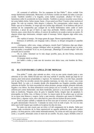 -Sí -comentó el anfitrión-. Por las campanas de San Pablo175, dices verdad. Este
monje fanfarronea demasiado. Mencionó a la Fortuna vestida con manto de nube o cosa pa-
recida. También nombró a la tragedia, como habéis escuchado. ¡Rediez! El llorar y
lamentarse sobre lo acontecido no tiene remedio. También es penoso escuchar cosas tristes,
tal como habéis dicho. Señor monje: basta. ¡Vaya usted con Dios! Vuestro relato molesta al
grupo. No vale un comino: falta alegría y jolgorio. Por consiguiente, señor monje, don
Pedro -que así se llamaba-, le ruego que nos cuente algo diferente. Si no hubiera sido por el
tintineo de las campanillas que cuelgan de su brida hubiéramos todos caído al suelo
dormidos, a pesar de que el barro es aquí muy profundo. Habría contado en vano su
historia, pues, como dicen los sabios, el carecer de auditorio no ayuda a narrar un cuento. Si
alguien relata algo interesante, siempre capto el mensaje. Señor, díganos algo sobre caza,
por favor.
        -No -replicó el monje-. No tengo ganas de jugar. Demos oportunidad a otro.
        Entonces el anfitrión, con lenguaje rudo y directo, se dirigió enseguida al capellán
de monjas:
        -¡Acérquese, señor cura, venga, acérquese, mosén Juan! Cuéntenos algo que alegre
nuestro corazón. Anímese, aunque cabalgue sobre un jamelgo. ¿Qué importa que su mon-
tura sea pobre y escuálida? Si le va, no se preocupe. ¡Mantenga el corazón alegre! Allí está
el meollo de la cuestión.
        -Sí, sí, señor. Intentaré ser lo más alegre posible, pues, de otra forma, merecería
vuestros reproches.
        Al instante inició su relato.
        Así habló a todos y cada uno de nosotros este dulce cura, este hombre de Dios,
mosén Juan.


12.         EL CUENTO DEL CAPELLÁN DE MONJAS

        Una pobre176 viuda, algo entrada en años, vivía en una casita situada junto a una
arboleda en un valle. Había llevado una vida muy sufrida Y sencilla, desde que dejó de ser
esposa, pues tenía pocas propiedades e ingresos. Se mantenía ella y sus dos hijas, pasando
con lo que Dios les enviaba: poseía tres grandes marranas, no más, tres vacas y una oveja
llamada Molí. La sala y el cenador donde ella despachaba sus frugales comidas estaban
cubiertas de hollín. No tenía necesidad de salsas picantes, porque ningún alimento delicado
llegaba a sus labios. Su dieta alimenticia corría pareja con su vivienda. Y, así, nunca cayó
enferma por comer demasiado; una dieta moderada, ejercicio y un corazón satisfecho eran
toda su medicina. Ninguna clase de gota le impedía bailar, ningún tipo de apoplejía le
preocupaba; no bebía vino, ni blanco ni tinto. La mayor parte de los platos que se servían
en su mesa eran blancos y negros: leche y pan moreno -alimentos que nunca le faltaban-,
tocino frito y, algunas veces, uno o dos huevos; pues ella era lechera de poca monta.
        Tenía un patio vallado y rodeado de un foso seco por el exterior, en el que guardaba
un gallo denominado Chantecler. Cantando no tenía rival en todo el país. Su voz era más
dulce que la del órgano que sonaba en la iglesia los días de misa.
        Su canto era más exacto que un reloj o el del campanario de la abadía. Sabía por
instinto cada revolución de la línea equinoccial en aquella población, pues cada quince
grados, a la hora precisa, solía cantar matemáticamente. Su cresta era más roja que el mejor
coral, y su perfil, almenado como el muro de un castillo. Su pico, negro, brillaba como el

175
      De la catedral londinense.
176
      La sobria descripción de esta pobre viuda contrasta con la polícroma presentación posterior de Chantecler.
 