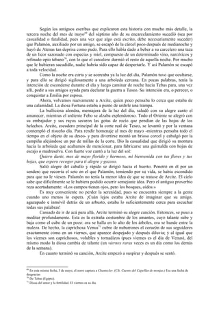 Según los antiguos escribas que explicaron esta historia con mucho más detalle, la
tercera noche del mes de mayo69 del séptimo año de su encarcelamiento sucedió (sea por
casualidad o fatalidad, pues una vez que algo está escrito, debe necesariamente suceder)
que Palamón, auxiliado por un amigo, se escapó de la cárcel poco después de medianoche y
huyó de Atenas tan deprisa como pudo. Para ello había dado a beber a su carcelero una taza
de un licor sazonado con especias y miel, compuesto de un determinado vino, narcóticos y
refinado opio tebano70, con lo que el carcelero durmió el resto de aquella noche. Por mucho
que le hubieran sacudidlo, nadie habría sido capaz de despertarle. Y así Palamón se escapó
a toda velocidad.
        Como la noche era corta y se acercaba ya la luz del día, Palamón tuvo que ocultarse,
y para ello se dirigió sigilosamente a una arboleda cercana. En pocas palabras, tenía la
intención de esconderse durante el día y luego caminar de noche hacia Tebas para, una vez
allí, pedir a sus amigos ayuda para declarar la guerra a Teseo. Su intención era, o perecer, o
conquistar a Emilia por esposa.
        Ahora, volvamos nuevamente a Arcite, quien poco pensaba lo cerca que estaba de
una calamidad. La diosa Fortuna estaba a punto de urdirle una trampa.
        La bulliciosa alondra, mensajera de la luz del día, saludó con su alegre canto el
amanecer, mientras el ardiente Febo se alzaba esplendoroso. Todo el Oriente se alegró con
su embajador y sus rayos secaron las gotas de rocío que pendían de las hojas de los
helechos. Arcite, escudero principal de la corte real de Teseo, se levantó y por la ventana
contempló el risueño día. Para rendir homenaje al mes de mayo -mientras pensaba todo el
tiempo en el objeto de su deseo- y para divertirse montó un brioso corcel y cabalgó por la
campiña alejándose un par de millas de la corte. Dio la casualidad que dirigió su montura
hacia la arboleda que acabamos de mencionar, para fabricarse una guirnalda con hojas de
escajo o madreselva. Con fuerte voz cantó a la luz del sol:
        Quiero darte, mes de mayo florido y hermoso, mi bienvenida con tus flores y tus
hojas, que espero recoger para ti alegre y gozoso.
        Saltó alegre del caballo y rápido se dirigió hacia el huerto. Penetró en él por un
sendero que recorría el seto en el que Palamón, temiendo por su vida, se había escondido
para que no le viesen. Palamón no tenía la menor idea de que se tratase de Arcite. El cielo
sabe que dificilmente se le hubiera podido ocurrir semejante idea. Pero el antiguo proverbio
reza acertadamente: «Los campos tienen ojos, pero los bosques, oídos.»
        Es muy conveniente no perder la serenidad, pues se encuentra siempre a la gente
cuando uno menos lo espera. ¡Cuán lejos estaba Arcite de imaginar que su amigo,
agazapado e inmóvil detrás de un arbusto, estaba lo suficientemente cerca para escuchar
todas sus palabras!
        Cansado de ir de acá para allá, Arcite terminó su alegre canción. Entonces, se puso a
meditar profundamente. Esta es la extraña costumbre de los amantes, cuyo talante sube y
baja como el cubo de un pozo: ora se halla en lo alto de los árboles, ora se hunde entre la
maleza. De hecho, la caprichosa Venus71 cubre de nubarrones el corazón de sus seguidores
exactamente como en un viernes, que aparece despejado y después diluvia; y al igual que
los viernes son caprichosos, volubles y tornadizos (pues viernes es el día de Venus), del
mismo modo la diosa cambia de talante (un viernes raras veces es un día como los demás
de la semana).
        En cuanto terminó su canción, Arcite empezó a suspirar y después se sentó.


69
   En esta misma fecha, 3 de mayo, el zorro captura a Chantecler. (Cfr. Cuento del Capellán de monjas.) Era una fecha de
desgracias
70
   De Tebas (Egipto).
71
   Diosa del amor y la fertilidad. El viernes es su día.
 