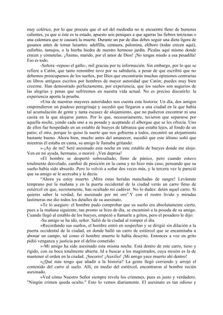 muy colérico, por lo que procura que el sol del mediodía no te encuentre lleno de humores
calientes, ya que si éste es tu estado, apuesto seis peniques a que agarras las fiebres tercianas o
una calentura que te causará la muerte. Durante un par de días debes seguir una dieta ligera de
gusanos antes de tomar laxantes: adelfilla, centaura, palomina, eléboro (todas crecen aquí),
euforbio, tamujos, o la hierba hiedra de nuestro hermoso jardín. Pícalas aquí mismo donde
crecen y cómetelas. ¡Ánimo, marido, por el amor de Dios! ¡No tengas miedo a esa pesadilla!
Eso es todo.
        -Señora -repuso el gallo-, mil gracias por tu información. Sin embargo, por lo que se
refiere a Catón, que tanto renombre tuvo por su sabiduría, a pesar de que escribió que no
debemos preocupamos de los sueños, por Dios que encontrarás muchas opiniones contrarias
en libros antiguos escritos por hombres de mayor autoridad que Catón; puedes muy bien
creerme. Han demostrado perfectamente, por experiencia, que los sueños son augurios de
las alegrías y penas que sufriremos en nuestra vida actual. No es preciso discutirlo: la
experiencia aporta la prueba.
        »Una de nuestras mayores autoridades nos cuenta esta historia: Un día, dos amigos
emprendieron un piadoso peregrinaje y sucedió que llegaron a una ciudad en la que había
tal acumulación de gente y tanta escasez de alojamiento, que no pudieron encontrar ni una
casita en la que alojarse juntos. Por lo que, necesariamente, tuvieron que separarse por
aquella noche, yendo cada uno a su posada y aceptando el albergue que se les ofrecía. Uno
de ellos fue hospedado en un establo de bueyes de labranza que estaba lejos, al fondo de un
patio; el otro, porque lo quiso la suerte que nos gobierna a todos, encontró un alojamiento
bastante bueno. Ahora bien, mucho antes del amanecer, sucedió que este último soñó que
mientras él estaba en cama, su amigo le llamaba gritando:
        »-¡Ay de mí! Seré asesinado esta noche en este establo de bueyes donde me alojo.
Ven en mi ayuda, hermano, o moriré. ¡Ven deprisa!
        »El hombre se despertó sobresaltado, lleno de pánico, pero cuando estuvo
totalmente desvelado, cambió de posición en la cama y no hizo más caso, pensando que su
sueño había sido absurdo. Pero lo volvió a soñar dos veces más, y la tercera vez le pareció
que su amigo se le acercaba y le decía:
        “Ahora ya estoy muerto. ¡Mira estas heridas manchadas de sangre! Levántate
temprano por la mañana y en la puerta occidental de la ciudad verás un carro lleno de
estiércol en que, secretamente, han ocultado mi cadáver. No lo dudes: detén aquel carro. Si
quieres saber la verdad, fui asesinado por mi oro”.Y con el rostro lívido y miradas
lastimeras me dio todos los detalles de su asesinato.
        »Te lo aseguro: el hombre pudo comprobar que su sueño era absolutamente cierto,
pues a la mañana siguiente, tan pronto se hizo de día, se encaminó a la posada de su amigo.
Cuando llegó al establo de los bueyes, empezó a llamarle a gritos, pero el posadero le dijo:
        -Su amigo se ha ido, señor. Salió de la ciudad al romper el día.
        »Recordando sus sueños, el hombre entró en sospechas y se dirigió sin dilación a la
puerta occidental de la ciudad, en donde halló un carro de estiércol que se encaminaba a
abonar un campo, tal como el hombre muerto le había descrito. Entonces a voz en grito
pidió venganza y justicia por el delito cometido:
        »-Mi amigo ha sido asesinado esta misma noche. Está dentro de este carro, tieso y
rígido, con su boca totalmente abierta. Id a buscar a los magistrados, cuya misión es la de
mantener el orden en la ciudad. ¡Socorro! ¡Auxilio! ¡Mi amigo yace muerto ahí dentro!
        »¿Qué más tengo que añadir a la historia? La gente llegó corriendo y arrojó el
contenido del carro al suelo. Allí, en medio del estiércol, encontraron al hombre recién
asesinado.
        »Ved cómo Nuestro Señor siempre revela los crímenes, pues es justo y verdadero.
"Ningún crimen queda oculto." Esto lo vemos diariamente. El asesinato es tan odioso y
 
