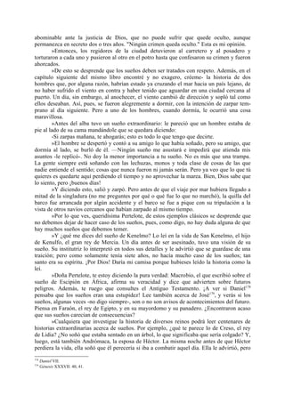 abominable ante la justicia de Dios, que no puede sufrir que quede oculto, aunque
permanezca en secreto dos o tres años. "Ningún crimen queda oculto." Esta es mi opinión.
        »Entonces, los regidores de la ciudad detuvieron al carretero y al posadero y
torturaron a cada uno y pusieron al otro en el potro hasta que confesaron su crimen y fueron
ahorcados.
        »De esto se desprende que los sueños deben ser tratados con respeto. Además, en el
capítulo siguiente del mismo libro encontré y no exagero, créeme- la historia de dos
hombres que, por alguna razón, habrían estado ya cruzando el mar hacia un país lejano, de
no haber sufrido el viento en contra y haber tenido que aguardar en una ciudad cercana al
puerto. Un día, sin embargo, al anochecer, el viento cambió de dirección y sopló tal como
ellos deseaban. Así, pues, se fueron alegremente a dormir, con la intención de zarpar tem-
prano al día siguiente. Pero a uno de los hombres, cuando dormía, le ocurrió una cosa
maravillosa.
        »Antes del alba tuvo un sueño extraordinario: le pareció que un hombre estaba de
pie al lado de su cama mandándole que se quedara diciendo:
        -Si zarpas mañana, te ahogarás; esto es todo lo que tengo que decirte.
        »El hombre se despertó y contó a su amigo lo que había soñado, pero su amigo, que
dormía al lado, se burló de él. —Ningún sueño me asustará e impedirá que atienda mis
asuntos -le replicó-. No doy la menor importancia a tu sueño. No es más que una trampa.
La gente siempre está soñando con las lechuzas, monos y toda clase de cosas de las que
nadie entiende el sentido; cosas que nunca fueron ni jamás serán. Pero ya veo que lo que tú
quieres es quedarte aquí perdiendo el tiempo y no aprovechar la marea. Bien, Dios sabe que
lo siento, pero ¡buenos días!
        »Y diciendo esto, salió y zarpó. Pero antes de que el viaje por mar hubiera llegado a
mitad de la singladura (no me preguntes por qué o qué fue lo que no marchó), la quilla del
barco fue arrancada por algún accidente y el barco se fue a pique con su tripulación a la
vista de otros navíos cercanos que habían zarpado al mismo tiempo.
        »Por lo que ves, queridísima Pertelote, de estos ejemplos clásicos se desprende que
no debemos dejar de hacer caso de los sueños, pues, como digo, no hay duda alguna de que
hay muchos sueños que debemos temer.
        »Y ¿qué me dices del sueño de Kenelmo? Lo leí en la vida de San Kenelmo, el hijo
de Kenulfo, el gran rey de Mercia. Un día antes de ser asesinado, tuvo una visión de su
sueño. Su institutriz lo interpretó en todos sus detalles y le advirtió que se guardase de una
traición; pero como solamente tenía siete años, no hacía mucho caso de los sueños; tan
santo era su espíritu. ¡Por Dios! Daría mi camisa porque hubieses leído la historia como la
leí.
        »Doña Pertelote, te estoy diciendo la pura verdad: Macrobio, el que escribió sobre el
sueño de Escipión en África, afirma su veracidad y dice que advierten sobre futuros
peligros. Además, te ruego que consultes el Antiguo Testamento. ¡A ver si Daniel178
pensaba que los sueños eran una estupidez! Lee también acerca de José 179, y verás si los
sueños, algunas veces -no digo siempre-, son o no son avisos de acontecimientos del futuro.
Piensa en Faraón, el rey de Egipto, y en su mayordomo y su panadero. ¿Encontraron acaso
que sus sueños carecían de consecuencias?
        »Cualquiera que investigue la historia de diversos reinos podrá leer centenares de
historias extraordinarias acerca de sueños. Por ejemplo, ¿qué te parece lo de Creso, el rey
de Lidia? ¿No soñó que estaba sentado en un árbol, lo que significaba que sería colgado? Y,
luego, está también Andrómaca, la esposa de Héctor. La misma noche antes de que Héctor
perdiera la vida, ella soñó que él perecería si iba a combatir aquel día. Ella le advirtió, pero
178
      Daniel VII.
179
      Génesis XXXVII: 40, 41.
 