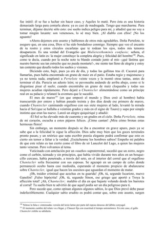 fue inútil: él se fue a luchar sin hacer caso, y Aquiles lo mató. Pero ésta es una historia
demasiado larga para contarla ahora: ya es casi de madrugada. Tengo que marcharme. Para
terminar, déjame decirte sólo esto: ese sueño indica peligro para mí, y añadiré que no voy a
tomar ningún laxante: son venenosos, lo sé muy bien. ¡Al diablo con ellos! ¡No los
aguanto!
        »Ahora dejemos este asunto y hablemos de otros más agradables. Doña Pertelote, te
aseguro que, en una cosa, Dios sí ha sido bondadoso conmigo. Siempre que veo el encanto
de tu rostro y estos círculos escarlatas que te rodean los ojos, todos mis temores
desaparecen. Es una verdad del Evangelio que Mulieresthominis confusio; señora, el
significado en latín es: la mujer constituye la completa alegría y felicidad del hombre180. Pues,
como te decía, cuando por la noche noto tu blando costado junto al mío -¡qué lástima que
nuestro barrote sea tan estrecho que no pueda montarte!-, me siento tan lleno de alegría y estoy
tan contento que desafio todos los sueños y visiones.
        Diciendo esto, bajó, pues ya era de día, y todas las gallinas tras él. Cacareó para
llamarlas, pues había encontrado un grano de maíz en el patio. Estaba regio y majestuoso y
ya no temía nada; emplumó a Pertelote veinte veces y la montó otras tantas, antes de
terminar el día. Parecía un adusto león; se pavoneaba andando de arriba abajo, como si le
disgustase pisar el suelo; cuando encontraba un grano de maíz cloqueaba y todas sus
mujeres acudían rápidamente. Pero dejaré a Chantecler alimentándose como un príncipe
real en su palacio y relataré la aventura que le sucedió.
        El mes de marzo181 (en que empezó el mundo y Dios creó al hombre) había
transcurrido por entero y habían pasado treinta y dos días desde ese primero de marzo,
cuando Chantecler caminando orgulloso con sus siete mujeres al lado, levantó la mirada
hacia el Sol (que se hallaba a veintiún grados y más en el signo de Tauro) y supo por simple
instinto que eran las nueve. Lanzó un alegre quiquiriquí y añadió:
        -El Sol se ha elevado más de cuarenta y un grados en el cielo. Doña Pertelote, reina
de mi corazón, escucha a estos pájaros felices. ¡Cómo cantan! ¡Mira cómo brotan estas
hermosas flores!
        Sin embargo, un momento después se iba a encontrar en grave apuro, pues ya se
sabe que a la felicidad le sigue la aflicción. Dios sabe muy bien que los goces terrenales
pronto pasan; y un retórico que sepa escribir poesía elegante podrá confirmar que esto es
cierto sin temor a faltar a la verdad. ¡Escúchenme los hombres sabios! Empeño mi palabra
de que este relato es tan cierto como el libro de sir Lancelot del Lago, a quien las mujeres
tanto veneran. Pero volvamos al tema.
        Vaticinado con antelación por un «sueño» supraterrenal, sucedió que un zorro, negro
como el carbón, taimado y sin principios, que había vivido durante tres años en un bosque-
cillo cercano, había penetrado, a través del seto, en el interior del corral que el orgulloso
Chantecler solía frecuentar con sus esposas. Se agazapó en un campo de coles donde
permaneció oculto hasta casi mediodía, esperando el momento propicio de abalanzarse
sobre Chantecler, igual que hacen los asesinos que aguardan el momento de matar.
        ¡Oh, traidor criminal que acechas en tu guarida! ¡Oh, tú, segundo Iscariote, nuevo
Ganelón! ¡Falso hipócrita! ¡Oh, tú, segundo Sinon, ese griego que aportó a Troya la
aflicción total! ¡Ah, Chantecler; maldito el día en que bajaste volando desde los barrotes
al corral! Tu sueño bien te advirtió de que aquél podía ser un día peligroso para ti.
        Pero sucede que, como opinan algunos algunos sabios, lo que Dios prevé debe pasar
indefectiblemente. Cualquier sabio erudito os podrá contar que, sobre este asunto, surgen


180
  Nótese la falsa e «interesada» versión del texto latino por parte del esposo deseoso del débito conyugal.
181
  El momento cumbre del relato va a llegar, y Chaucer fija con exactitud el tiempo astronómico. En este caso, el gallo
Chantecler exhibe su sabiduría.
 