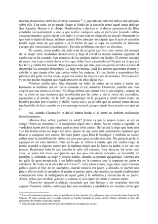 muchas discusiones entre las diversas escuelas 182, y que más de cien mil sabios han opinado
sobre ello. Con todo, yo no puedo llegar al fondo de la cuestión como aquel santo teólogo
San Agustín, Boecio o el obispo Bradwardine y deciros si la divina presciencia de Dios
constriñe necesariamente a uno a que realice cualquier acto en particular (cuando indico
«necesariamente» quiero decir «sin más» o si uno está en situación de decidir libremente lo
que hará o dejará de hacer, incluso cuando Dios sabe por anticipado que el acto en cuestión
tendrá lugar antes de que ocurra o si el hecho de que lo sepa no constriñe en absoluto
excepto por «necesidad condicional»). En tales problemas no entro en absoluto.
        Mi cuento, como podéis oír, sólo trata de un gallo que hizo caso omiso del consejo
de su mujer (con resultados desastrosos) y bajó al corral la misma mañana siguiente al
sueño que os he contado. Los consejos de las mujeres suelen ser fatales. El primer consejo
de mujer nos trajo a todos dolor e hizo que Adán fuera expulsado del Paraíso en el que era
tan feliz y estaba tan cómodo. Pero pasemos esto por alto, pues no quiero ofender a nadie al
despreciar los consejos femeninos. Lo digo en broma. Leed los autores que tratan el tema y
sabréis lo que tienen ellos que contar sobre las mujeres. Yo me limito a transmitiros las
palabras del gallo -no las mías-, según las cuales las mujeres son divinidades. Precisamente
yo no me puedo imaginar que pueda provenir de ellas algún mal.
        Pertelote estaba muy feliz tomando un baño de polvo en la arena y todas sus
hermanas se hallaban por allí cerca tomando el sol, mientras Chantecler cantaba con más
alegría que una sirena en el mar -Fisiólogo afirma que cantan bien y con alegría-, cuando su
ojo se posó en una mariposa que revoloteaba por las coles y vio al zorro allí escondido,
agazapado y al acecho. Se le heló un quiquiriquí en la garganta y sintió temor como un
hombre poseído por el pánico y chilló: «coco-coc»; ya se sabe que un animal siente deseos
irrefrenables de huir cuando ve a su enemigo natural, aunque jamás haya puesto sus ojos en
él.
        Así, cuando Chantecler le divisó habría huido si el zorro no hubiera exclamado
inmediatamente:
        -Buenos días, señor, ¿adónde va usted? ¿Cómo es que le inspiro temor, si soy su
amigo? Sería un monstruo si le ocasionara algún mal o daño. No he venido a espiarle; la
verdadera razón por la que estoy aquí es para oírle cantar. De verdad le digo que tiene una
voz tan bonita como un ángel del cielo, aparte de que pone más sentimiento cantando que
Boecio o cualquier otro cantor. Su buen padre -¡que Dios le bendiga!- y también su madre
solían tener la amabilidad de visitar mi casa para gran satisfacción mía. Me gustaría poderle
agasajar en mi casa también. Pues en lo que se refiere a cantar, que me vuelva ciego si
jamás escuché a alguien cantar por la mañana mejor que lo hacía su padre, a no ser vos
mismo. Realmente todo lo que cantaba le salía del corazón. Para alcanzar las notas más
altas, se ponía tan tenso que parecía que los ojos estuvieran clavados; se levantaba de
puntillas y, estirando su largo y esbelto cuello, lanzaba su potente quiquiriquí. Además era
un gallo de gran perspicacia y no había nadie en la comarca que le superase en canto o
sabiduría. He leído en la obra Burnel el asno183, entre otros versos, algo sobre aquel famoso
gallo a quien el hijo de un sacerdote, cuando todavía era joven y alocado, le quebró una
pata y ello le costó al sacerdote el perder el puesto; pero, ciertamente, no puede establecerse
comparación entre la inteligencia de aquel gallo y la sabiduría y discreción de su padre.
Ahora, señor, por caridad, ¡cantad! y veamos si sois capaz de imitar a vuestro padre.
        Chantecler empezó a aletear, encantado por este halago y sin sospechar traición
alguna. Vosotros, nobles, sabed que hay más sicofantes y aduladores en vuestras cortes que

182
    Los enfrentamientos teológicos entre los partidarios de San Agustín y los pelagianos (siglo iv) coleaba hasta la época de
Chaucer. El santo sostenía que el pecado original se borraba mediante la gracia divina; Pelagio defendía la tesis del
nacimiento del hombre sin pecado original.
183
    Una conocida sátira latina sobre un asno descontento de la longitud de su cola.
 