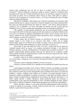 mienten para complaceros que los que os dicen la verdad. Leed lo que afirma el
Eclesiastés184 sobre la adulación y precaveros sobre su astucia. Chantecler se empinó sobre
las puntas de los pies con el cuello estirado para fuera y los ojos fijos y empezó a cantar lo
más fuerte que pudo. En un santiamén, Maese Russef, el zorro, saltó sobre él, agarró a
Chantecler por la garganta, se lo arrojó al lomo y se lo llevó al bosquecillo, pues no había
nadie que pudiera perseguirle.
        ¡Oh destino ineludible! ¡Qué lástima que Chantecler abandonara los barrotes! ¡Qué
lástima también que su esposa no prestase la atención debida a los sueños premonitorios!
Por cierto, que toda esa mala suerte tuvo lugar en viernes 185. ¡Oh, Venus, diosa del placer!,
Chantecler era tu adorador y te servía con todas sus fuerzas, más por el goce que por
multiplicar tu raza ¿Cómo se explica que le permitieras morir en el día que te pertenece?
        ¡Oh, querido y excelso maestro Godofredo, que tan emotivamente hiciste la elegía
de la muerte del noble rey Ricardo cuando pereció atravesado por una flecha! ¡Ojalá tuviera
yo tu arte y tu maestría en quejarte amargamente del viernes, como lo hiciste, pues fue en
viernes cuando ese rey murió! ¡Entonces podría demostrarte cómo compongo una elegía
sobre la agonía y el terror de Chantecler!
        A buen seguro que las damas troyanas no profirieron tal grito de lamentación
cuando (según se nos cuenta en La Eneida) cayó Ilión, y Pirro, con la espada
desenvainada, agarró al rey Príamo por la barba y le mató, como el que lanzaron aquellas
gallinas al huir despavoridas después de ver cómo se llevaban a Chantecler.
        Ahora bien, la que más chilló fue Doña Pertelote: mucho más que la esposa de
Asdrúbal cuando murió su esposo. Los romanos incendiaron Cartago, y ella, llena de
frenética angustia, se arrojó voluntariamente a las llamas para encontrar la muertel186. Así,
aquellas desconsoladas gallinas gritaron igual que las esposas de los senadores cuando
Nerón, mandó incendiar la ciudad de Roma, y mató a sus inocentes esposos por ello. Ahora,
permitidme que vuelva a mi historia.
        La pobre viuda, al oír chillar y lamentarse a las gallinas, salió corriendo de la casa
con sus dos hijas, a tiempo de ver al zorro huir al bosque llevándose al gallo cargado sobre
sus lomos:
        -¡Socorro, socorro, detengan al ladrón! ¡Un zorro, un zorro!
        Gritaron y corrieron detrás de él, seguidos de una multitud de hombres provistos de
porras.
        Todos llegaron corriendo -Coll, el perro; Talbot y Garlans, con Malkin, la doncella,
que todavía tenía la rueca en la mano; las vacas y los terneros, y hasta los mismísimos cer-
dos, acudieron a punto de reventar, aterrorizados por los ladridos de los perros y los gritos de
hombres y mujeres. Aullaban como diablos en el infierno. Los patos graznaron como si
estuviesen a punto de degollarlos; los gansos levantaron el vuelo hacia los árboles, llenos de
pánico; incluso las abejas salieron zumbando de sus colmenas. Os digo que Jack Straw187 y su
turba, cuando salieron a linchar flamencos, jamás profirieron gritos tan horrendos y
ensordecedores como aquel día persiguiendo al zorro. Llevaban trompetas de latón, madera,
asta y hueso y soplaron, zumbaron y sonaron hasta que pareció que el cielo iba a derrumbarse.
        Ahora, escuchen, señores, y vean cómo la Fortuna repentinamente muda de parecer
y hunde el orgullo de su enemigo. El gallo, desde los lomos del zorro, se las arregló para
hablarle, a pesar del terror que sentía, y le dijo:


184
    XII: 10 y SS.
185
    El viernes es un día «maldito»; el de la Crucifixión (tradicionalmente) el de la caída de Adán, y el del rapto de
Chantecler, Ricardo Corazón de León fue asesinado en viernes.
186
    En 146 a.C.
187
    Uno de los cabecillas de la Revuelta campesina de 1381.
 