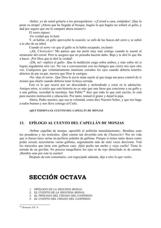 -Señor, yo de usted gritaría a los perseguidores: «¡Corred a casa, estúpidos! ¡Que la
peste os atrape! ¡Ahora que he llegado al bosque, hagáis lo que hagáis no soltaré al gallo, y
dad por seguro que me lo zamparé ahora mismo!»
        El zorro repuso:
        -En verdad que lo haré.
        Y, al hablar, el gallo aprovechó la ocasión: se zafó de las fauces del zorro y se subió
a lo alto de un árbol.
        Cuando el zorro vio que el gallo se le había escapado, exclamó:
        -¡Ah, Chanteder! Me parece que me porté muy mal contigo cuando te asusté al
arrancarte del corral. Pero te aseguro que no pensaba hacerte daño. Baja y te diré lo que iba
a hacer. ¡Por Dios que te diré la verdad!
        -¡Oh, no! -replicó el gallo-. Que la maldición caiga sobre ambos, y más sobre mí si
logras engañarme otra vez. No vas a convencerme con tus halagos que cierre mis ojos otra
vez. Cualquiera que voluntariamente mantiene cerrados los ojos cuando debería tenerlos
abiertos de par en par, merece que Dios le castigue.
        -No -dijo el zorro-. Que Dios le envíe mala suerte al que tenga tan poco control de sí
mismo que charle cuando debería tener la boca cerrada.
        Esto es lo que ocurre por ser descuidado y atolondrado y creer en la adulación.
Amigos míos, si creéis que esta historia no es más que una farsa que concierne a un gallo y
a una gallina, recordad la moraleja. San Pablo188 dice que todo lo que está escrito, lo está
para nuestra instrucción y educación. Por tanto, tomad el grano y dejad la paja.
        Ahora, Padre nuestro, que sea tu voluntad, como dice Nuestro Señor, y que nos haga
a todos buenos y nos lleve consigo al Cielo.

           AQUÍ TERMINA EL CUENTO DEL CAPELLÁN DE MONJAS



13.        EPÍLOGO AL CUENTO DEL CAPELLÁN DE MONJAS

        -Señor capellán de monjas -apostilló el anfitrión inmediatamente-. Benditas sean
tus posaderas y tus testículos. ¡Qué cuento tan divertido este de Chantecler! Por mi vida
que si fueses laico serías un perfecto jodedor de gallinas. Porque si tienes tanto deseo como
poder sexual, necesitarías varias gallinas, seguramente más de siete veces diecisiete. Ved
los músculos que tiene este garboso cura. ¡Qué pecho tan ancho y vaya cuello! Tiene la
mirada de un gavilán. No precisa maquillarse los ojos ni de rojo abrasilado ni de carmín.
¡Bendito seas por este tu cuento!
        Después de este comentario, con regocijado ademán, dijo a otro lo que veréis.




           SECCIÓN OCTAVA
           1.   PRÓLOGO DE LA SEGUNDA MONJA.
           2.   EL CUENTO DE LA SEGUNDA MONJA.
           3.   EL PRÓLOGO DEL CRIADO DEL CANÓNIGO.
           4.   EL CUENTO DEL CRIADO DEL CANÓNIGO.

188
      Romanos XV: 4.
 