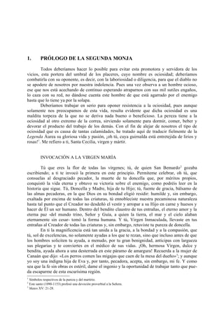 1.       PRÓLOGO DE LA SEGUNDA MONJA

        Todos deberíamos hacer lo posible para evitar esta promotora y servidora de los
vicios, esta portera del umbral de los placeres, cuyo nombre es ociosidad; deberíamos
combatirla con su oponente, es decir, con la laboriosidad o diligencia, para que el diablo no
se apodere de nosotros por nuestra indolencia. Pues una vez observa a un hombre ocioso,
ese que nos está acechando de continuo esperando atraparnos con sus mil sutiles engaños,
lo caza con su red, no dándose cuenta este hombre de que está agarrado por el enemigo
hasta que lo tiene ya por la solapa.
        Deberíamos trabajar en serio para oponer resistencia a la ociosidad, pues aunque
solamente nos preocupamos de esta vida, resulta evidente que dicha ociosidad es una
maldita torpeza de la que no se deriva nada bueno o beneficioso. La pereza tiene a la
ociosidad al otro extremo de la correa, sirviendo solamente para dormir, comer, beber y
devorar el producto del trabajo de los demás. Con el fin de alejar de nosotros el tipo de
ociosidad que es causa de tantas calamidades, he tratado aquí de traducir fielmente de la
Legenda Áurea su gloriosa vida y pasión, ¡oh tú, cuya guirnalda está entretejida de lirios y
rosas!1. Me refiero a ti, Santa Cecilia, virgen y mártir.


         INVOCACIÓN A LA VIRGEN MARÍA

        Tú que eres la flor de todas las vírgenes; tú, de quien San Bemardo 2 gozaba
escribiendo; a ti te invocó la primera en este principio. Permíteme celebrar, oh tú, que
consuelas al desgraciado pecador, la muerte de tu doncella que, por méritos propios,
conquistó la vida eterna y obtuvo su victoria sobre el enemigo, como podréis leer en la
historia que sigue. Tú, Doncella y Madre, hija de tu Hijo; tú, fuente de gracia, bálsamo de
las almas pecadoras, en la que Dios en su bondad eligió residir: humilde y, sin embargo,
exaltada por encima de todas las criaturas, tú ennobleciste nuestra pecaminosa naturaleza
hasta tal punto que el Creador no desdeñó el vestir y arropar a su Hijo en carne y huesos y
hacer de Él un ser humano. Dentro del bendito claustro de tus entrañas, el eterno amor y la
eterna paz -del mundo trino, Señor y Guía, a quien la tierra, el mar y el cielo alaban
eternamente sin cesar- tomó la forma humana. Y tú, Virgen Inmaculada, llevaste en tus
entrañas al Creador de todas las criaturas y, sin embargo, retuviste tu pureza de doncella.
        En ti la magnificencia está tan unida a la gracia, a la bondad y a la compasión, que
tú, sol de excelencias, no solamente ayudas a los que te rezan, sino que incluso antes de que
los hombres soliciten tu ayuda, a menudo, por tu gran benignidad, anticipas con largueza
sus plegarias y te conviertes en el médico de sus vidas. ¡Oh, hermosa Virgen, dulce y
bendita, ayuda ahora a una desterrada en este páramo de amargura! Recuerda a la mujer de
Canaán que dijo: «Los perros comen las migajas que caen de la mesa del dueño» 3; y aunque
yo soy una indigna hija de Eva y, por tanto, pecadora, acepta, sin embargo, mi fe. Y como
sea que la fe sin obras es estéril, dame el ingenio y la oportunidad de trabajar tanto que pue-
da escaparme de esta oscurísima región.
1
  Símbolos respectivos de la pureza y del martirio.
2
  Este santo (1090-1153) profesó una devoción proverbial a la Señora.
3
  Mateo XV: 21-28.
 