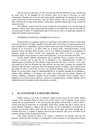 ¡Oh, tú, que eres hermosa y te has visto tan favorecida, Madre de Cristo, amada hija
de santa Ana, sé mi abogada en ese altísimo lugar en el que el Hosanna se canta
eternamente! Ilumina con tu luz mi alma aprisionada, turbada por el contagio de mi cuerpo
y por el peso de la lascivia terrenal y por los falsos afectos. ¡Oh, tú, mi puerto y refugio!
¡Oh, salvación de los que sufren penas y aflicciones, ayúdame ahora, pues estoy a punto de
iniciar mi tarea!
        Sin embargo, ruego al que lea lo que escribo que me perdone si no me preocupo de
adornar el cuento, pues estoy presentando las palabras y el sentido de lo que uno escribió en
reverencia por la santa. Yo simplemente sigo el curso de su vida y os ruego que mejoréis mi
trabajo allí donde resulte necesario.

         INTERPRETACIÓN DEL NOMBRE DE CECILIA4

        Primeramente me gustaría explicar la etimología. del nombre de Santa Cecilia bajo
la luz de su historia. En inglés significa «lirio del cielo» (coeli lilia), en representación de la
pura castidad de la virginidad; o quizá se llamó «lirio» por tener la blancura de la honra, la
lozanía de la conciencia y el dulce sabor de la buena fama. Alternativamente, Cecilia
equivale a decir «sendero de los ciegos» (caecis via), debido al ejemplo de su enseñanza. O
también, según he leído, Cecilia está compuesto por cielo (coelum) y Lea. Aquí,
figurativamente, cielo significa su santa contemplación, y Lea, su incesante actividad.
        Cecilia puede también interpretarse de la siguiente forma: «carente de ceguera»
(caecitate carens), por la gran luz de su sabiduría y sus resplandecientes virtudes. O
también quizá el nombre de esta radiante virgen proviene del cielo (coelum) y leos, pues
ella puede muy bien ser llamada con toda justicia «un cielo para la gente» (un ejemplo de
todas las obras buenas y juiciosas). Pues leos significa «gente» en inglés, y de la misma forma
que desde el cielo se ven el Sol, la Luna y las estrellas, también en el sentido espiritual uno
puede ver en esta noble virgen la magnanimidad de fe, la perfecta claridad de su sabiduría y
muchas obras brillantes y excelentes. Los cultos han escrito que las esferas celestes son
veloces, redondas y ardientes; también era así la blanca y hermosa Cecilia, siempre veloz y
diligente en las buenas obras, perfecta y entera en su perseverancia, siempre ardiente con la
radiante llama de la caridad. Acabo de explicar su nombre.




2.       EL CUENTO DE LA SEGUNDA MONJA
        Según consta en su Vida, la hermosa virgen Cecilia nació de una noble familia
romana y fue educada desde la cuna en la fe de Cristo, cuyo Evangelio nunca estuvo
ausente de sus pensamientos. Y he visto escrito que jamás cesó de amar y temer a Dios o
rezarle para que le conservase su virginidad. Ahora bien, cuando ella iba a casarse con un
joven llamado Valenano y llegó el día de la boda, era tal la humildad y la piedad de su
espíritu, que llevaba sobre la piel una tela de saco, oculta bajo una túnica dorada que le
sentaba muy bien. Y cuando el órgano sonó una pieza musical, ella, en lo recóndito de su
corazón, entonó a Dios el siguiente cántico:
        -Oh, Señor, guarda mi alma y mi cuerpo y manténlos sin mácula, para que no
perezca. (Cada dos días ayunaba y se entregaba a rezos continuos y fervientes por el amor

4
 Basada en la que proporciona Jacobo de Génova (1230-1298) en su Leyenda Áurea. Desde el punto de vista filológico, las
etimologías que siguen están plagadas de errores.
 