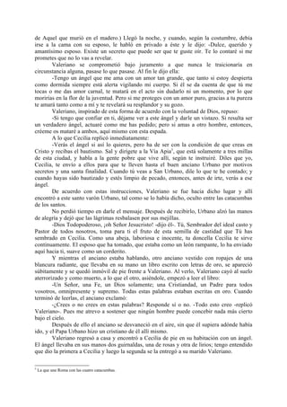 de Aquel que murió en el madero.) Llegó la noche, y cuando, según la costumbre, debía
irse a la cama con su esposo, le habló en privado a éste y le dijo: -Dulce, querido y
amantísimo esposo. Existe un secreto que puede ser que te guste oír. Te lo contaré si me
prometes que no lo vas a revelar.
        Valeriano se comprometió bajo juramento a que nunca le traicionaría en
circunstancia alguna, pasase lo que pasase. Al fin le dijo ella:
        -Tengo un ángel que me ama con un amor tan grande, que tanto si estoy despierta
como dormida siempre está alerta vigilando mi cuerpo. Si él se da cuenta de que tú me
tocas o me das amor carnal, te matará en el acto sin dudarlo ni un momento, por lo que
morirías en la flor de la juventud. Pero si me proteges con un amor puro, gracias a tu pureza
te amará tanto como a mí y te revelará su resplandor y su gozo.
        Valeriano, inspirado de esta forma de acuerdo con la voluntad de Dios, repuso:
        -Si tengo que confiar en ti, déjame ver a este ángel y darle un vistazo. Si resulta ser
un verdadero ángel, actuaré como me has pedido; pero si amas a otro hombre, entonces,
créeme os mataré a ambos, aquí mismo con esta espada.
        A lo que Cecilia replicó inmediatamente:
        -Verás el ángel si así lo quieres, pero ha de ser con la condición de que creas en
Cristo y recibas el bautismo. Sal y dirígete a la Vía Apia5, que está solamente a tres millas
de esta ciudad, y habla a la gente pobre que vive allí, según te instruiré. Diles que yo,
Cecilia, te envío a ellos para que te lleven hasta el buen anciano Urbano por motivos
secretos y una santa finalidad. Cuando tú veas a San Urbano, dile lo que te he contado; y
cuando hayas sido bautizado y estés limpio de pecado, entonces, antes de irte, verás a ese
ángel.
        De acuerdo con estas instrucciones, Valeriano se fue hacia dicho lugar y allí
encontró a este santo varón Urbano, tal como se lo había dicho, oculto entre las catacumbas
de los santos.
        No perdió tiempo en darle el mensaje. Después de recibirlo, Urbano alzó las manos
de alegría y dejó que las lágrimas resbalasen por sus mejillas.
        -Dios Todopoderoso, ¡oh Señor Jesucristo! -dijo él-. Tú, Sembrador del ideal casto y
Pastor de todos nosotros, toma para ti el fruto de esta semilla de castidad que Tú has
sembrado en Cecilia. Como una abeja, laboriosa e inocente, tu doncella Cecilia te sirve
continuamente. El esposo que ha tomado, que estaba como un león rampante, lo ha enviado
aquí hacia ti, suave como un corderito.
        Y mientras el anciano estaba hablando, otro anciano vestido con ropajes de una
blancura radiante, que llevaba en su mano un libro escrito con letras de oro, se apareció
súbitamente y se quedó inmóvil de pie frente a Valeriano. Al verlo, Valeriano cayó al suelo
aterrorizado y como muerto, a lo que el otro, asiéndole, empezó a leer el libro:
        -Un Señor, una Fe, un Dios solamente; una Cristiandad, un Padre para todos
vosotros, omnipresente y supremo. Todas estas palabras estaban escritas en oro. Cuando
terminó de leerlas, el anciano exclamó:
        -¿Crees o no crees en estas palabras? Responde sí o no. -Todo esto creo -replicó
Valeriano-. Pues me atrevo a sostener que ningún hombre puede concebir nada más cierto
bajo el cielo.
        Después de ello el anciano se desvaneció en el aire, sin que él supiera adónde había
ido, y el Papa Urbano hizo un cristiano de él allí mismo.
        Valeriano regresó a casa y encontró a Cecilia de pie en su habitación con un ángel.
El ángel llevaba en sus manos dos guirnaldas, una de rosas y otra de lirios; tengo entendido
que dio la primera a Cecilia y luego la segunda se la entregó a su marido Valeriano.

5
    La que une Roma con las cuatro catacumbas.
 