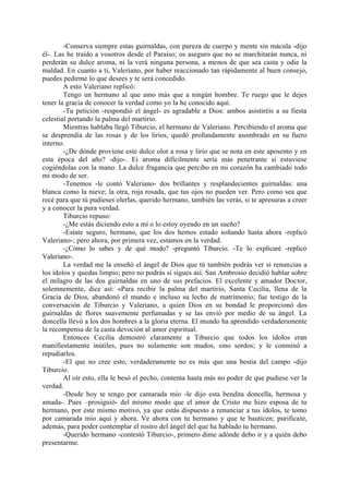 -Conserva siempre estas guirnaldas, con pureza de cuerpo y mente sin mácula -dijo
él-. Las he traído a vosotros desde el Paraíso; os aseguro que no se marchitarán nunca, ni
perderán su dulce aroma, ni la verá ninguna persona, a menos de que sea casta y odie la
maldad. En cuanto a ti, Valeriano, por haber reaccionado tan rápidamente al buen consejo,
puedes pedirme lo que desees y te será concedido.
        A esto Valeriano replicó:
        Tengo un hermano al que amo más que a ningún hombre. Te ruego que le dejes
tener la gracia de conocer la verdad como yo la he conocido aquí.
        -Tu petición -respondió el ángel- es agradable a Dios: ambos asistiréis a su fiesta
celestial portando la palma del martirio.
        Mientras hablaba llegó Tiburcio, el hermano de Valeriano. Percibiendo el aroma que
se desprendía de las rosas y de los lirios, quedó profundamente asombrado en su fuero
interno.
        -¿De dónde proviene este dulce olor a rosa y lirio que se nota en este aposento y en
esta época del año? -dijo-. Ei aroma difícilmente sería más penetrante si estuviese
cogiéndolas con la mano. La dulce fragancia que percibo en mi corazón ha cambiado todo
mi modo de ser.
        -Tenemos -le contó Valeriano- dos brillantes y resplandecientes guirnaldas: una
blanca como la nieve; la otra, roja rosada, que tus ojos no pueden ver. Pero como sea que
recé para que tú pudieses olerlas, querido hermano, también las verás, si te apresuras a creer
y a conocer la pura verdad.
        Tiburcio repuso:
        -¿Me estás diciendo esto a mí o lo estoy oyendo en un sueño?
        -Estate seguro, hermano, que los dos hemos estado soñando hasta ahora -replicó
Valeriano-; pero ahora, por primera vez, estamos en la verdad.
        -¿Cómo lo sabes y de qué modo? -preguntó Tiburcio. -Te lo explicaré -replicó
Valeriano-.
        La verdad me la enseñó el ángel de Dios que tú también podrás ver si renuncias a
los ídolos y quedas limpio; pero no podrás si sigues así. San Ambrosio decidió hablar sobre
el milagro de las dos guirnaldas en uno de sus prefacios. El excelente y amador Doctor,
solemnemente, dice así: «Para recibir la palma del martirio, Santa Cecilia, llena de la
Gracia de Dios, abandonó el mundo e incluso su lecho de matrimonio; fue testigo de la
conversación de Tiburcio y Valeriano, a quien Dios en su bondad le proporcionó dos
guirnaldas de flores suavemente perfumadas y se las envió por medio de su ángel. La
doncella llevó a los dos hombres a la gloria eterna. El mundo ha aprendido verdaderamente
la recompensa de la casta devoción al amor espiritual.
        Entonces Cecilia demostró claramente a Tiburcio que todos los ídolos eran
manifiestamente inútiles, pues no solamente son mudos, sino sordos; y le conminó a
repudiarlos.
        -El que no cree esto, verdaderamente no es más que una bestia del campo -dijo
Tiburcio.
        Al oír esto, ella le besó el pecho, contenta hasta más no poder de que pudiese ver la
verdad.
        -Desde hoy te tengo por camarada mío -le dijo esta bendita doncella, hermosa y
amada-. Pues –prosiguió- del mismo modo que el amor de Cristo me hizo esposa de tu
hermano, por este mismo motivo, ya que estás dispuesto a renunciar a tus ídolos, te tomo
por camarada mío aquí y ahora. Ve ahora con tu hermano y que te bauticen; purificate,
además, para poder contemplar el rostro del ángel del que ha hablado tu hermano.
        -Querido hermano -contestó Tiburcio-, primero dime adónde debo ir y a quién debo
presentarme.
 