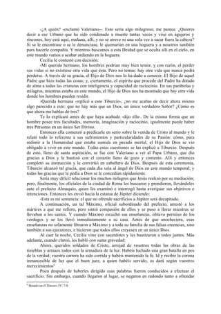 -¿A quién? -exclamó Valeriano--. Esto sería algo milagroso, me parece. ¿Quieres
decir a ese Urbano que ha sido condenado a muerte tantas veces y vive en agujeros y
rincones, hoy está aquí, mañana, allí, y no se atreve ni una sola vez a sacar fuera la cabeza?
Si se le encontrase o se le denunciase, le quemarían en una hoguera y a nosotros también
para hacerle compañía. Y mientras buscamos a esta Deidad que se oculta allí en el cielo, en
este mundo vamos a acabar ardiendo en la hoguera.
        Cecilia le contestó con decisión:
        -Mi querido hermano, los hombres podrían muy bien temer, y con razón, el perder
sus vidas si no existiese otra vida que ésta. Pero no temas: hay otra vida que nunca podrá
perderse. A través de su gracia, el Hijo de Dios nos lo ha dado a conocer. El Hijo de aquel
Padre que hizo todas las cosas; y, ciertamente, el espíritu que procede del Padre ha dotado
de alma a todas las criaturas con inteligencia y capacidad de raciocinio. En sus parábolas y
milagros, mientras estaba en este mundo, el Hijo de Dios nos ha mostrado que hay otra vida
donde los hombres pueden residir.
        -Querida hermana -replicó a esto Tiburcio-, ¿no me acabas de decir ahora mismo
algo parecido a esto: que no hay más que un Dios, un único verdadero Señor? ¿Cómo es
que ahora me hablas de tres?
        Te lo explicaré antes de que haya acabado -dijo ella-. De la misma forma que un
hombre posee tres facultades, memoria, imaginación y raciocinio, igualmente puede haber
tres Personas en un único Ser Divino.
        Entonces ella comenzó a predicarle en serio sobre la venida de Cristo al mundo y le
relató todo lo referente a sus sufrimientos y particularidades de su Pasión: cómo, para
redimir a la Humanidad que estaba sumida en pecado mortal, el Hijo de Dios se vio
obligado a vivir en este mundo. Todas estas cuestiones se las explicó a Tiburcio. Después
de esto, lleno de santa aspiración, se fue con Valeriano a ver al Papa Urbano, que dio
gracias a Dios y le bautizó con el corazón lleno de gozo y contento. Allí y entonces
completó su instrucción y le convirtió en caballero de Dios. Después de esta ceremonia,
Tiburcio alcanzó tal gracia, que cada día veía al ángel de Dios en este mundo temporal, y
todas las gracias que le pedía a Dios se le concedían rápidamente.
        Sería muy dificil relacionar los muchos milagros que Jesús realizó por su mediación;
pero, finalmente, los oficiales de la ciudad de Roma les buscaron y prendieron, llevándoles
ante el prefecto Almaquio, quien les examinó e interrogó hasta averiguar sus objetivos e
intenciones. Entonces les envió hacia la estatua de Júpiter diciendo:
        -Esta es mi sentencia: el que no ofrende sacrificios a Júpiter será decapitado.
        A continuación, un tal Máximo, oficial subordinado del prefecto, arrestó a los
mártires a que me refiero, pero sintió compasión de ellos y se puso a llorar mientras se
llevaban a los santos. Y cuando Máximo escuchó sus enseñanzas, obtuvo permiso de los
verdugos y se los llevó inmediatamente a su casa. Antes de que anocheciera, esas
enseñanzas no solamente libraron a Máximo y a toda su familia de sus falsas creencias, sino
también a sus ejecutores, e hicieron que todos ellos creyesen en un único Dios.
        Al caer la noche, Cecilia vino con sacerdotes y les bautizaron a todos juntos. Más
adelante, cuando clareó, les habló con suma gravedad:
        Ahora, queridos soldados de Cristo, arrojad de vosotros todas las obras de las
tinieblas y armaos todos con la armadura de la luz. Habéis luchado una gran batalla en pos
de la verdad; vuestra carrera ha sido corrida y habéis mantenido la fe. Id y recibir la corona
inmarcesible de luz que el buen juez, a quien habéis servido, os dará según vuestros
merecimientos6
        Poco después de haberles dirigido esas palabras fueron conducidos a efectuar el
sacrificio. Sin embargo, cuando llegaron al lugar, se negaron en redondo tanto a ofrendar
6
    Basado en II Timoteo IV: 7-8.
 