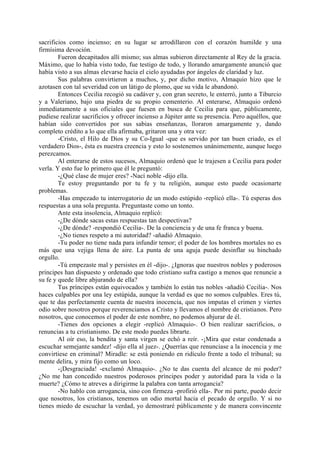 sacrificios como incienso; en su lugar se arrodillaron con el corazón humilde y una
firmísima devoción.
        Fueron decapitados allí mismo; sus almas subieron directamente al Rey de la gracia.
Máximo, que lo había visto todo, fue testigo de todo, y llorando amargamente anunció que
había visto a sus almas elevarse hacia el cielo ayudadas por ángeles de claridad y luz.
        Sus palabras convirtieron a muchos, y, por dicho motivo, Almaquio hizo que le
azotasen con tal severidad con un látigo de plomo, que su vida le abandonó.
        Entonces Cecilia recogió su cadáver y, con gran secreto, le enterró, junto a Tiburcio
y a Valeriano, bajo una piedra de su propio cementerio. Al enterarse, Almaquio ordenó
inmediatamente a sus oficiales que fuesen en busca de Cecilia para que, públicamente,
pudiese realizar sacrificios y ofrecer incienso a Júpiter ante su presencia. Pero aquéllos, que
habían sido convertidos por sus sabias enseñanzas, lloraron amargamente y, dando
completo crédito a lo que ella afirmaba, gritaron una y otra vez:
        -Cristo, el Hilo de Dios y su Co-Igual -que es servido por tan buen criado, es el
verdadero Dios-, ésta es nuestra creencia y esto lo sostenemos unánimemente, aunque luego
perezcamos.
        Al enterarse de estos sucesos, Almaquio ordenó que le trajesen a Cecilia para poder
verla. Y esto fue lo primero que él le preguntó:
        -¿Qué clase de mujer eres? -Nací noble -dijo ella.
        Te estoy preguntando por tu fe y tu religión, aunque esto puede ocasionarte
problemas.
        -Has empezado tu interrogatorio de un modo estúpido -replicó ella-. Tú esperas dos
respuestas a una sola pregunta. Preguntaste como un tonto.
        Ante esta insolencia, Almaquio replicó:
        -¿De dónde sacas estas respuestas tan despectivas?
        -¿De dónde? -respondió Cecilia-. De la conciencia y de una fe franca y buena.
        -¿No tienes respeto a mi autoridad? -añadió Almaquio.
        -Tu poder no tiene nada para infundir temor; el poder de los hombres mortales no es
más que una vejiga llena de aire. La punta de una aguja puede desinflar su hinchado
orgullo.
        -Tú empezaste mal y persistes en él -dijo-. ¿Ignoras que nuestros nobles y poderosos
príncipes han dispuesto y ordenado que todo cristiano sufra castigo a menos que renuncie a
su fe y quede libre abjurando de ella?
        Tus príncipes están equivocados y también lo están tus nobles -añadió Cecilia-. Nos
haces culpables por una ley estúpida, aunque la verdad es que no somos culpables. Eres tú,
que te das perfectamente cuenta de nuestra inocencia, que nos imputas el crimen y viertes
odio sobre nosotros porque reverenciamos a Cristo y llevamos el nombre de cristianos. Pero
nosotros, que conocemos el poder de este nombre, no podemos abjurar de él.
        -Tienes dos opciones a elegir -replicó Almaquio-. O bien realizar sacrificios, o
renuncias a tu cristianismo. De este modo puedes librarte.
        Al oír eso, la bendita y santa virgen se echó a reír. -¡Mira que estar condenada a
escuchar semejante sandez! -dijo ella al juez-. ¿Querrías que renunciase a la inocencia y me
convirtiese en criminal? Miradle: se está poniendo en ridículo frente a todo el tribunal; su
mente delira, y mira fijo como un loco.
        -¡Desgraciada! -exclamó Almaquio-. ¿No te das cuenta del alcance de mi poder?
¿No me han concedido nuestros poderosos príncipes poder y autoridad para la vida o la
muerte? ¿Cómo te atreves a dirigirme la palabra con tanta arrogancia?
        -No hablo con arrogancia, sino con firmeza -profirió ella-. Por mi parte, puedo decir
que nosotros, los cristianos, tenemos un odio mortal hacia el pecado de orgullo. Y si no
tienes miedo de escuchar la verdad, yo demostraré públicamente y de manera convincente
 