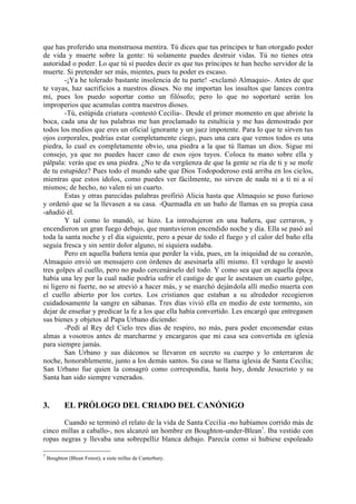 que has proferido una monstruosa mentira. Tú dices que tus príncipes te han otorgado poder
de vida y muerte sobre la gente: tú solamente puedes destruir vidas. Tú no tienes otra
autoridad o poder. Lo que tú sí puedes decir es que tus príncipes te han hecho servidor de la
muerte. Si pretender ser más, mientes, pues tu poder es escaso.
        -¡Ya he tolerado bastante insolencia de tu parte! -exclamó Almaquio-. Antes de que
te vayas, haz sacrificios a nuestros dioses. No me importan los insultos que lances contra
mí, pues los puedo soportar como un filósofo; pero lo que no soportaré serán los
improperios que acumulas contra nuestros dioses.
        -Tú, estúpida criatura -contestó Cecilia-. Desde el primer momento en que abriste la
boca, cada una de tus palabras me han proclamado tu estulticia y me has demostrado por
todos los medios que eres un oficial ignorante y un juez impotente. Para lo que te sirven tus
ojos corporales, podrías estar completamente ciego, pues una cara que vemos todos es una
piedra, lo cual es completamente obvio, una piedra a la que tú llamas un dios. Sigue mi
consejo, ya que no puedes hacer caso de esos ojos tuyos. Coloca tu mano sobre ella y
pálpala: verás que es una piedra. ¿No te da vergüenza de que la gente se ría de ti y se mofe
de tu estupidez? Pues todo el mundo sabe que Dios Todopoderoso está arriba en los cielos,
mientras que estos ídolos, como puedes ver fácilmente, no sirven de nada ni a ti ni a sí
mismos; de hecho, no valen ni un cuarto.
        Estas y otras parecidas palabras profirió Alicia hasta que Almaquio se puso furioso
y ordenó que se la llevasen a su casa. -Quemadla en un baño de llamas en su propia casa
-añadió él.
        Y tal como lo mandó, se hizo. La introdujeron en una bañera, que cerraron, y
encendieron un gran fuego debajo, que mantuvieron encendido noche y día. Ella se pasó así
toda la santa noche y el día siguiente, pero a pesar de todo el fuego y el calor del baño ella
seguía fresca y sin sentir dolor alguno, ni siquiera sudaba.
        Pero en aquella bañera tenía que perder la vida, pues, en la iniquidad de su corazón,
Almaquio envió un mensajero con órdenes de asesinarla allí mismo. El verdugo le asestó
tres golpes al cuello, pero no pudo cercenárselo del todo. Y como sea que en aquella época
había una ley por la cual nadie podría sufrir el castigo de que le asestasen un cuarto golpe,
ni ligero ni fuerte, no se atrevió a hacer más, y se marchó dejándola allí medio muerta con
el cuello abierto por los cortes. Los cristianos que estaban a su alrededor recogieron
cuidadosamente la sangre en sábanas. Tres días vivió ella en medio de este tormento, sin
dejar de enseñar y predicar la fe a los que ella había convertido. Les encargó que entregasen
sus bienes y objetos al Papa Urbano diciendo:
        -Pedí al Rey del Cielo tres días de respiro, no más, para poder encomendar estas
almas a vosotros antes de marcharme y encargaros que mi casa sea convertida en iglesia
para siempre jamás.
        San Urbano y sus diáconos se llevaron en secreto su cuerpo y lo enterraron de
noche, honorablemente, junto a los demás santos. Su casa se llama iglesia de Santa Cecilia;
San Urbano fue quien la consagró como correspondía, hasta hoy, donde Jesucristo y su
Santa han sido siempre venerados.


3.          EL PRÓLOGO DEL CRIADO DEL CANÓNIGO

       Cuando se terminó el relato de la vida de Santa Cecilia -no habíamos corrido más de
cinco millas a caballo-, nos alcanzó un hombre en Boughton-under-Blean7. Iba vestido con
ropas negras y llevaba una sobrepelliz blanca debajo. Parecía como si hubiese espoleado

7
    Boughton (Blean Forest), a siete millas de Canterbury.
 