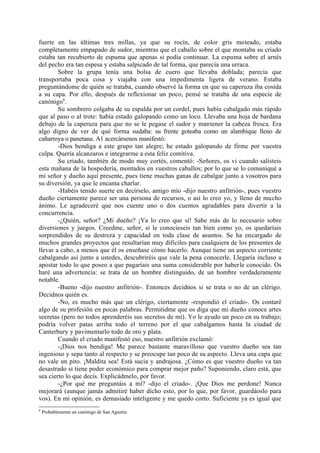 fuerte en las últimas tres millas, ya que su rocín, de color gris moteado, estaba
completamente empapado de sudor, mientras que el caballo sobre el que montaba su criado
estaba tan recubierto de espuma que apenas si podía continuar. La espuma sobre el arnés
del pecho era tan espesa y estaba salpicado de tal forma, que parecía una urraca.
        Sobre la grupa tenía una bolsa de cuero que llevaba doblada; parecía que
transportaba poca cosa y viajaba con una impedimenta ligera de verano. Estaba
preguntándome de quién se trataba, cuando observé la forma en que su caperuza iba cosida
a su capa. Por ello, después de reflexionar un poco, pensé se trataba de una especie de
canónigo8.
        Su sombrero colgaba de su espalda por un cordel, pues había cabalgado más rápido
que al paso o al trote: había estado galopando como un loco. Llevaba una hoja de bardana
debajo de la caperuza para que no se le pegase el sudor y mantener la cabeza fresca. Era
algo digno de ver de qué forma sudaba: su frente goteaba como un alambique lleno de
cañarroya o panetana. A1 acercársenos manifestó:
        -Dios bendiga a este grupo tan alegre; he estado galopando de firme por vuestra
culpa. Quería alcanzaros e integrarme a esta feliz comitiva.
        Su criado, también de modo muy cortés, comentó: -Señores, os vi cuando salisteis
esta mañana de la hospedería, montados en vuestros caballos; por lo que se lo comuniqué a
mi señor y dueño aquí presente, pues tiene muchas ganas de cabalgar junto a vosotros para
su diversión, ya que le encanta charlar.
        -Habéis tenido suerte en decírselo, amigo mío -dijo nuestro anfitrión-, pues vuestro
dueño ciertamente parece ser una persona de recursos, o así lo creo yo, y lleno de mucho
ánimo. Le agradeceré que nos cuente uno o dos cuentos agradables para divertir a la
concurrencia.
        -¿Quién, señor? ¿Mi dueño? ¡Ya lo creo que sí! Sabe más de lo necesario sobre
diversiones y juegos. Creedme, señor, si le conocieseis tan bien como yo, os quedaríais
sorprendidos de su destreza y capacidad en toda clase de asuntos. Se ha encargado de
muchos grandes proyectos que resultarían muy dificiles para cualquiera de los presentes de
llevar a cabo, a menos que él os enseñase cómo hacerlo. Aunque tiene un aspecto corriente
cabalgando así junto a ustedes, descubriréis que vale la pena conocerle. Llegaría incluso a
apostar todo lo que poseo a que pagaríais una suma considerable por haberle conocido. Os
haré una advertencia: se trata de un hombre distinguido, de un hombre verdaderamente
notable.
        -Bueno -dijo nuestro anfitrión-. Entonces decidnos si se trata o no de un clérigo.
Decidnos quién es.
        -No, es mucho más que un clérigo, ciertamente -respondió el criado-. Os contaré
algo de su profesión en pocas palabras. Permitidme que os diga que mi dueño conoce artes
secretas (pero no todos aprenderéis sus secretos de mí). Yo le ayudo un poco en su trabajo;
podría volver patas arriba todo el terreno por el que cabalgamos hasta la ciudad de
Canterbury y pavimentarlo todo de oro y plata.
        Cuando el criado manifestó eso, nuestro anfitrión exclamó:
        -¡Dios nos bendiga! Me parece bastante maravilloso que vuestro dueño sea tan
ingenioso y sepa tanto al respecto y se preocupe tan poco de su aspecto. Lleva una capa que
no vale un pito. ¡Maldita sea! Está sucia y andrajosa. ¿Cómo es que vuestro dueño va tan
desastrado si tiene poder económico para comprar mejor paño? Suponiendo, claro está, que
sea cierto lo que decís. Explicádmelo, por favor.
        -¿Por qué me preguntáis a mí? -dijo el criado-. ¡Que Dios me perdone! Nunca
mejorará (aunque jamás admitiré haber dicho esto, por lo que, por favor, guardáoslo para
vos). En mi opinión, es demasiado inteligente y me quedo corto. Suficiente ya es igual que
8
    Probablemente un canónigo de San Agustín.
 