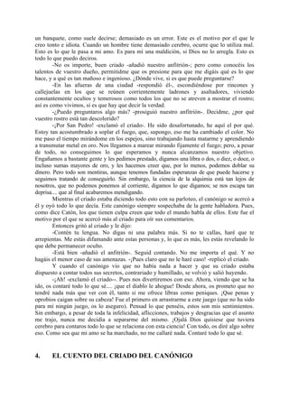 un banquete, como suele decirse; demasiado es un error. Este es el motivo por el que le
creo tonto e idiota. Cuando un hombre tiene demasiado cerebro, ocurre que lo utiliza mal.
Esto es lo que le pasa a mi amo. Es para mí una maldición, si Dios no lo arregla. Esto es
todo lo que puedo deciros.
        -No os importe, buen criado -añadió nuestro anfitrión-; pero como conocéis los
talentos de vuestro dueño, permitidme que os presione para que me digáis qué es lo que
hace, y a qué es tan mañoso e ingenioso. ¿Dónde vive, si es que puede preguntarse?
        -En las afueras de una ciudad -respondió él-, escondiéndose por rincones y
callejuelas en los que se reúnen corrientemente ladrones y asaltadores, viviendo
constantemente ocultos y temerosos como todos los que no se atreven a mostrar el rostro;
así es como vivimos, si es que hay que decir la verdad.
        -¿Puedo preguntaros algo más? -prosiguió nuestro anfitrión-. Decidme, ¿por qué
vuestro rostro está tan descolorido?
        -¡Por San Pedro! -exclamó el criado-. He sido desafortunado, he aquí el por qué.
Estoy tan acostumbrado a soplar el fuego, que, supongo, eso me ha cambiado el color. No
me paso el tiempo mirándome en los espejos, sino trabajando hasta matarme y aprendiendo
a transmutar metal en oro. Nos llegamos a marear mirando fijamente el fuego; pero, a pesar
de todo, no conseguimos lo que esperamos y nunca alcanzamos nuestro objetivo.
Engañamos a bastante gente y les pedimos prestado, digamos una libra o dos, o diez, o doce, o
incluso sumas mayores de oro, y les hacemos creer que, por lo menos, podemos doblar su
dinero. Pero todo son mentiras, aunque tenemos fundadas esperanzas de que puede hacerse y
seguimos tratando de conseguirlo. Sin embargo, la ciencia de la alquimia está tan lejos de
nosotros, que no podemos ponemos al corriente, digamos lo que digamos; se nos escapa tan
deprisa.... que al final acabaremos mendigando.
        Mientras el criado estaba diciendo todo esto con su parloteo, el canónigo se acercó a
él y oyó todo lo que decía. Este canónigo siempre sospechaba de la gente habladora. Pues,
como dice Catón, los que tienen culpa creen que todo el mundo habla de ellos. Este fue el
motivo por el que se acercó más al criado para oír sus comentarios.
        Entonces gritó al criado y le dijo:
        -Contén tu lengua. No digas ni una palabra más. Si no te callas, haré que te
arrepientas. Me estás difamando ante estas personas y, lo que es más, les estás revelando lo
que debe permanecer oculto.
        -Está bien -añadió el anfitrión-. Seguid contando. No me importa el qué. Y no
hagáis el menor caso de sus amenazas. -¡Pues claro que no le haré caso! -replicó el criado.
        Y cuando el canónigo vio que no había nada a hacer y que su criado estaba
dispuesto a contar todos sus secretos, contrariado y humillado, se volvió y salió huyendo.
        -¡Ah! -exclamó el criado--. Pues nos divertiremos con eso. Ahora, viendo que se ha
ido, os contaré todo lo que sé.... ¡que el diablo le ahogue! Desde ahora, os prometo que no
tendré nada más que ver con él, tanto si me ofrece libras como peniques. ¡Que penas y
oprobios caigan sobre su cabeza! Fue el primero en arrastrarme a este juego (que no ha sido
para mí ningún juego, os lo aseguro). Pensad lo que penséis, estos son mis sentimientos.
Sin embargo, a pesar de toda la infelicidad, aflicciones, trabajos y desgracias que el asunto
me trajo, nunca me decidía a separarme del mismo. ¡Ojalá Dios quisiese que tuviera
cerebro para contaros todo lo que se relaciona con esta ciencia! Con todo, os diré algo sobre
eso. Como sea que mi amo se ha marchado, no me callaré nada. Contaré todo lo que sé.


4.     EL CUENTO DEL CRIADO DEL CANÓNIGO
 