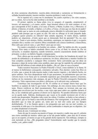 de otras sustancias absorbentes: nuestra plata citronizada y sustancias en fermentación o
selladas herméticamente; nuestro moldes, nuestras probetas y todo el resto.
         Os lo repetiré tal y como me lo enseñaron: los cuatro espíritus y los siete cuerpos,
por su orden. Así se los he oído nombrar a mi dueño.
         El primer espíritu se llama plata viva (o azogue); el segundo, oropimentel; el
tercero, sal amoniaco, y el cuarto, azufre. Aquí tenemos ahora a los siete cuerpos: el oro,
que corresponde al Sol; la plata, a la Luna; el hierro, a Marte; la plata viva, a Mercurio; el
plomo, a Saturno; el estaño, a Júpiter, y el cobre, a Venus. ¡Como que soy hijo de mi padre!
         Nadie que se meta en esta condenada ciencia obtendrá lo suficiente para ir tirando:
perderá cada penique que se gaste en ella. De esto no albergo ni la más pequeña duda.
¿Alguien quiere ponerse en ridículo? Que estudie alquimia. Si tenéis dinero, también
podréis ser alquimista. ¿Creéis quizá que es demasiado fácil de aprender? No, no, cien
veces no. Tanto si sois monjes, frailes, sacerdotes, canónigos, no importa el qué, y os paséis
sentados días y noches con vuestros libros estudiando esta ciencia tenebrosa y maravillosa,
Dios sabe que será en vano, y -¡por Dios!- peor que en vano.
         En cuanto a enseñarla a un hombre sin cultura... ¡Bah! No habléis de ello: no puede
hacerse. Pero tanto si habéis estudiado libros como si no, al final, lo mismo da. Por mi
salvación, si estudiáis alquimia, cuando terminéis, estaréis exactamente donde estabais al
principio: es decir, no habréis llegado a ninguna parte.
         Pero -ahora que me acuerdo- olvidé relacionar los ácidos, las limaduras de metal, los
modos de reblandecer y de endurecer sustancias, los óleos, abluciones y metales fusibles (la
lista completa excedería a cualquier libro existente). Sería conveniente que me diese un
descanso y dejar de recitar todos estos nombres, pues juro que he repetido los suficientes para
hacer alzar del infierno al más ceñudo de los diablos. ¡Ah, no! ¡Que se vaya a la porra!
         Todos nosotros buscamos la Piedra Filosofal o Elixir, como también se la llama. Si
al menos la hubiéramos conseguido, estaríamos salvados. Pero declaro -como hay Dios en
el cielo- que, a pesar de toda nuestra maña y todo nuestro ingenio, y de haberlo hecho, no
quiso salirnos. Nos hizo desperdiciar todo lo que poseíamos, un pensamiento que casi nos
volvería locos si no fuese por la constante esperanza que alimentaba nuestros corazones,
incluso en los momentos más amargos, de que la Piedra Filosofal conseguiría finalmente
salvarnos. Tales suposiciones son duras y dolorosas, os lo advierto muy seriamente.
         Constituye una investigación sin fin. El confiar en el tiempo futuro hace que los
hombres se separen de todo lo que tienen. Sin embargo, de esta ciencia nunca tienen bas-
tante. Parece conllevar un fatal encantamiento. Pues aunque no tuviesen más que una
sábana para envolverse por las noches o una vieja capa para cubrir sus espaldas durante el
día, se las venderían para gastarse el dinero en la alquimia. No pueden detenerse hasta que
ya no queda nada. Además, dondequiera que vayan se les puede reconocer por el olor a
azufre que desprenden. Despiden vaho como las cabras. Creedme, su hedor es tan caliente y
tan cameril, que se les huele a una milla de distancia. Por consiguiente, si lo deseáis, podéis
descubrir que se trata de gentes así, tanto por su mal olor como por sus harapos
deshilachados. Y si les llamáis aparte y les preguntáis por qué van tan mal vestidos, os
susurrarán al oído que si les descubriesen, serían condenados a muerte por su alquimia. Así
es cómo despluman al inocente.
         Basta de esto. Continuaré mi relato.
         Antes de que la cazuela sea puesta al fuego, mi maestro y nadie mas que él- calienta
una cierta cantidad de metales -ahora que se ha ido puedo hablar-, pues dice de él mismo
que es un experto; al menos sé que se ha ganado dicha reputación. Sin embargo, siempre se
está metiendo en lios. ¿Me preguntáis cómo? Generalmente suele suceder que la cazuela
estalla, y así, ¡adiós a todo!
 