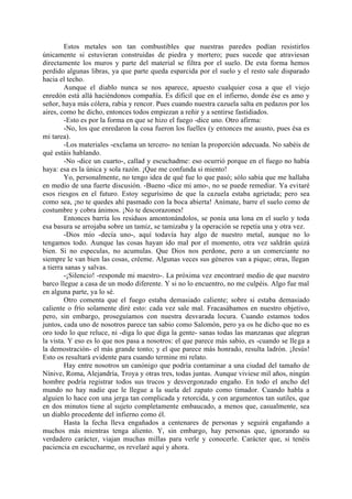 Estos metales son tan combustibles que nuestras paredes podían resistirlos
únicamente si estuvieran construidas de piedra y mortero; pues sucede que atraviesan
directamente los muros y parte del material se filtra por el suelo. De esta forma hemos
perdido algunas libras, ya que parte queda esparcida por el suelo y el resto sale disparado
hacia el techo.
        Aunque el diablo nunca se nos aparece, apuesto cualquier cosa a que el viejo
enredón está allá haciéndonos compañía. Es dificil que en el infierno, donde ése es amo y
señor, haya más cólera, rabia y rencor. Pues cuando nuestra cazuela salta en pedazos por los
aires, como he dicho, entonces todos empiezan a reñir y a sentirse fastidiados.
        -Esto es por la forma en que se hizo el fuego -dice uno. Otro afirma:
        -No, los que enredaron la cosa fueron los fuelles (y entonces me asusto, pues ésa es
mi tarea).
        -Los materiales -exclama un tercero- no tenían la proporción adecuada. No sabéis de
qué estáis hablando.
        -No -dice un cuarto-, callad y escuchadme: eso ocurrió porque en el fuego no había
haya: esa es la única y sola razón. ¡Que me confunda si miento!
        Yo, personalmente, no tengo idea de qué fue lo que pasó; sólo sabía que me hallaba
en medio de una fuerte discusión. -Bueno -dice mi amo-, no se puede remediar. Ya evitaré
esos riesgos en el futuro. Estoy segurísimo de que la cazuela estaba agrietada; pero sea
como sea, ¡no te quedes ahí pasmado con la boca abierta! Anímate, barre el suelo como de
costumbre y cobra ánimos. ¡No te descorazones!
        Entonces barría los residuos amontonándolos, se ponía una lona en el suelo y toda
esa basura se arrojaba sobre un tamiz, se tamizaba y la operación se repetía una y otra vez.
        -Dios mío -decía uno-, aquí todavía hay algo de nuestro metal, aunque no lo
tengamos todo. Aunque las cosas hayan ido mal por el momento, otra vez saldrán quizá
bien. Si no especulas, no acumulas. Que Dios nos perdone, pero a un comerciante no
siempre le van bien las cosas, créeme. Algunas veces sus géneros van a pique; otras, llegan
a tierra sanas y salvas.
        -¡Silencio! -responde mi maestro-. La próxima vez encontraré medio de que nuestro
barco llegue a casa de un modo diferente. Y si no lo encuentro, no me culpéis. Algo fue mal
en alguna parte, ya lo sé.
        Otro comenta que el fuego estaba demasiado caliente; sobre si estaba demasiado
caliente o frío solamente diré esto: cada vez sale mal. Fracasábamos en nuestro objetivo,
pero, sin embargo, proseguíamos con nuestra desvarada locura. Cuando estamos todos
juntos, cada uno de nosotros parece tan sabio como Salomón, pero ya os he dicho que no es
oro todo lo que reluce, ni -diga lo que diga la gente- sanas todas las manzanas que alegran
la vista. Y eso es lo que nos pasa a nosotros: el que parece más sabio, es -cuando se llega a
la demostración- el más grande tonto; y el que parece más honrado, resulta ladrón. ¡Jesús!
Esto os resultará evidente para cuando termine mi relato.
        Hay entre nosotros un canónigo que podría contaminar a una ciudad del tamaño de
Nínive, Roma, Alejandría, Troya y otras tres, todas juntas. Aunque viviese mil años, ningún
hombre podría registrar todos sus trucos y desvergonzado engaño. En todo el ancho del
mundo no hay nadie que le llegue a la suela del zapato como timador. Cuando habla a
alguien lo hace con una jerga tan complicada y retorcida, y con argumentos tan sutiles, que
en dos minutos tiene al sujeto completamente embaucado, a menos que, casualmente, sea
un diablo procedente del infierno como él.
        Hasta la fecha lleva engañados a centenares de personas y seguirá engañando a
muchos más mientras tenga aliento. Y, sin embargo, hay personas que, ignorando su
verdadero carácter, viajan muchas millas para verle y conocerle. Carácter que, si tenéis
paciencia en escucharme, os revelaré aquí y ahora.
 
