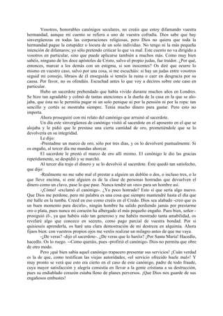 Vosotros, honorables canónigos seculares, no creáis que estoy difamando vuestra
hermandad, aunque mi cuento se refiera a uno de vuestra cofradía. Dios sabe que hay
sinvergüenzas en todas las corporaciones religiosas, pero Dios no quiera que toda la
hermandad pague la estupidez o locura de un solo individuo. No tengo ni la más pequeña
intención de difamaros; yo sólo pretendo criticar lo que va mal. Este cuento no va dirigido a
vosotros en particular, sino que puede aplicarse también a muchos más. Como muy bien
sabéis, ninguno de los doce apóstoles de Cristo, salvo el propio judas, fue traidor. ¿Por qué,
entonces, marcar a los demás con un estigma, si son inocentes? Os diré que ocurre lo
mismo en vuestro caso, salvo por una cosa, si me escucháis: si hay un judas entre vosotros
seguid mi consejo, libraos de él enseguida si teméis la ruina o caer en desgracia por su
causa. Por favor, no os ofendáis. Escuchad antes lo que voy a deciros sobre este caso en
particular.
        Hubo un sacerdote prebendado que había vivido durante muchos años en Londres.
Se hizo tan agradable y colmó de tantas atenciones a la dueña de la casa en la que se alo-
jaba, que ésta no le permitía pagar ni un solo penique ni por la pensión ni por la ropa: tan
sencillo y cortés se mostraba siempre. Tenía mucho dinero para gastar. Pero esto no
importa.
        Ahora proseguiré con mi relato del canónigo que arruinó al sacerdote.
        Un día este sinvergüenza de canónigo visitó al sacerdote en el aposento en el que se
alojaba y le pidió que le prestase una cierta cantidad de oro, prometiéndole que se lo
devolvería en su integridad.
        Le dijo:
        -Prestadme un marco de oro, sólo por tres días, y os lo devolveré puntualmente. Si
os engaño, al tercer día me mandas ahorcar.
        El sacerdote le prestó el marco de oro allí mismo. El canónigo le dio las gracias
repetidamente, se despidió y se marchó.
        Al tercer día trajo el dinero y se lo devolvió al sacerdote. Éste quedó tan satisfecho,
que dijo:
        -Realmente no me sabe mal el prestar a alguien un doblón o dos, o incluso tres, o lo
que lleve encima, si este alguien es de la clase de personas honradas que devuelven el
dinero como un clavo, pase lo que pase. Nunca tendré un «no» para un hombre así.
        -¡Cómo! -exclamó el canónigo-. ¿Yo poco honrado? Esto sí que sería algo nuevo.
Que Dios me perdone, pero mi palabra es una cosa que siempre mantendré hasta el día que
me halle en la tumba. Creed en eso como creéis en el Credo. Dios sea alabado -creo que es
un buen momento para decirlo-, ningún hombre ha salido perdiendo jamás por prestarme
oro o plata, pues nunca mi corazón ha albergado el más pequeño engaño. Pues bien, señor -
prosiguió él-, ya que habéis sido tan generoso y me habéis mostrado tanta amabilidad, os
revelaré algo que conozco en secreto, como pago parcial de vuestra bondad. Por si
quisieseis aprenderla, os haré una clara demostración de mi destreza en alquimia. Ahora
fijaos bien: con vuestros propios ojos me veréis realizar un milagro antes de que me vaya.
        -¿De veras? -dijo el sacerdote-. ¿De veras que lo haréis? ¡Por Santa María! Hacedlo,
hacedlo. Os lo ruego. --Como queráis, pues -profirió el canónigo- Dios no permita que obre
de otro modo.
        Pero ¡qué bien sabía aquel canónigo trapacero presentar sus servicios! ¡Cuán verdad
es la de que, como testifican las viejas autoridades, «el servicio ofrecido huele mal»! Y
muy pronto se verá que esto era cierto en el caso de este canónigo, padre de todo fraude,
cuya mayor satisfacción y alegría consistía en llevar a la gente cristiana a su destrucción,
pues su endiablado corazón estaba lleno de planes perversos. ¡Que Dios nos guarde de sus
engañosos embustes!
 