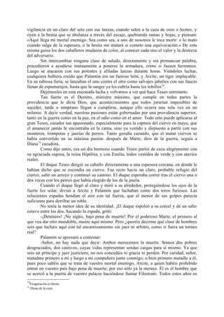 vigilancia en un claro del seto con sus lanzas, cuando salen a la caza de osos o leones, y
oyen a la bestia que se abalanza a través del escajo, quebrando ramas y hojas, y piensan:
«Aquí llega mi mortal enemigo. Sea como sea, a uno de nosotros le toca morir: o lo mato
cuando salga de la espesura, o la bestia me matará si cometo una equivocación.» De esta
misma guisa los dos caballeros mudaron de color, al conocer cada uno el valor y la destreza
del adversario.
        Sin intercambiar ninguna clase de saludo, directamente y sin pronunciar palabra,
procedieron a ayudarse mutuamente a ponerse la armadura, como si fuesen hermanos.
Luego se atacaron con sus potentes y afiladas lanzas durante horas. Viéndoles luchar,
cualquiera hubiera creído que Palamón era un furioso león, y Arcite, un tigre implacable.
En su rabiosa furia, se lanzaban el uno contra el otro como salvajes jabalíes con sus fauces
llenas de espumarajos, hasta que la sangre ya les cubría hasta los tobillos 74.
        Dejémosles en esta enconada lucha y volvamos a ver qué hace Teseo entretanto.
        Tan fuerte es el Destino, ministro máximo, que cumple en todas partes la
providencia que le dicta Dios, que acontecimientos que todos jurarían imposibles de
suceder, tarde o temprano llegan a cumplirse, aunque ello ocurra una sola vez en un
milenio. A decir verdad, nuestras pasiones están gobernadas por una providencia superior,
tanto en la guerra como en la paz, en el odio como en el amor. Todo esto puede aplicarse al
gran Teseo, cazador tan apasionado, especialmente para la captura del ciervo en mayo, que
el amanecer jamás le encontraba en la cama, sino ya vestido y dispuesto a partir con sus
monteros, trompetas y jaurías de perros. Tanto gozaba cazando, que el matar ciervos se
había convertido en su máxima pasión: después de Marte, dios de la guerra, seguía a
Diana75 cazadora.
        Como dije antes, era un día hermoso cuando Teseo partió de caza alegremente con
su agraciada esposa, la reina Hipólita, y con Emilia, todos vestidos de verde y con atavíos
reales.
        El duque Teseo dirigió su caballo directamente a una espesura cercana, en donde le
habían dicho que se escondía un ciervo. Fue recto hacia un claro, probable refugio del
ciervo; saltó un arroyo y continuó su camino. El duque esperaba correr tras el ciervo una o
dos veces con los perros que había elegido de los de la jauría.
        Cuando el duque llegó al claro y miró a su alrededor, protegiéndose los ojos de la
fuerte luz solar, divisó a Arcite y Palamón que luchaban como dos toros furiosos. Las
relucientes espadas hendían el aire con tal fuerza, que el menor de sus golpes parecía
suficiente para derribar un roble.
        No tenía la menor idea de su identidad. ¡El duque espoleó a su corcel y de un salto
estuvo entre los dos. Sacando la espada, gritó:
        -¡Deteneos! ¡No sigáis, bajo pena de muerte! Por el poderoso Marte, el primero al
que vea dar otro mandoble, muere aquí mismo. Pero ¿queréis decirme qué clase de hombres
sois que lucháis aquí con tal encarnizamiento sin juez ni arbitro, como si fuera un torneo
real?
        Palamón se apresuró a contestar:
        -Señor, no hay nada que decir. Ambos merecemos la muerte. Somos dos pobres
desgraciados, dos cautivos, cuyas vidas representan sendas cargas para sí mismo. Ya que
sois un príncipe y juez justiciero, no nos concedáis ni gracia ni perdón. Por caridad, señor,
matadme primero a mí y luego a mi compañero junto conmigo, o bien primero matadle a él,
pues poco sabéis que se trata de vuestro mortal enemigo, Arcite, a quien habéis prohibido
entrar en vuestro país bajo pena de muerte; por eso sólo ya la merece. Él es el hombre que
se acercó a la puerta de vuestro palacio haciéndose llamar Filostrato. Todos estos años os
74
     Exageración evidente.
75
     Diosa de la caza.
 