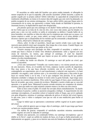 El sacerdote no sabía nada del hombre con quien estaba tratando, ni albergaba la
menor sospecha de lo que le esperaba. ¡Oh sencillo sacerdote! ¡Pobre inocente, a punto de
quedar cegado por su propia codicia! Infeliz individuo: tu capacidad de comprensión está
totalmente obnubilada; no tienes ni la menor idea del engaño que este zorro ha planeado; no
podrás escaparte de sus astutas estratagemas. Así que, pobre infeliz, para que llegue antes la
consumación de tu ruina, me apresuraré a relatar, hasta donde mi habilidad lo permita, tu
insensata locura y la duplicidad de aquel otro desgraciado.
        ¿Os pensáis quizá que este canónigo es mi dueño? Señor anfitrión, juro por la Reina
de los Cielos que no se trata de él, sino de otro, cien veces más astuto, que ha timado a la
gente una y otra vez (mi cerebro se nubla al contemplar su doblez). Cuando hablo de su
poca honradez, mis mejillas se tiñen de rubor por la vergüenza que siento por su causa, o al
menos empieza a arder, ya que, como sabéis, no tengo colores en el rostro debido a los
diversos vapores que se desprendían de los metales que he consumido y despilfarrado.
        Ahora, observad la villanía de este canónigo.
        -Ahora, señor -le dijo al sacerdote-, haced que vuestro criado vaya a por algo de
mercurio para poderlo tener aquí enseguida. Que traiga dos o tres onzas. Cuando llegue con
él, veréis una cosa maravillosa que jamás se ha visto.
        -Vuestro encargo será ejecutado sin falta -respondió el sacerdote, y ordenó a su
criado que fuese a buscar el metal. Éste obedeció prontamente: salió y regresó con tres
onzas de mercurio, no menos, que entregó al canónigo, el cual las depositó
cuidadosamente; luego dijo al criado que trajese un poco de carbón vegetal para poner
manos a la obra inmediatamente.
        El carbón fue traído sin dilación. El canónigo se sacó del pecho un crisol, que
mostró al sacerdote.
        -¿Veis este instrumento? Tomadlo con vuestra mano y vos mismo poned una onza
de este mercurio. Ahora, en el nombre de Cristo, empieza vuestro cursillo de alquimista.
Hay muy pocos a los que haya ofrecido revelarles esto de mi ciencia. Pues ahora
contemplaréis un experimento, por el cual transformaré o reduciré este mercurio y lo haré
maleable -sin engaño y ante vuestros ojos- y lo convertiré en plata pura y fina como la que
haya en vuestra bolsa o en la mía, o en la que cualquier otra persona. Si no, podréis
llamarme estafador e indigno de mostrar el rostro entre la gente honrada. Aquí tengo unos
polvos que me costaron muchísimo. Ellos serán los que hagan el truco, pues constituyen la
base de mi poder, que estoy a punto de revelaros. Mandad a vuestro criado que se vaya del
aposento y se quede fuera. Mantened la puerta cerrada mientras nos ocupamos de asuntos
secretos, para que nadie nos espíe mientras estamos manos a la obra con esta ciencia.
        Todo se hizo como él pidió. El criado fue enviado afuera inmediatamente. Su dueño
cerró entonces la puerta y ambos se pusieron enseguida a trabajar. A requerimiento de este
canónigo sinvergüenza, el sacerdote colocó el material sobre el fuego, que avivó soplando
con gran diligencia, mientras el canónigo salpicaba de polvos el interior del crisol (ignoro
lo que eran, yeso o vidrio o cualquier cosa que no vale ni una maldición) para burlar al
sacerdote.
        Luego le indicó que se apresurara a amontonar carbón vegetal en la parte superior
del crisol.
        -Como señal de aprecio que os tengo -dijo el canónigo-, todo lo que tengo que hacer
se hará con vuestras propias manos.
        -Un millón de gracias -respondió el satisfecho sacerdote mientras amontonaba
carbón vegetal, tal como le indicaba el canónigo.
        Durante esta operación, ese condenado bribón, ese canónigo sinvergüenza -¡que el
diablo se lo lleve!- cogió un carbón de madera de haya, en el que se había practicado cui-
dadosamente un agujero, y puso en su interior una onza de limaduras de plata, taponando el
 