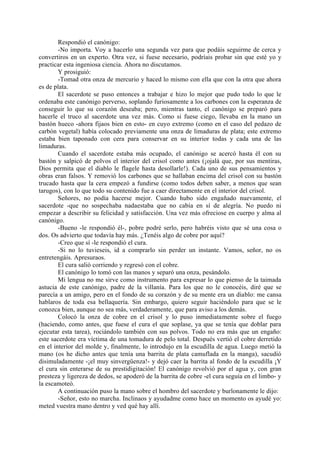 Respondió el canónigo:
        -No importa. Voy a hacerlo una segunda vez para que podáis seguirme de cerca y
convertiros en un experto. Otra vez, si fuese necesario, podríais probar sin que esté yo y
practicar esta ingeniosa ciencia. Ahora no discutamos.
        Y prosiguió:
        -Tomad otra onza de mercurio y haced lo mismo con ella que con la otra que ahora
es de plata.
        El sacerdote se puso entonces a trabajar e hizo lo mejor que pudo todo lo que le
ordenaba este canónigo perverso, soplando furiosamente a los carbones con la esperanza de
conseguir lo que su corazón deseaba; pero, mientras tanto, el canónigo se preparó para
hacerle el truco al sacerdote una vez más. Como si fuese ciego, llevaba en la mano un
bastón hueco -ahora fijaos bien en esto- en cuyo extremo (como en el caso del pedazo de
carbón vegetal) había colocado previamente una onza de limaduras de plata; este extremo
estaba bien taponado con cera para conservar en su interior todas y cada una de las
limaduras.
        Cuando el sacerdote estaba más ocupado, el canónigo se acercó hasta él con su
bastón y salpicó de polvos el interior del crisol como antes (¡ojalá que, por sus mentiras,
Dios permita que el diablo le flagele hasta desollarle!). Cada uno de sus pensamientos y
obras eran falsos. Y removió los carbones que se hallaban encima del crisol con su bastón
trucado hasta que la cera empezó a fundirse (como todos deben saber, a menos que sean
tarugos), con lo que todo su contenido fue a caer directamente en el interior del crisol.
        Señores, no podía hacerse mejor. Cuando hubo sido engañado nuevamente, el
sacerdote -que no sospechaba nadaestaba que no cabía en sí de alegría. No puedo ni
empezar a describir su felicidad y satisfacción. Una vez más ofreciose en cuerpo y alma al
canónigo.
        -Bueno -le respondió él-, pobre podré serlo, pero habréis visto que sé una cosa o
dos. Os advierto que todavía hay más. ¿Tenéis algo de cobre por aquí?
        -Creo que sí -le respondió el cura.
        -Si no lo tuvieseis, id a comprarlo sin perder un instante. Vamos, señor, no os
entretengáis. Apresuraos.
        El cura salió corriendo y regresó con el cobre.
        El canónigo lo tomó con las manos y separó una onza, pesándolo.
        Mi lengua no me sirve como instrumento para expresar lo que pienso de la taimada
astucia de este canónigo, padre de la villanía. Para los que no le conocéis, diré que se
parecía a un amigo, pero en el fondo de su corazón y de su mente era un diablo: me cansa
hablaros de toda esa bellaquería. Sin embargo, quiero seguir haciéndolo para que se le
conozca bien, aunque no sea más, verdaderamente, que para aviso a los demás.
        Colocó la onza de cobre en el crisol y lo puso inmediatamente sobre el fuego
(haciendo, como antes, que fuese el cura el que soplase, ya que se tenía que doblar para
ejecutar esta tarea), rociándolo también con sus polvos. Todo no era más que un engaño:
este sacerdote era víctima de una tomadura de pelo total. Después vertió el cobre derretido
en el interior del molde y, finalmente, lo introdujo en la escudilla de agua. Luego metió la
mano (os he dicho antes que tenía una barrita de plata camuflada en la manga), sacudió
disimuladamente -¡el muy sinvergüenza!- y dejó caer la barrita al fondo de la escudilla ¡Y
el cura sin enterarse de su prestidigitación! El canónigo revolvió por el agua y, con gran
presteza y ligereza de dedos, se apoderó de la barrita de cobre -el cura seguía en el limbo- y
la escamoteó.
        A continuación puso la mano sobre el hombro del sacerdote y burlonamente le dijo:
        -Señor, esto no marcha. Inclinaos y ayudadme como hace un momento os ayudé yo:
meted vuestra mano dentro y ved qué hay allí.
 