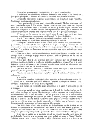 El sacerdote pronto pescó la barrita de plata, a lo que el canónigo dijo:
        -Llevad estas tres barritas que acabamos de fabricar a un orfebre, a ver de qué son.
juro que es plata pura. Si no lo es, me comeré el sombrero. Pero pronto lo sabremos.
        Llevaron las tres barritas de plata a un orfebre que las ensayó con fuego y martillo.
Nadie pudo negar que eran auténticas.
        ¿Quién estaba más feliz que aquel entontecido sacerdote? No hay pájaro que esté
más contento al romper el alba, ningún ruiseñor canta con más ganas en verano, ninguna
dama está más inclinada a bailar o -hablando de señores y damas- ningún caballero más
ansioso de conquistar el favor de su dama con algún hecho de armas, que el sacerdote en
cuestión interesado en aprender este desgraciado arte. Esto es lo que dijo al canónigo:
        -Si es que me lo merezco de vos, por el amor de Aquel que murió por todos
nosotros, ¿podríais decirme cuánto cuesta esta fórmula? Por favor, decídmelo.
        -Por la Virgen Nuestra Señora -respondió el canónigo-, os lo advierto. Es cara.
Aparte de un fraile y yo, no hay nadie más en Inglaterra que la conozca.
        -No importa -exclamó el otro-. Vamos, señor, por el amor de Dios, decidme cuánto.
¡Decídmelo, os lo imploro! -En serio -replicó el canónigo-. Os digo que es muy cara. En
una palabra, señor, si queréis tenerla tendréis que pagar cuarenta libras, y que Dios me
perdone. Y si no fuese por la amistad que me mostrasteis hace poco, tendríais que pagar
más, ya lo creo.
        El sacerdote fue a buscar inmediatamente las cuarenta libras en doblones y se las
entregó todas al canónigo en pago de dicha fórmula. Toda la operación no fue sino un
fraude y un engaño.
        -Señor cura -dijo él-, no pretendo conseguir alabanzas por mi habilidad, pero
preferiría mantenerla oculta; si en algo me estimáis, guardadla en secreto. Pues si la gente
llegase a conocer mis poderes, por Dios que sentirían tanta envidia de mi alquimia que
podría costarme la vida. En eso no hay alternativa.
        -¡Dios no lo quiera! -exclamó el sacerdote-. No os preocupéis. Antes de crearos
problemas, tendría que volverme loco y vender todo lo que poseo.
        -Gracias por vuestros buenos deseos, señor -repuso el canónigo-. Y ahora, adiós, y
mil gracias.
        Y se marchó.
        En cuanto al sacerdote, jamás logró volver a ponerle la vista encima desde aquel día.
Y cuando en el momento que creyó adecuado, empezó a ensayar la fórmula -¡oh,
sorpresa!-, no funcionó. Y así quedó triste y engañado.
        De esta manera se presentaba, pues, el canónigo a la gente y conseguía que se
arruinasen.
        Contemplad, caballeros, cómo en cada escala de la vida los hombres luchan por él,
que casi no queda ya oro alguno. Hay tantos que resultan atrapados por la alquimia que,
verdaderamente, esto explica su escasez. Los que practican el arte de la transmutación
hablan con una terminología tan confusa que nadie la entiende, si es que realmente tienen
hoy día la ciencia. Dejadles hablar y parlotear como grajillas y dedicar su entusiasmo y
energía en pulir su jerga, pues jamás alcanzarán su objetivo. ¡Ya es bastante para un
hombre aprender a transmutar sus bienes y convertirlos en nada!
        Esta imbecilidad ofrece unos señuelos tan deslumbrantes que la felicidad de un
hombre se convierte en su desesperación, deja vacía la bolsa más repleta y pesada, y
consigue las maldiciones de los que le han sacrificado sus bienes. Deberían sentir
vergüenza. ¿Es que la gente que se ha quemado los dedos no sabe apartarse del fuego?
        Si os habéis metido en la alquimia, seguid mi consejo: dejadla correr antes de
perderlo todo. Es mejor tarde que nunca pues jamás podréis encontrar la Piedra Filosofal.
Sois tan osados como el ciego Bayardo, el viejo caballo que tropieza y le importa un
 