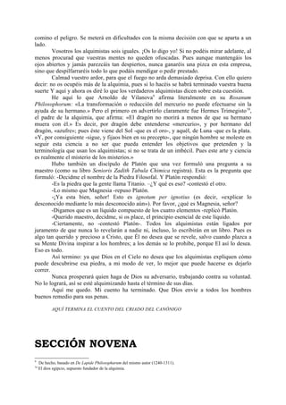 comino el peligro. Se meterá en dificultades con la misma decisión con que se aparta a un
lado.
        Vosotros los alquimistas sois iguales. ¡Os lo digo yo! Si no podéis mirar adelante, al
menos procurad que vuestras mentes no queden ofuscadas. Pues aunque mantengáis los
ojos abiertos y jamás parezcáis tan despiertos, nunca ganaréis una pizca en esta empresa,
sino que despilfarraréis todo lo que podáis mendigar o pedir prestado.
        Calmad vuestro ardor, para que el fuego no arda demasiado deprisa. Con ello quiero
decir: no os ocupéis más de la alquimia, pues si lo hacéis se habrá terminado vuestra buena
suerte Y aquí y ahora os diré lo que los verdaderos alquimistas dicen sobre esta cuestión.
        He aquí lo que Arnoldo de Vilanova9 afirma literalmente en su Rosanum
Philosophorum: «La transformación o reducción del mercurio no puede efectuarse sin la
ayuda de su hermano.» Pero el primero en advertirlo claramente fue Hermes Trimegisto 10,
el padre de la alquimia, que afirma: «El dragón no morirá a menos de que su hermano
muera con él.» Es decir, por dragón debe entenderse «mercurio», y por hermano del
dragón, «azufre»; pues éste viene del Sol -que es el oro-, y aquél, de Luna -que es la plata.
«Y, por consiguiente -sigue, y fijaos bien en su precepto-, que ningún hombre se moleste en
seguir esta ciencia a no ser que pueda entender los objetivos que pretenden y la
terminología que usan los alquimistas; si no se trata de un imbécil. Pues este arte y ciencia
es realmente el misterio de los misterios.»
        Hubo también un discípulo de Platón que una vez formuló una pregunta a su
maestro (como su libro Senioris Zadith Tabula Chimica registra). Esta es la pregunta que
formuló: -Decidme el nombre de la Piedra Filosofal. Y Platón respondió:
        -Es la piedra que la gente llama Titanio. –¿Y qué es eso? -contestó el otro.
        -Lo mismo que Magnesia -repuso Platón.
        -¡Ya esta bien, señor! Esto es ignotum per ignotius (es decir, «explicar lo
desconocido mediante lo más desconocido aún»). Por favor, ¿qué es Magnesia, señor?
        -Digamos que es un líquido compuesto de los cuatro elementos -replicó Platón.
        -Querido maestro, decidme, si os place, el principio esencial de este líquido.
        -Ciertamente, no -contestó Platón-. Todos los alquimistas están ligados por
juramento de que nunca lo revelarán a nadie ni, incluso, lo escribirán en un libro. Pues es
algo tan querido y precioso a Cristo, que Él no desea que se revele, salvo cuando plazca a
su Mente Divina inspirar a los hombres; a los demás se lo prohibe, porque El así lo desea.
Eso es todo.
        Así termino: ya que Dios en el Cielo no desea que los alquimistas expliquen cómo
puede descubrirse esa piedra, a mi modo de ver, lo mejor que puede hacerse es dejarlo
correr.
        Nunca prosperará quien haga de Dios su adversario, trabajando contra su voluntad.
No lo logrará, así se esté alquimizando hasta el término de sus días.
        Aquí me quedo. Mi cuento ha terminado. Que Dios envíe a todos los hombres
buenos remedio para sus penas.

            AQUÍ TERMINA EL CUENTO DEL CRIADO DEL CANÓNIGO




SECCIÓN NOVENA
9
     De hecho, basado en De Lapide Philosopharum del mismo autor (1240-1311).
10
     El dios egipcio, supuesto fundador de la alquimia.
 